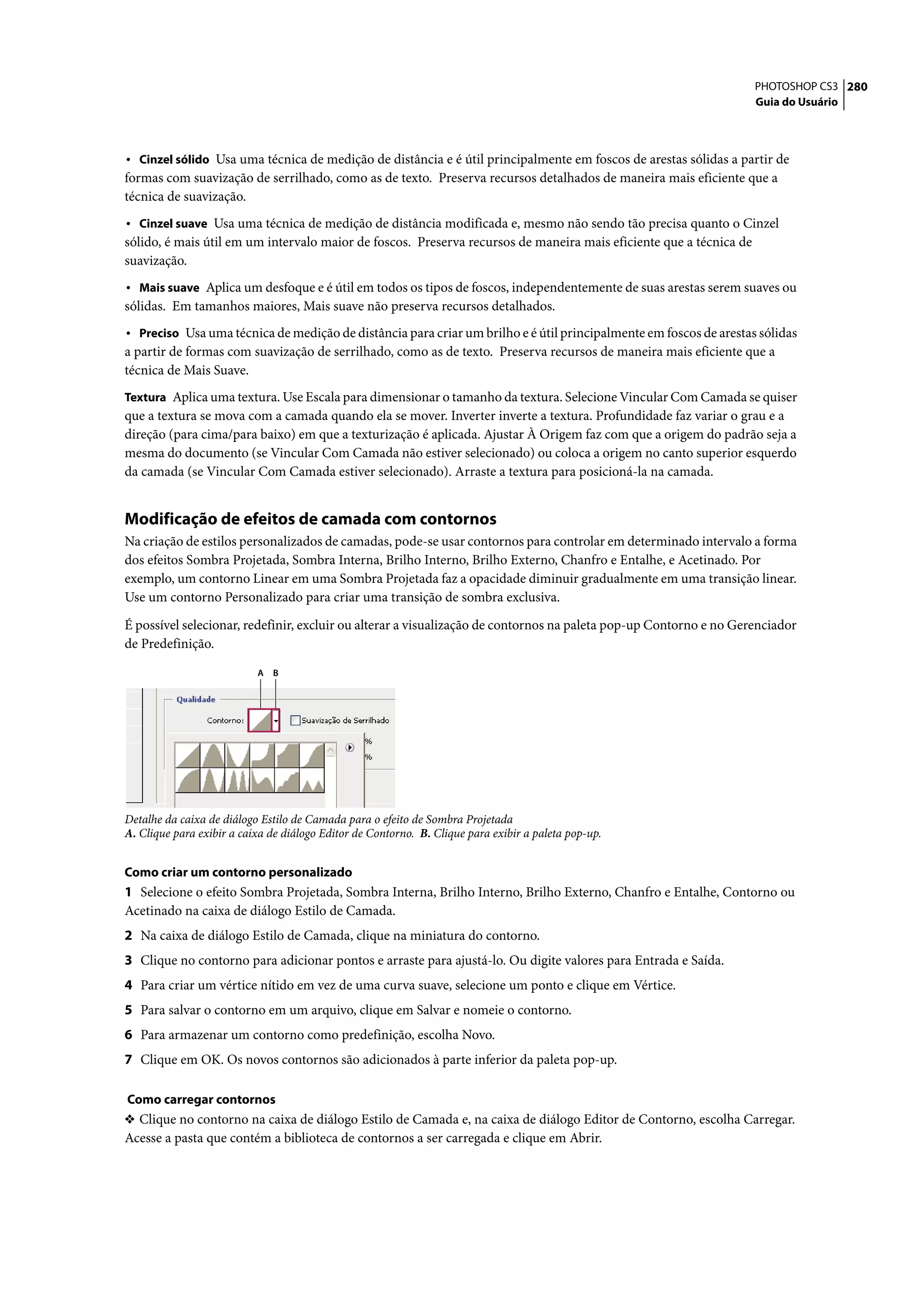 PHOTOSHOP CS3 280
                                                                                                                   Guia do Usuário



• Cinzel sólido Usa uma técnica de medição de distância e é útil principalmente em foscos de arestas sólidas a partir de
formas com suavização de serrilhado, como as de texto. Preserva recursos detalhados de maneira mais eficiente que a
técnica de suavização.
• Cinzel suave Usa uma técnica de medição de distância modificada e, mesmo não sendo tão precisa quanto o Cinzel
sólido, é mais útil em um intervalo maior de foscos. Preserva recursos de maneira mais eficiente que a técnica de
suavização.
• Mais suave Aplica um desfoque e é útil em todos os tipos de foscos, independentemente de suas arestas serem suaves ou
sólidas. Em tamanhos maiores, Mais suave não preserva recursos detalhados.
• Preciso Usa uma técnica de medição de distância para criar um brilho e é útil principalmente em foscos de arestas sólidas
a partir de formas com suavização de serrilhado, como as de texto. Preserva recursos de maneira mais eficiente que a
técnica de Mais Suave.
Textura Aplica uma textura. Use Escala para dimensionar o tamanho da textura. Selecione Vincular Com Camada se quiser
que a textura se mova com a camada quando ela se mover. Inverter inverte a textura. Profundidade faz variar o grau e a
direção (para cima/para baixo) em que a texturização é aplicada. Ajustar À Origem faz com que a origem do padrão seja a
mesma do documento (se Vincular Com Camada não estiver selecionado) ou coloca a origem no canto superior esquerdo
da camada (se Vincular Com Camada estiver selecionado). Arraste a textura para posicioná-la na camada.


Modificação de efeitos de camada com contornos
Na criação de estilos personalizados de camadas, pode-se usar contornos para controlar em determinado intervalo a forma
dos efeitos Sombra Projetada, Sombra Interna, Brilho Interno, Brilho Externo, Chanfro e Entalhe, e Acetinado. Por
exemplo, um contorno Linear em uma Sombra Projetada faz a opacidade diminuir gradualmente em uma transição linear.
Use um contorno Personalizado para criar uma transição de sombra exclusiva.

É possível selecionar, redefinir, excluir ou alterar a visualização de contornos na paleta pop-up Contorno e no Gerenciador
de Predefinição.

                           A   B




Detalhe da caixa de diálogo Estilo de Camada para o efeito de Sombra Projetada
A. Clique para exibir a caixa de diálogo Editor de Contorno. B. Clique para exibir a paleta pop-up.


Como criar um contorno personalizado
1 Selecione o efeito Sombra Projetada, Sombra Interna, Brilho Interno, Brilho Externo, Chanfro e Entalhe, Contorno ou
Acetinado na caixa de diálogo Estilo de Camada.
2 Na caixa de diálogo Estilo de Camada, clique na miniatura do contorno.
3 Clique no contorno para adicionar pontos e arraste para ajustá-lo. Ou digite valores para Entrada e Saída.
4 Para criar um vértice nítido em vez de uma curva suave, selecione um ponto e clique em Vértice.
5 Para salvar o contorno em um arquivo, clique em Salvar e nomeie o contorno.
6 Para armazenar um contorno como predefinição, escolha Novo.
7 Clique em OK. Os novos contornos são adicionados à parte inferior da paleta pop-up.

Como carregar contornos
❖ Clique no contorno na caixa de diálogo Estilo de Camada e, na caixa de diálogo Editor de Contorno, escolha Carregar.
Acesse a pasta que contém a biblioteca de contornos a ser carregada e clique em Abrir.
 
