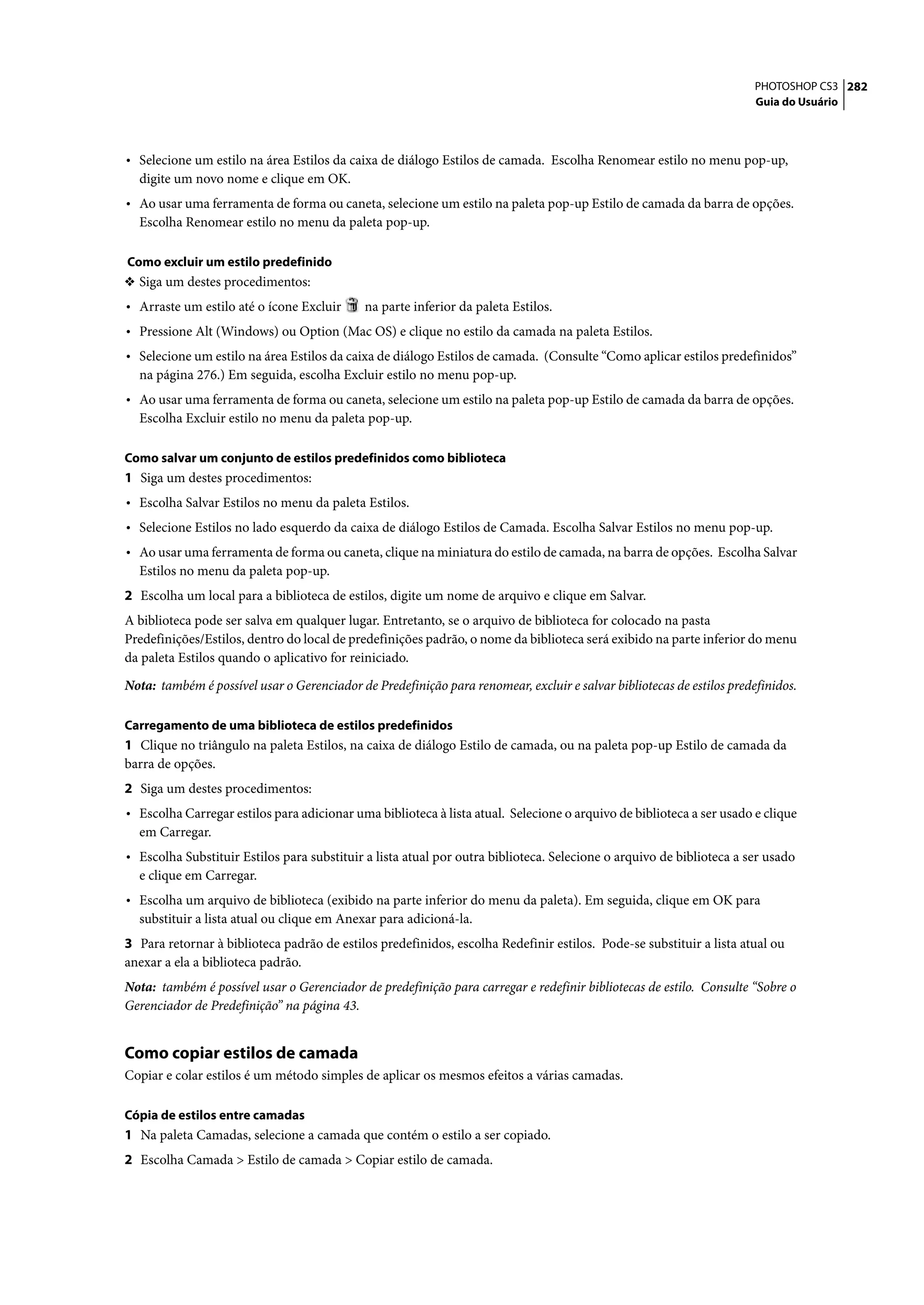 PHOTOSHOP CS3 282
                                                                                                                       Guia do Usuário




• Selecione um estilo na área Estilos da caixa de diálogo Estilos de camada. Escolha Renomear estilo no menu pop-up,
  digite um novo nome e clique em OK.
• Ao usar uma ferramenta de forma ou caneta, selecione um estilo na paleta pop-up Estilo de camada da barra de opções.
  Escolha Renomear estilo no menu da paleta pop-up.

Como excluir um estilo predefinido
❖ Siga um destes procedimentos:
• Arraste um estilo até o ícone Excluir      na parte inferior da paleta Estilos.
• Pressione Alt (Windows) ou Option (Mac OS) e clique no estilo da camada na paleta Estilos.
• Selecione um estilo na área Estilos da caixa de diálogo Estilos de camada. (Consulte “Como aplicar estilos predefinidos”
  na página 276.) Em seguida, escolha Excluir estilo no menu pop-up.
• Ao usar uma ferramenta de forma ou caneta, selecione um estilo na paleta pop-up Estilo de camada da barra de opções.
  Escolha Excluir estilo no menu da paleta pop-up.

Como salvar um conjunto de estilos predefinidos como biblioteca
1 Siga um destes procedimentos:
• Escolha Salvar Estilos no menu da paleta Estilos.
• Selecione Estilos no lado esquerdo da caixa de diálogo Estilos de Camada. Escolha Salvar Estilos no menu pop-up.
• Ao usar uma ferramenta de forma ou caneta, clique na miniatura do estilo de camada, na barra de opções. Escolha Salvar
  Estilos no menu da paleta pop-up.
2 Escolha um local para a biblioteca de estilos, digite um nome de arquivo e clique em Salvar.
A biblioteca pode ser salva em qualquer lugar. Entretanto, se o arquivo de biblioteca for colocado na pasta
Predefinições/Estilos, dentro do local de predefinições padrão, o nome da biblioteca será exibido na parte inferior do menu
da paleta Estilos quando o aplicativo for reiniciado.

Nota: também é possível usar o Gerenciador de Predefinição para renomear, excluir e salvar bibliotecas de estilos predefinidos.

Carregamento de uma biblioteca de estilos predefinidos
1 Clique no triângulo na paleta Estilos, na caixa de diálogo Estilo de camada, ou na paleta pop-up Estilo de camada da
barra de opções.
2 Siga um destes procedimentos:
• Escolha Carregar estilos para adicionar uma biblioteca à lista atual. Selecione o arquivo de biblioteca a ser usado e clique
  em Carregar.
• Escolha Substituir Estilos para substituir a lista atual por outra biblioteca. Selecione o arquivo de biblioteca a ser usado
  e clique em Carregar.
• Escolha um arquivo de biblioteca (exibido na parte inferior do menu da paleta). Em seguida, clique em OK para
  substituir a lista atual ou clique em Anexar para adicioná-la.
3 Para retornar à biblioteca padrão de estilos predefinidos, escolha Redefinir estilos. Pode-se substituir a lista atual ou
anexar a ela a biblioteca padrão.
Nota: também é possível usar o Gerenciador de predefinição para carregar e redefinir bibliotecas de estilo. Consulte “Sobre o
Gerenciador de Predefinição” na página 43.


Como copiar estilos de camada
Copiar e colar estilos é um método simples de aplicar os mesmos efeitos a várias camadas.

Cópia de estilos entre camadas
1 Na paleta Camadas, selecione a camada que contém o estilo a ser copiado.
2 Escolha Camada > Estilo de camada > Copiar estilo de camada.
 
