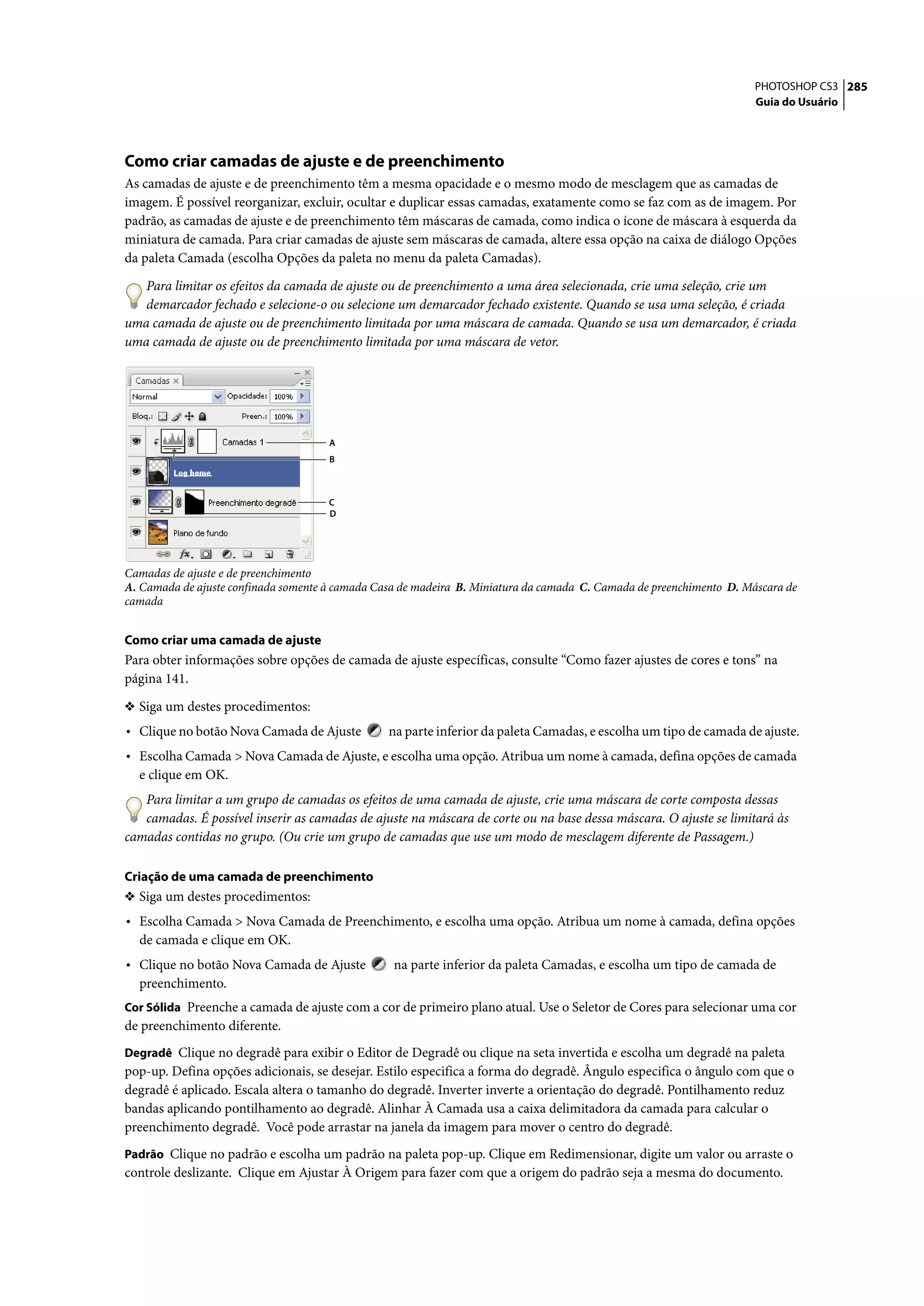 PHOTOSHOP CS3 285
                                                                                                                      Guia do Usuário




Como criar camadas de ajuste e de preenchimento
As camadas de ajuste e de preenchimento têm a mesma opacidade e o mesmo modo de mesclagem que as camadas de
imagem. É possível reorganizar, excluir, ocultar e duplicar essas camadas, exatamente como se faz com as de imagem. Por
padrão, as camadas de ajuste e de preenchimento têm máscaras de camada, como indica o ícone de máscara à esquerda da
miniatura de camada. Para criar camadas de ajuste sem máscaras de camada, altere essa opção na caixa de diálogo Opções
da paleta Camada (escolha Opções da paleta no menu da paleta Camadas).

   Para limitar os efeitos da camada de ajuste ou de preenchimento a uma área selecionada, crie uma seleção, crie um
   demarcador fechado e selecione-o ou selecione um demarcador fechado existente. Quando se usa uma seleção, é criada
uma camada de ajuste ou de preenchimento limitada por uma máscara de camada. Quando se usa um demarcador, é criada
uma camada de ajuste ou de preenchimento limitada por uma máscara de vetor.




                                      A
                                      B



                                      C
                                      D




Camadas de ajuste e de preenchimento
A. Camada de ajuste confinada somente à camada Casa de madeira B. Miniatura da camada C. Camada de preenchimento D. Máscara de
camada


Como criar uma camada de ajuste
Para obter informações sobre opções de camada de ajuste específicas, consulte “Como fazer ajustes de cores e tons” na
página 141.

❖ Siga um destes procedimentos:
• Clique no botão Nova Camada de Ajuste          na parte inferior da paleta Camadas, e escolha um tipo de camada de ajuste.
• Escolha Camada > Nova Camada de Ajuste, e escolha uma opção. Atribua um nome à camada, defina opções de camada
  e clique em OK.
   Para limitar a um grupo de camadas os efeitos de uma camada de ajuste, crie uma máscara de corte composta dessas
   camadas. É possível inserir as camadas de ajuste na máscara de corte ou na base dessa máscara. O ajuste se limitará às
camadas contidas no grupo. (Ou crie um grupo de camadas que use um modo de mesclagem diferente de Passagem.)

Criação de uma camada de preenchimento
❖ Siga um destes procedimentos:
• Escolha Camada > Nova Camada de Preenchimento, e escolha uma opção. Atribua um nome à camada, defina opções
  de camada e clique em OK.
• Clique no botão Nova Camada de Ajuste           na parte inferior da paleta Camadas, e escolha um tipo de camada de
  preenchimento.
Cor Sólida Preenche a camada de ajuste com a cor de primeiro plano atual. Use o Seletor de Cores para selecionar uma cor
de preenchimento diferente.
Degradê Clique no degradê para exibir o Editor de Degradê ou clique na seta invertida e escolha um degradê na paleta
pop-up. Defina opções adicionais, se desejar. Estilo especifica a forma do degradê. Ângulo especifica o ângulo com que o
degradê é aplicado. Escala altera o tamanho do degradê. Inverter inverte a orientação do degradê. Pontilhamento reduz
bandas aplicando pontilhamento ao degradê. Alinhar À Camada usa a caixa delimitadora da camada para calcular o
preenchimento degradê. Você pode arrastar na janela da imagem para mover o centro do degradê.
Padrão Clique no padrão e escolha um padrão na paleta pop-up. Clique em Redimensionar, digite um valor ou arraste o
controle deslizante. Clique em Ajustar À Origem para fazer com que a origem do padrão seja a mesma do documento.
 