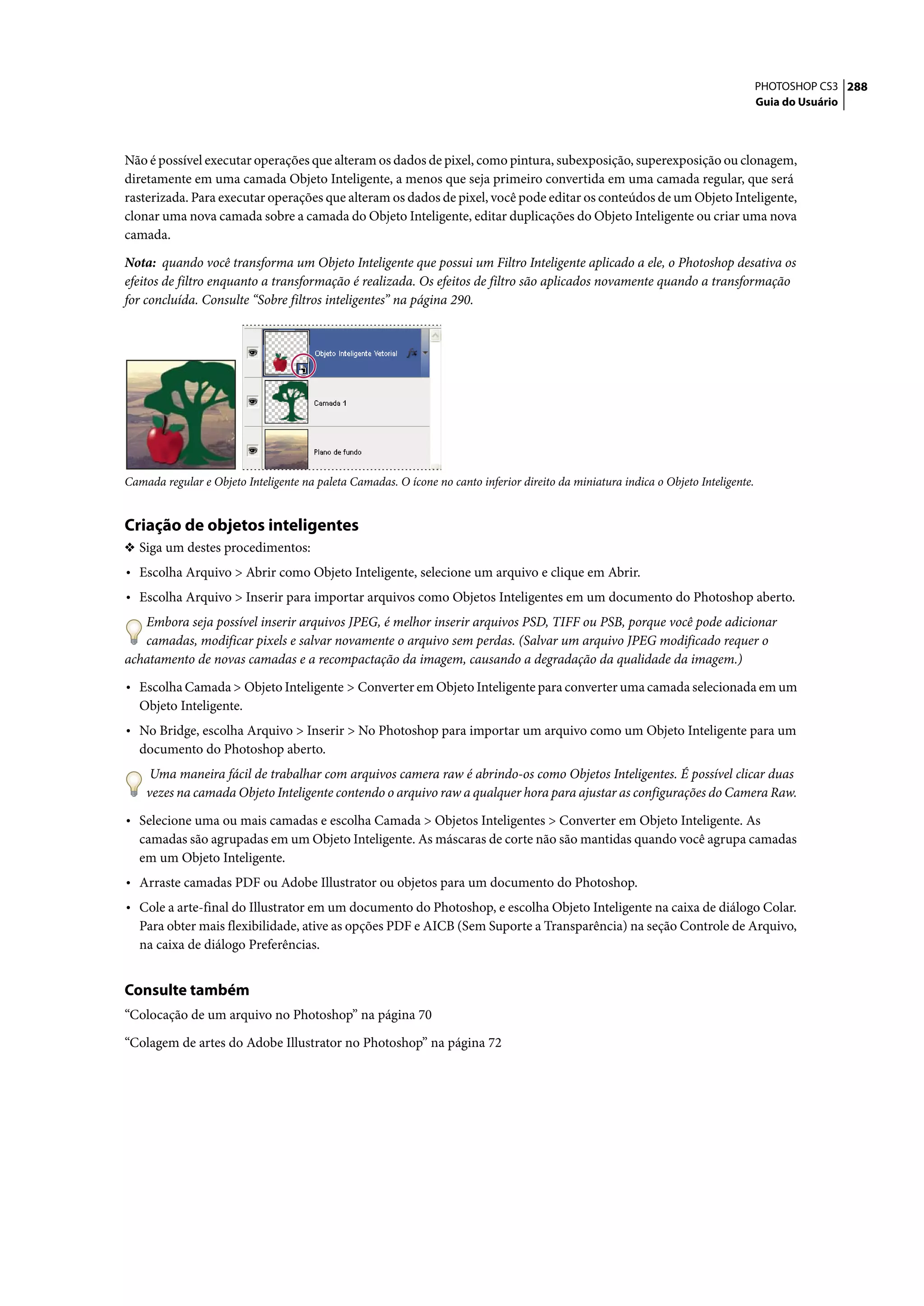 PHOTOSHOP CS3 288
                                                                                                                                     Guia do Usuário




Não é possível executar operações que alteram os dados de pixel, como pintura, subexposição, superexposição ou clonagem,
diretamente em uma camada Objeto Inteligente, a menos que seja primeiro convertida em uma camada regular, que será
rasterizada. Para executar operações que alteram os dados de pixel, você pode editar os conteúdos de um Objeto Inteligente,
clonar uma nova camada sobre a camada do Objeto Inteligente, editar duplicações do Objeto Inteligente ou criar uma nova
camada.

Nota: quando você transforma um Objeto Inteligente que possui um Filtro Inteligente aplicado a ele, o Photoshop desativa os
efeitos de filtro enquanto a transformação é realizada. Os efeitos de filtro são aplicados novamente quando a transformação
for concluída. Consulte “Sobre filtros inteligentes” na página 290.




Camada regular e Objeto Inteligente na paleta Camadas. O ícone no canto inferior direito da miniatura indica o Objeto Inteligente.


Criação de objetos inteligentes
❖ Siga um destes procedimentos:
• Escolha Arquivo > Abrir como Objeto Inteligente, selecione um arquivo e clique em Abrir.
• Escolha Arquivo > Inserir para importar arquivos como Objetos Inteligentes em um documento do Photoshop aberto.
   Embora seja possível inserir arquivos JPEG, é melhor inserir arquivos PSD, TIFF ou PSB, porque você pode adicionar
   camadas, modificar pixels e salvar novamente o arquivo sem perdas. (Salvar um arquivo JPEG modificado requer o
achatamento de novas camadas e a recompactação da imagem, causando a degradação da qualidade da imagem.)

• Escolha Camada > Objeto Inteligente > Converter em Objeto Inteligente para converter uma camada selecionada em um
   Objeto Inteligente.
• No Bridge, escolha Arquivo > Inserir > No Photoshop para importar um arquivo como um Objeto Inteligente para um
   documento do Photoshop aberto.
     Uma maneira fácil de trabalhar com arquivos camera raw é abrindo-os como Objetos Inteligentes. É possível clicar duas
    vezes na camada Objeto Inteligente contendo o arquivo raw a qualquer hora para ajustar as configurações do Camera Raw.

• Selecione uma ou mais camadas e escolha Camada > Objetos Inteligentes > Converter em Objeto Inteligente. As
   camadas são agrupadas em um Objeto Inteligente. As máscaras de corte não são mantidas quando você agrupa camadas
   em um Objeto Inteligente.
• Arraste camadas PDF ou Adobe Illustrator ou objetos para um documento do Photoshop.
• Cole a arte-final do Illustrator em um documento do Photoshop, e escolha Objeto Inteligente na caixa de diálogo Colar.
   Para obter mais flexibilidade, ative as opções PDF e AICB (Sem Suporte a Transparência) na seção Controle de Arquivo,
   na caixa de diálogo Preferências.


Consulte também
“Colocação de um arquivo no Photoshop” na página 70

“Colagem de artes do Adobe Illustrator no Photoshop” na página 72
 