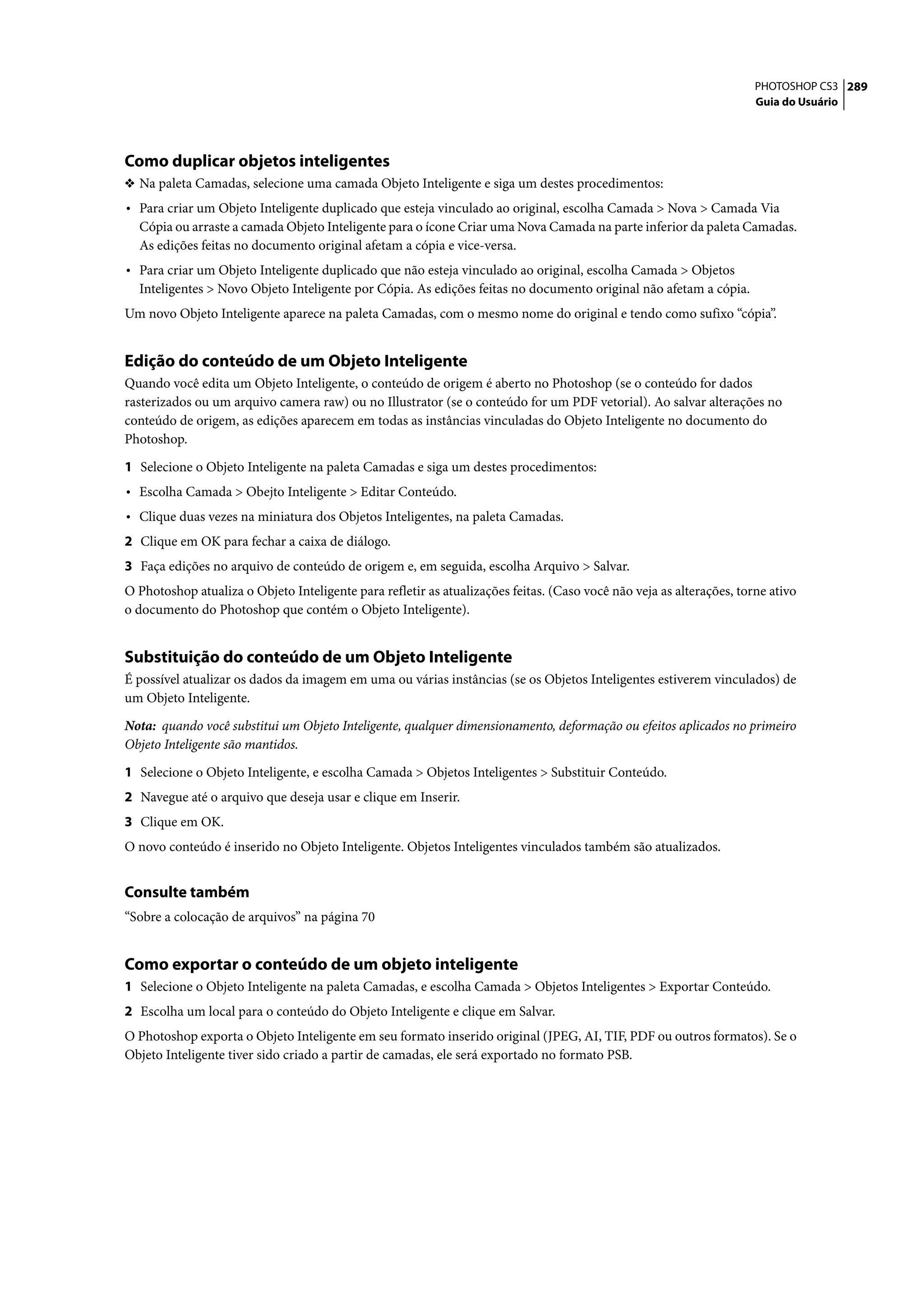 PHOTOSHOP CS3 289
                                                                                                                      Guia do Usuário




Como duplicar objetos inteligentes
❖ Na paleta Camadas, selecione uma camada Objeto Inteligente e siga um destes procedimentos:
• Para criar um Objeto Inteligente duplicado que esteja vinculado ao original, escolha Camada > Nova > Camada Via
  Cópia ou arraste a camada Objeto Inteligente para o ícone Criar uma Nova Camada na parte inferior da paleta Camadas.
  As edições feitas no documento original afetam a cópia e vice-versa.
• Para criar um Objeto Inteligente duplicado que não esteja vinculado ao original, escolha Camada > Objetos
  Inteligentes > Novo Objeto Inteligente por Cópia. As edições feitas no documento original não afetam a cópia.
Um novo Objeto Inteligente aparece na paleta Camadas, com o mesmo nome do original e tendo como sufixo “cópia”.


Edição do conteúdo de um Objeto Inteligente
Quando você edita um Objeto Inteligente, o conteúdo de origem é aberto no Photoshop (se o conteúdo for dados
rasterizados ou um arquivo camera raw) ou no Illustrator (se o conteúdo for um PDF vetorial). Ao salvar alterações no
conteúdo de origem, as edições aparecem em todas as instâncias vinculadas do Objeto Inteligente no documento do
Photoshop.

1 Selecione o Objeto Inteligente na paleta Camadas e siga um destes procedimentos:
• Escolha Camada > Obejto Inteligente > Editar Conteúdo.
• Clique duas vezes na miniatura dos Objetos Inteligentes, na paleta Camadas.
2 Clique em OK para fechar a caixa de diálogo.
3 Faça edições no arquivo de conteúdo de origem e, em seguida, escolha Arquivo > Salvar.
O Photoshop atualiza o Objeto Inteligente para refletir as atualizações feitas. (Caso você não veja as alterações, torne ativo
o documento do Photoshop que contém o Objeto Inteligente).


Substituição do conteúdo de um Objeto Inteligente
É possível atualizar os dados da imagem em uma ou várias instâncias (se os Objetos Inteligentes estiverem vinculados) de
um Objeto Inteligente.

Nota: quando você substitui um Objeto Inteligente, qualquer dimensionamento, deformação ou efeitos aplicados no primeiro
Objeto Inteligente são mantidos.

1 Selecione o Objeto Inteligente, e escolha Camada > Objetos Inteligentes > Substituir Conteúdo.
2 Navegue até o arquivo que deseja usar e clique em Inserir.
3 Clique em OK.
O novo conteúdo é inserido no Objeto Inteligente. Objetos Inteligentes vinculados também são atualizados.


Consulte também
“Sobre a colocação de arquivos” na página 70


Como exportar o conteúdo de um objeto inteligente
1 Selecione o Objeto Inteligente na paleta Camadas, e escolha Camada > Objetos Inteligentes > Exportar Conteúdo.
2 Escolha um local para o conteúdo do Objeto Inteligente e clique em Salvar.
O Photoshop exporta o Objeto Inteligente em seu formato inserido original (JPEG, AI, TIF, PDF ou outros formatos). Se o
Objeto Inteligente tiver sido criado a partir de camadas, ele será exportado no formato PSB.
 
