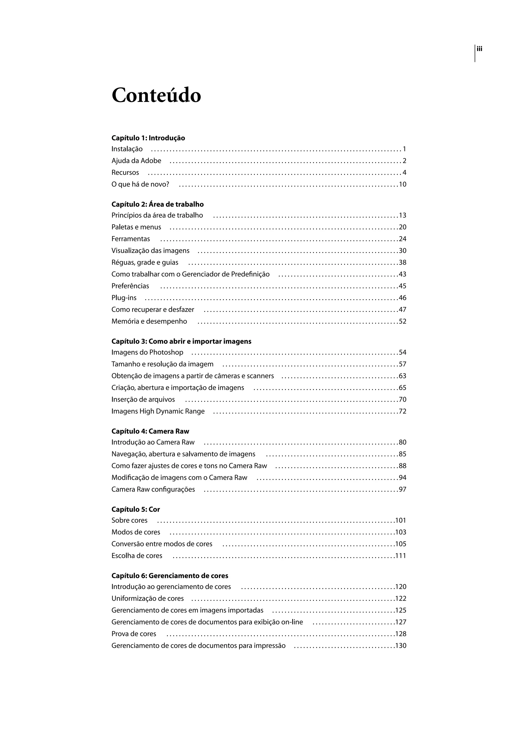 iii




Conteúdo
Capítulo 1: Introdução
Instalação . . . . . . . . . . . . . . . . . . . . . . . . . . . . . . . . . . . . . . . . . . . . . . . . . . . . . . . . . . . . . . . . . . . . . . . . . . . . . . . . . 1
Ajuda da Adobe                    ...........................................................................2
Recursos             ..................................................................................4
O que há de novo?                       . . . . . . . . . . . . . . . . . . . . . . . . . . . . . . . . . . . . . . . . . . . . . . . . . . . . . . . . . . . . . . . . . . . . . . . 10

Capítulo 2: Área de trabalho
Princípios da área de trabalho                                . . . . . . . . . . . . . . . . . . . . . . . . . . . . . . . . . . . . . . . . . . . . . . . . . . . . . . . . . . . . 13
Paletas e menus                   . . . . . . . . . . . . . . . . . . . . . . . . . . . . . . . . . . . . . . . . . . . . . . . . . . . . . . . . . . . . . . . . . . . . . . . . . . 20
Ferramentas                 . . . . . . . . . . . . . . . . . . . . . . . . . . . . . . . . . . . . . . . . . . . . . . . . . . . . . . . . . . . . . . . . . . . . . . . . . . . . . 24
Visualização das imagens                            . . . . . . . . . . . . . . . . . . . . . . . . . . . . . . . . . . . . . . . . . . . . . . . . . . . . . . . . . . . . . . . . . 30
Réguas, grade e guias                         . . . . . . . . . . . . . . . . . . . . . . . . . . . . . . . . . . . . . . . . . . . . . . . . . . . . . . . . . . . . . . . . . . . . 38
Como trabalhar com o Gerenciador de Predeﬁnição                                                        . . . . . . . . . . . . . . . . . . . . . . . . . . . . . . . . . . . . . . . 43
Preferências                . . . . . . . . . . . . . . . . . . . . . . . . . . . . . . . . . . . . . . . . . . . . . . . . . . . . . . . . . . . . . . . . . . . . . . . . . . . . . 45
Plug-ins           . . . . . . . . . . . . . . . . . . . . . . . . . . . . . . . . . . . . . . . . . . . . . . . . . . . . . . . . . . . . . . . . . . . . . . . . . . . . . . . . . . 46
Como recuperar e desfazer                               . . . . . . . . . . . . . . . . . . . . . . . . . . . . . . . . . . . . . . . . . . . . . . . . . . . . . . . . . . . . . . . 47
Memória e desempenho                                . . . . . . . . . . . . . . . . . . . . . . . . . . . . . . . . . . . . . . . . . . . . . . . . . . . . . . . . . . . . . . . . . 52

Capítulo 3: Como abrir e importar imagens
Imagens do Photoshop . . . . . . . . . . . . . . . . . . . . . . . . . . . . . . . . . . . . . . . . . . . . . . . . . . . . . . . . . . . . . . . . . . . 54
Tamanho e resolução da imagem                                       . . . . . . . . . . . . . . . . . . . . . . . . . . . . . . . . . . . . . . . . . . . . . . . . . . . . . . . . . 57
Obtenção de imagens a partir de câmeras e scanners                                                       . . . . . . . . . . . . . . . . . . . . . . . . . . . . . . . . . . . . . . 63
Criação, abertura e importação de imagens                                              . . . . . . . . . . . . . . . . . . . . . . . . . . . . . . . . . . . . . . . . . . . . . . . 65
Inserção de arquivos                        . . . . . . . . . . . . . . . . . . . . . . . . . . . . . . . . . . . . . . . . . . . . . . . . . . . . . . . . . . . . . . . . . . . . . 70
Imagens High Dynamic Range                                    . . . . . . . . . . . . . . . . . . . . . . . . . . . . . . . . . . . . . . . . . . . . . . . . . . . . . . . . . . . . 72

Capítulo 4: Camera Raw
Introdução ao Camera Raw                                . . . . . . . . . . . . . . . . . . . . . . . . . . . . . . . . . . . . . . . . . . . . . . . . . . . . . . . . . . . . . . . 80
Navegação, abertura e salvamento de imagens                                                    . . . . . . . . . . . . . . . . . . . . . . . . . . . . . . . . . . . . . . . . . . . 85
Como fazer ajustes de cores e tons no Camera Raw                                                     . . . . . . . . . . . . . . . . . . . . . . . . . . . . . . . . . . . . . . . . 88
Modiﬁcação de imagens com o Camera Raw                                                   . . . . . . . . . . . . . . . . . . . . . . . . . . . . . . . . . . . . . . . . . . . . . . 94
Camera Raw conﬁgurações                                 . . . . . . . . . . . . . . . . . . . . . . . . . . . . . . . . . . . . . . . . . . . . . . . . . . . . . . . . . . . . . . . 97

Capítulo 5: Cor
Sobre cores . . . . . . . . . . . . . . . . . . . . . . . . . . . . . . . . . . . . . . . . . . . . . . . . . . . . . . . . . . . . . . . . . . . . . . . . . . . . .101
Modos de cores                    . . . . . . . . . . . . . . . . . . . . . . . . . . . . . . . . . . . . . . . . . . . . . . . . . . . . . . . . . . . . . . . . . . . . . . . . .103
Conversão entre modos de cores                                      . . . . . . . . . . . . . . . . . . . . . . . . . . . . . . . . . . . . . . . . . . . . . . . . . . . . . . . .105
Escolha de cores                    . . . . . . . . . . . . . . . . . . . . . . . . . . . . . . . . . . . . . . . . . . . . . . . . . . . . . . . . . . . . . . . . . . . . . . . .111

Capítulo 6: Gerenciamento de cores
Introdução ao gerenciamento de cores                                            . . . . . . . . . . . . . . . . . . . . . . . . . . . . . . . . . . . . . . . . . . . . . . . . . .120
Uniformização de cores                          . . . . . . . . . . . . . . . . . . . . . . . . . . . . . . . . . . . . . . . . . . . . . . . . . . . . . . . . . . . . . . . . . .122
Gerenciamento de cores em imagens importadas                                                       . . . . . . . . . . . . . . . . . . . . . . . . . . . . . . . . . . . . . . . .125
Gerenciamento de cores de documentos para exibição on-line                                                                   . . . . . . . . . . . . . . . . . . . . . . . . . . .127
Prova de cores                  . . . . . . . . . . . . . . . . . . . . . . . . . . . . . . . . . . . . . . . . . . . . . . . . . . . . . . . . . . . . . . . . . . . . . . . . . .128
Gerenciamento de cores de documentos para impressão                                                              . . . . . . . . . . . . . . . . . . . . . . . . . . . . . . . . .130
 