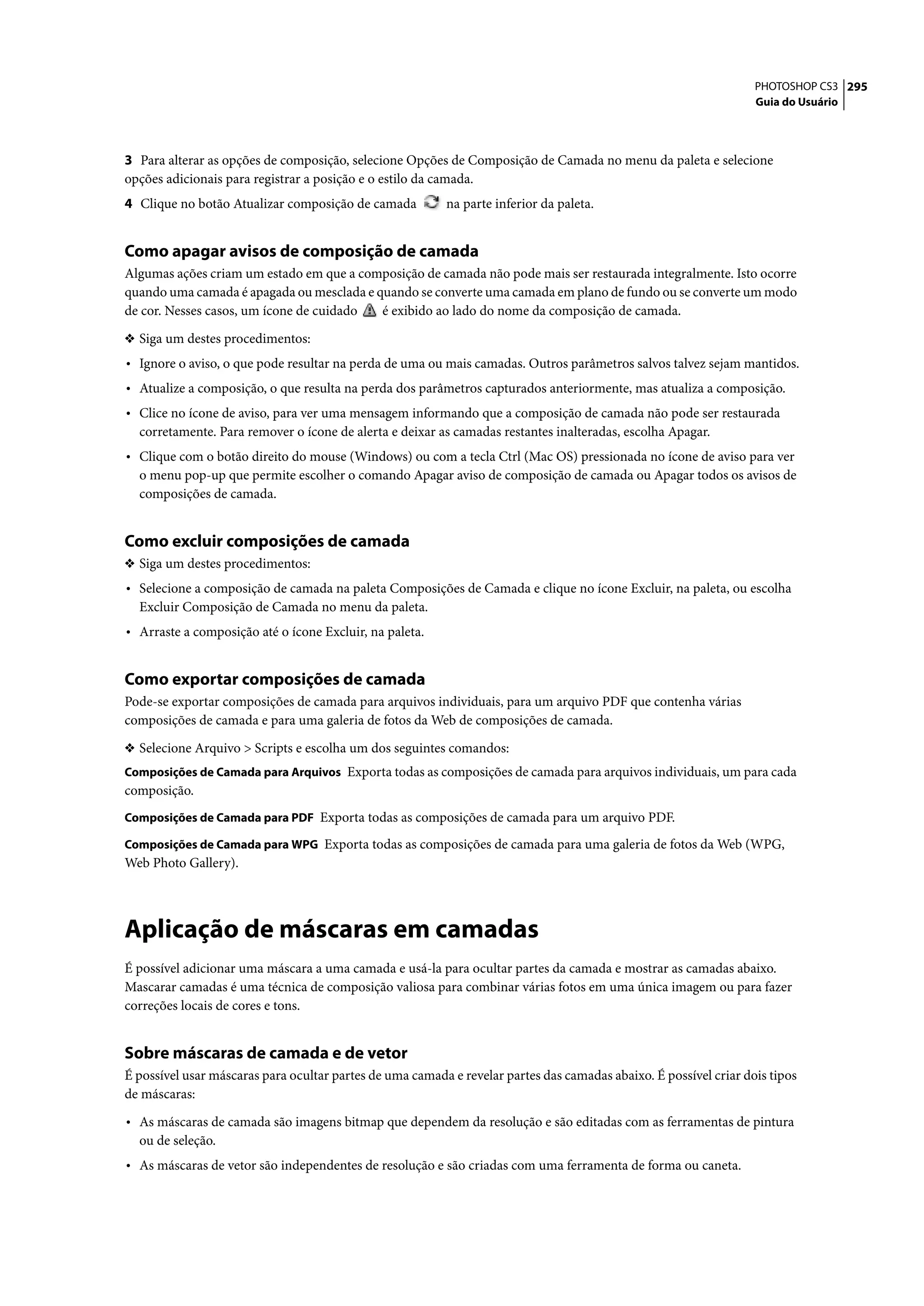 PHOTOSHOP CS3 295
                                                                                                                   Guia do Usuário




3 Para alterar as opções de composição, selecione Opções de Composição de Camada no menu da paleta e selecione
opções adicionais para registrar a posição e o estilo da camada.
4 Clique no botão Atualizar composição de camada          na parte inferior da paleta.


Como apagar avisos de composição de camada
Algumas ações criam um estado em que a composição de camada não pode mais ser restaurada integralmente. Isto ocorre
quando uma camada é apagada ou mesclada e quando se converte uma camada em plano de fundo ou se converte um modo
de cor. Nesses casos, um ícone de cuidado  é exibido ao lado do nome da composição de camada.

❖ Siga um destes procedimentos:
• Ignore o aviso, o que pode resultar na perda de uma ou mais camadas. Outros parâmetros salvos talvez sejam mantidos.
• Atualize a composição, o que resulta na perda dos parâmetros capturados anteriormente, mas atualiza a composição.
• Clice no ícone de aviso, para ver uma mensagem informando que a composição de camada não pode ser restaurada
  corretamente. Para remover o ícone de alerta e deixar as camadas restantes inalteradas, escolha Apagar.
• Clique com o botão direito do mouse (Windows) ou com a tecla Ctrl (Mac OS) pressionada no ícone de aviso para ver
  o menu pop-up que permite escolher o comando Apagar aviso de composição de camada ou Apagar todos os avisos de
  composições de camada.


Como excluir composições de camada
❖ Siga um destes procedimentos:
• Selecione a composição de camada na paleta Composições de Camada e clique no ícone Excluir, na paleta, ou escolha
  Excluir Composição de Camada no menu da paleta.
• Arraste a composição até o ícone Excluir, na paleta.


Como exportar composições de camada
Pode-se exportar composições de camada para arquivos individuais, para um arquivo PDF que contenha várias
composições de camada e para uma galeria de fotos da Web de composições de camada.

❖ Selecione Arquivo > Scripts e escolha um dos seguintes comandos:
Composições de Camada para Arquivos Exporta todas as composições de camada para arquivos individuais, um para cada
composição.
Composições de Camada para PDF Exporta todas as composições de camada para um arquivo PDF.

Composições de Camada para WPG Exporta todas as composições de camada para uma galeria de fotos da Web (WPG,
Web Photo Gallery).




Aplicação de máscaras em camadas
É possível adicionar uma máscara a uma camada e usá-la para ocultar partes da camada e mostrar as camadas abaixo.
Mascarar camadas é uma técnica de composição valiosa para combinar várias fotos em uma única imagem ou para fazer
correções locais de cores e tons.


Sobre máscaras de camada e de vetor
É possível usar máscaras para ocultar partes de uma camada e revelar partes das camadas abaixo. É possível criar dois tipos
de máscaras:

• As máscaras de camada são imagens bitmap que dependem da resolução e são editadas com as ferramentas de pintura
  ou de seleção.
• As máscaras de vetor são independentes de resolução e são criadas com uma ferramenta de forma ou caneta.
 