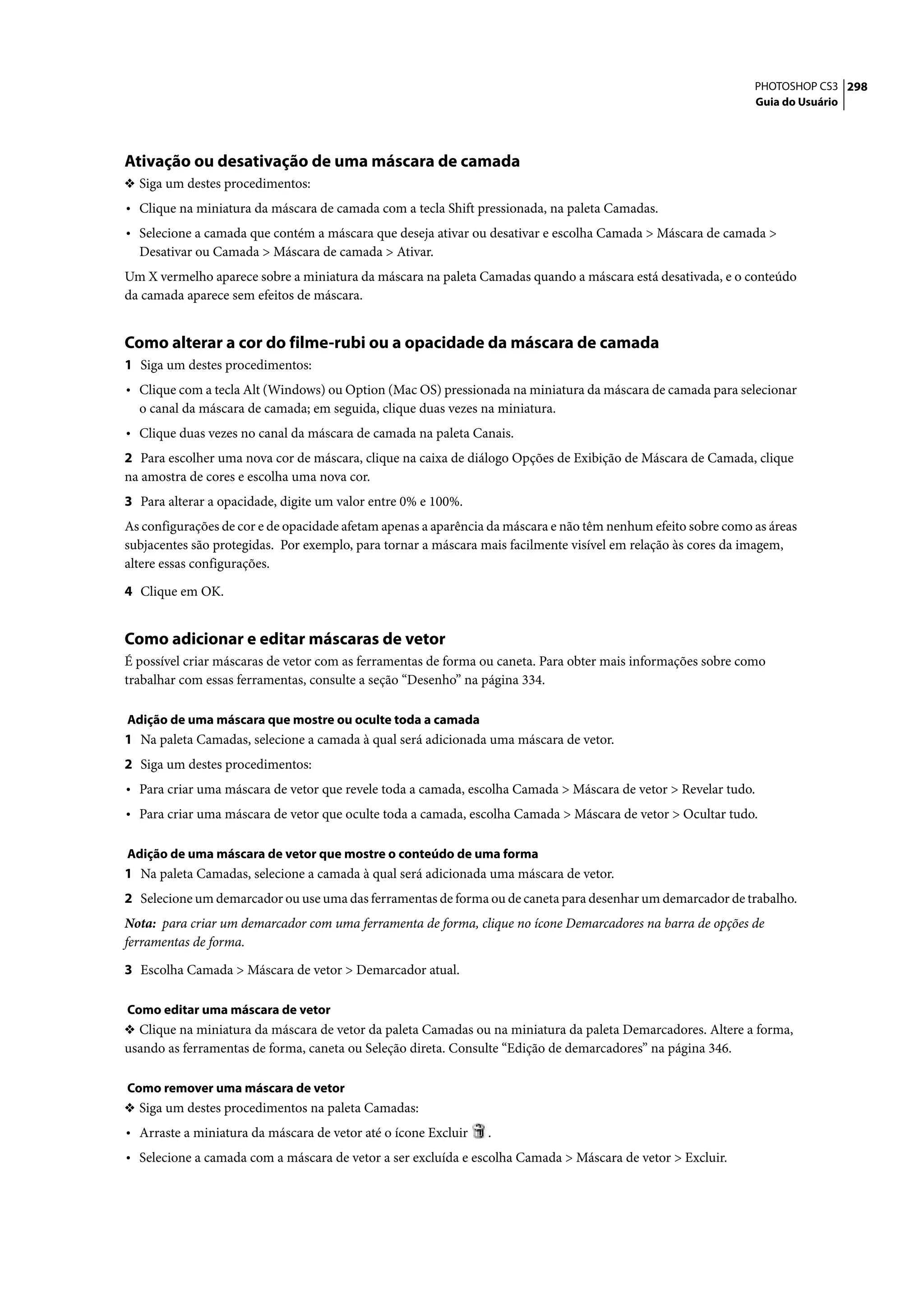 PHOTOSHOP CS3 298
                                                                                                               Guia do Usuário




Ativação ou desativação de uma máscara de camada
❖ Siga um destes procedimentos:
• Clique na miniatura da máscara de camada com a tecla Shift pressionada, na paleta Camadas.
• Selecione a camada que contém a máscara que deseja ativar ou desativar e escolha Camada > Máscara de camada >
  Desativar ou Camada > Máscara de camada > Ativar.
Um X vermelho aparece sobre a miniatura da máscara na paleta Camadas quando a máscara está desativada, e o conteúdo
da camada aparece sem efeitos de máscara.


Como alterar a cor do filme-rubi ou a opacidade da máscara de camada
1 Siga um destes procedimentos:
• Clique com a tecla Alt (Windows) ou Option (Mac OS) pressionada na miniatura da máscara de camada para selecionar
  o canal da máscara de camada; em seguida, clique duas vezes na miniatura.
• Clique duas vezes no canal da máscara de camada na paleta Canais.
2 Para escolher uma nova cor de máscara, clique na caixa de diálogo Opções de Exibição de Máscara de Camada, clique
na amostra de cores e escolha uma nova cor.
3 Para alterar a opacidade, digite um valor entre 0% e 100%.
As configurações de cor e de opacidade afetam apenas a aparência da máscara e não têm nenhum efeito sobre como as áreas
subjacentes são protegidas. Por exemplo, para tornar a máscara mais facilmente visível em relação às cores da imagem,
altere essas configurações.

4 Clique em OK.


Como adicionar e editar máscaras de vetor
É possível criar máscaras de vetor com as ferramentas de forma ou caneta. Para obter mais informações sobre como
trabalhar com essas ferramentas, consulte a seção “Desenho” na página 334.

Adição de uma máscara que mostre ou oculte toda a camada
1 Na paleta Camadas, selecione a camada à qual será adicionada uma máscara de vetor.
2 Siga um destes procedimentos:
• Para criar uma máscara de vetor que revele toda a camada, escolha Camada > Máscara de vetor > Revelar tudo.
• Para criar uma máscara de vetor que oculte toda a camada, escolha Camada > Máscara de vetor > Ocultar tudo.

Adição de uma máscara de vetor que mostre o conteúdo de uma forma
1 Na paleta Camadas, selecione a camada à qual será adicionada uma máscara de vetor.
2 Selecione um demarcador ou use uma das ferramentas de forma ou de caneta para desenhar um demarcador de trabalho.
Nota: para criar um demarcador com uma ferramenta de forma, clique no ícone Demarcadores na barra de opções de
ferramentas de forma.

3 Escolha Camada > Máscara de vetor > Demarcador atual.

Como editar uma máscara de vetor
❖ Clique na miniatura da máscara de vetor da paleta Camadas ou na miniatura da paleta Demarcadores. Altere a forma,
usando as ferramentas de forma, caneta ou Seleção direta. Consulte “Edição de demarcadores” na página 346.

Como remover uma máscara de vetor
❖ Siga um destes procedimentos na paleta Camadas:
• Arraste a miniatura da máscara de vetor até o ícone Excluir   .
• Selecione a camada com a máscara de vetor a ser excluída e escolha Camada > Máscara de vetor > Excluir.
 