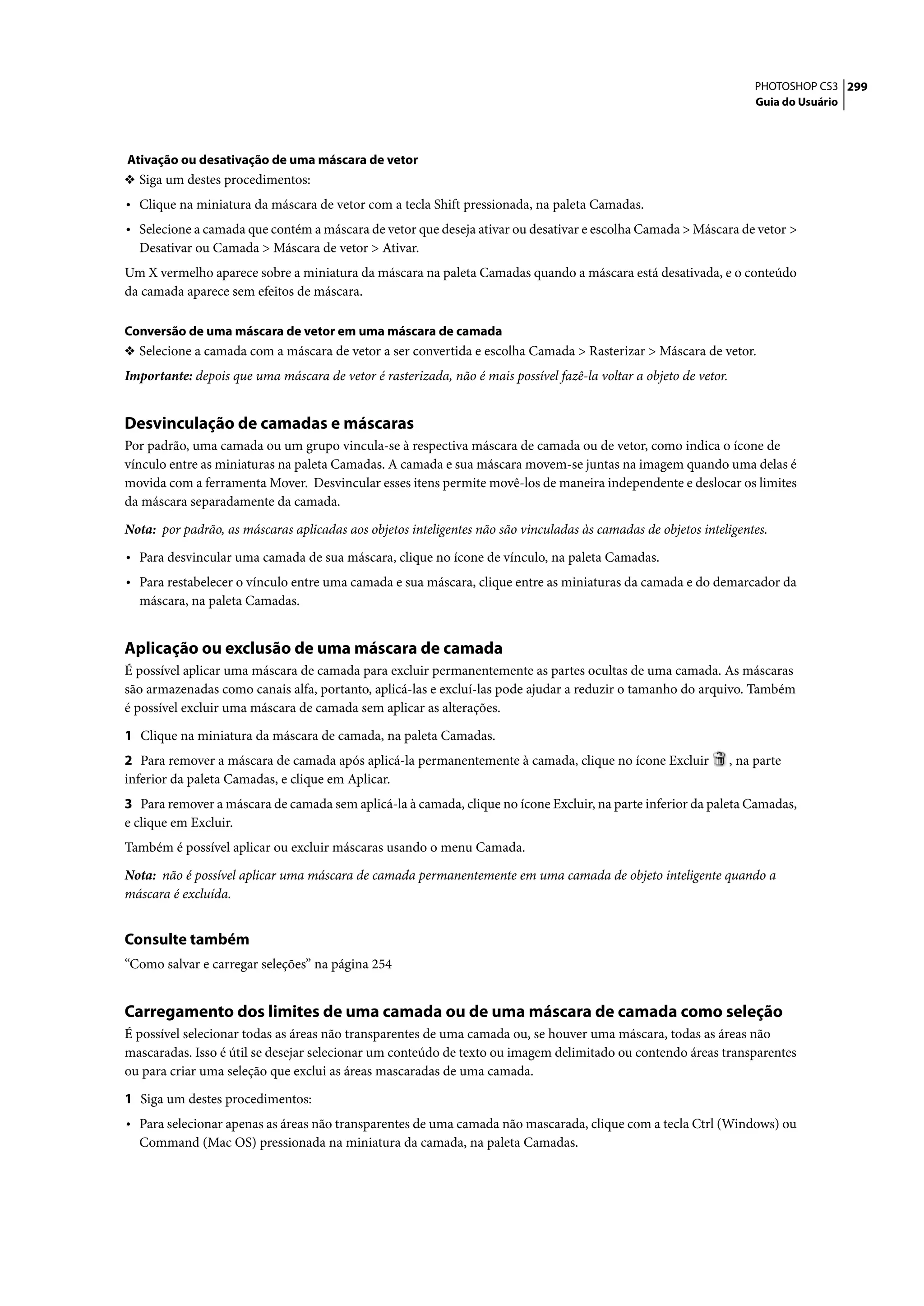 PHOTOSHOP CS3 299
                                                                                                                       Guia do Usuário




Ativação ou desativação de uma máscara de vetor
❖ Siga um destes procedimentos:
• Clique na miniatura da máscara de vetor com a tecla Shift pressionada, na paleta Camadas.
• Selecione a camada que contém a máscara de vetor que deseja ativar ou desativar e escolha Camada > Máscara de vetor >
  Desativar ou Camada > Máscara de vetor > Ativar.
Um X vermelho aparece sobre a miniatura da máscara na paleta Camadas quando a máscara está desativada, e o conteúdo
da camada aparece sem efeitos de máscara.

Conversão de uma máscara de vetor em uma máscara de camada
❖ Selecione a camada com a máscara de vetor a ser convertida e escolha Camada > Rasterizar > Máscara de vetor.
Importante: depois que uma máscara de vetor é rasterizada, não é mais possível fazê-la voltar a objeto de vetor.


Desvinculação de camadas e máscaras
Por padrão, uma camada ou um grupo vincula-se à respectiva máscara de camada ou de vetor, como indica o ícone de
vínculo entre as miniaturas na paleta Camadas. A camada e sua máscara movem-se juntas na imagem quando uma delas é
movida com a ferramenta Mover. Desvincular esses itens permite movê-los de maneira independente e deslocar os limites
da máscara separadamente da camada.

Nota: por padrão, as máscaras aplicadas aos objetos inteligentes não são vinculadas às camadas de objetos inteligentes.

• Para desvincular uma camada de sua máscara, clique no ícone de vínculo, na paleta Camadas.
• Para restabelecer o vínculo entre uma camada e sua máscara, clique entre as miniaturas da camada e do demarcador da
  máscara, na paleta Camadas.


Aplicação ou exclusão de uma máscara de camada
É possível aplicar uma máscara de camada para excluir permanentemente as partes ocultas de uma camada. As máscaras
são armazenadas como canais alfa, portanto, aplicá-las e excluí-las pode ajudar a reduzir o tamanho do arquivo. Também
é possível excluir uma máscara de camada sem aplicar as alterações.

1 Clique na miniatura da máscara de camada, na paleta Camadas.
2 Para remover a máscara de camada após aplicá-la permanentemente à camada, clique no ícone Excluir                , na parte
inferior da paleta Camadas, e clique em Aplicar.
3 Para remover a máscara de camada sem aplicá-la à camada, clique no ícone Excluir, na parte inferior da paleta Camadas,
e clique em Excluir.
Também é possível aplicar ou excluir máscaras usando o menu Camada.

Nota: não é possível aplicar uma máscara de camada permanentemente em uma camada de objeto inteligente quando a
máscara é excluída.


Consulte também
“Como salvar e carregar seleções” na página 254


Carregamento dos limites de uma camada ou de uma máscara de camada como seleção
É possível selecionar todas as áreas não transparentes de uma camada ou, se houver uma máscara, todas as áreas não
mascaradas. Isso é útil se desejar selecionar um conteúdo de texto ou imagem delimitado ou contendo áreas transparentes
ou para criar uma seleção que exclui as áreas mascaradas de uma camada.

1 Siga um destes procedimentos:
• Para selecionar apenas as áreas não transparentes de uma camada não mascarada, clique com a tecla Ctrl (Windows) ou
  Command (Mac OS) pressionada na miniatura da camada, na paleta Camadas.
 