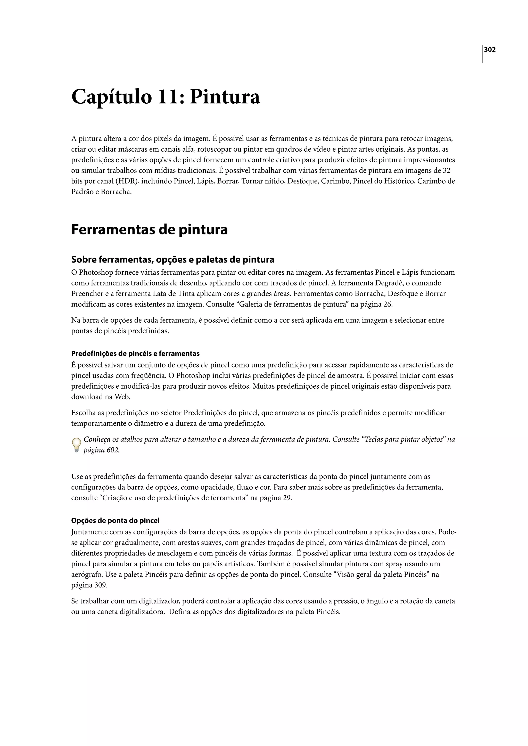 302




Capítulo 11: Pintura
A pintura altera a cor dos pixels da imagem. É possível usar as ferramentas e as técnicas de pintura para retocar imagens,
criar ou editar máscaras em canais alfa, rotoscopar ou pintar em quadros de vídeo e pintar artes originais. As pontas, as
predefinições e as várias opções de pincel fornecem um controle criativo para produzir efeitos de pintura impressionantes
ou simular trabalhos com mídias tradicionais. É possível trabalhar com várias ferramentas de pintura em imagens de 32
bits por canal (HDR), incluindo Pincel, Lápis, Borrar, Tornar nítido, Desfoque, Carimbo, Pincel do Histórico, Carimbo de
Padrão e Borracha.




Ferramentas de pintura
Sobre ferramentas, opções e paletas de pintura
O Photoshop fornece várias ferramentas para pintar ou editar cores na imagem. As ferramentas Pincel e Lápis funcionam
como ferramentas tradicionais de desenho, aplicando cor com traçados de pincel. A ferramenta Degradê, o comando
Preencher e a ferramenta Lata de Tinta aplicam cores a grandes áreas. Ferramentas como Borracha, Desfoque e Borrar
modificam as cores existentes na imagem. Consulte “Galeria de ferramentas de pintura” na página 26.

Na barra de opções de cada ferramenta, é possível definir como a cor será aplicada em uma imagem e selecionar entre
pontas de pincéis predefinidas.

Predefinições de pincéis e ferramentas
É possível salvar um conjunto de opções de pincel como uma predefinição para acessar rapidamente as características de
pincel usadas com freqüência. O Photoshop inclui várias predefinições de pincel de amostra. É possível iniciar com essas
predefinições e modificá-las para produzir novos efeitos. Muitas predefinições de pincel originais estão disponíveis para
download na Web.

Escolha as predefinições no seletor Predefinições do pincel, que armazena os pincéis predefinidos e permite modificar
temporariamente o diâmetro e a dureza de uma predefinição.

   Conheça os atalhos para alterar o tamanho e a dureza da ferramenta de pintura. Consulte “Teclas para pintar objetos” na
   página 602.


Use as predefinições da ferramenta quando desejar salvar as características da ponta do pincel juntamente com as
configurações da barra de opções, como opacidade, fluxo e cor. Para saber mais sobre as predefinições da ferramenta,
consulte “Criação e uso de predefinições de ferramenta” na página 29.

Opções de ponta do pincel
Juntamente com as configurações da barra de opções, as opções da ponta do pincel controlam a aplicação das cores. Pode-
se aplicar cor gradualmente, com arestas suaves, com grandes traçados de pincel, com várias dinâmicas de pincel, com
diferentes propriedades de mesclagem e com pincéis de várias formas. É possível aplicar uma textura com os traçados de
pincel para simular a pintura em telas ou papéis artísticos. Também é possível simular pintura com spray usando um
aerógrafo. Use a paleta Pincéis para definir as opções de ponta do pincel. Consulte “Visão geral da paleta Pincéis” na
página 309.

Se trabalhar com um digitalizador, poderá controlar a aplicação das cores usando a pressão, o ângulo e a rotação da caneta
ou uma caneta digitalizadora. Defina as opções dos digitalizadores na paleta Pincéis.
 