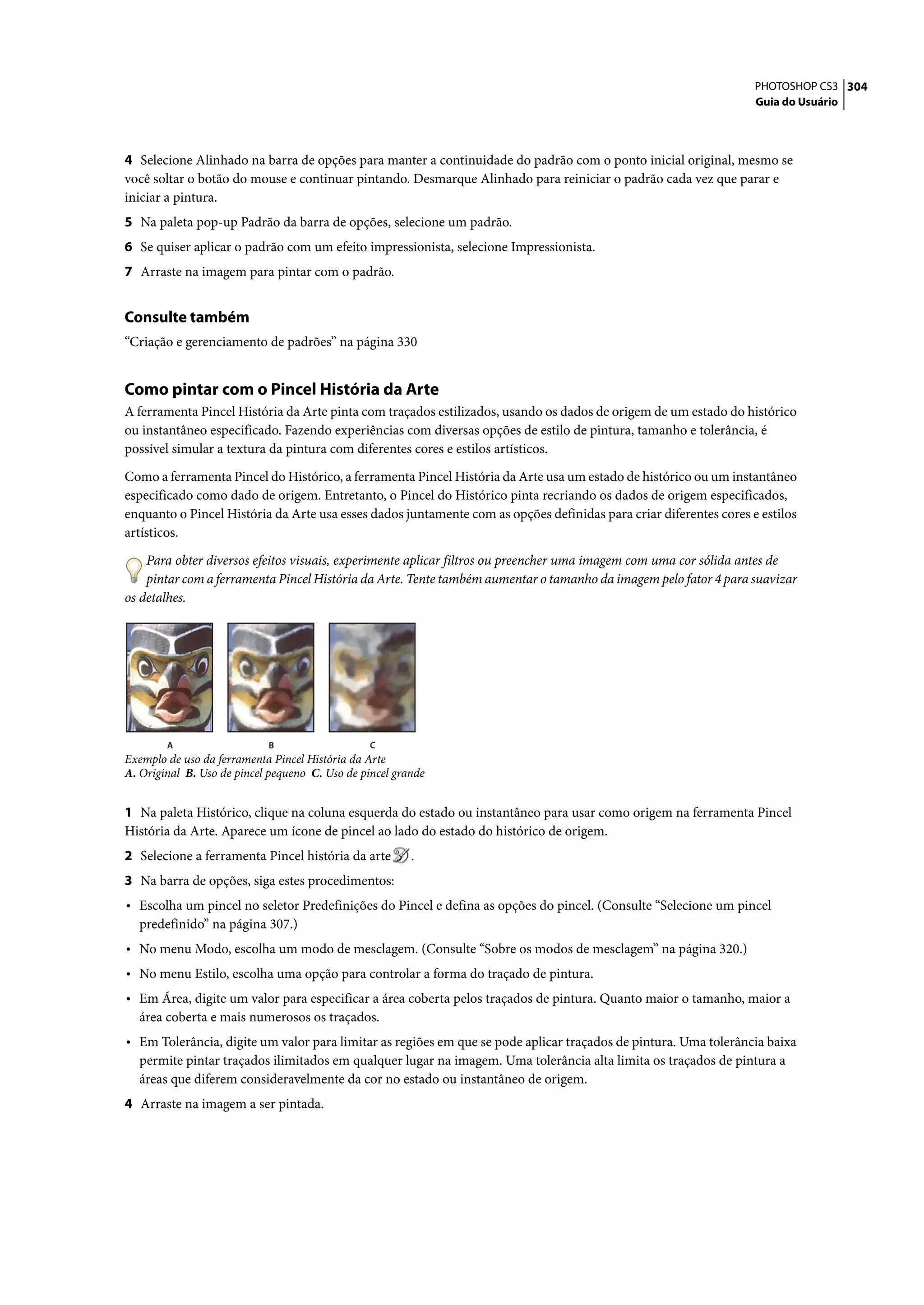 PHOTOSHOP CS3 304
                                                                                                                   Guia do Usuário




4 Selecione Alinhado na barra de opções para manter a continuidade do padrão com o ponto inicial original, mesmo se
você soltar o botão do mouse e continuar pintando. Desmarque Alinhado para reiniciar o padrão cada vez que parar e
iniciar a pintura.
5 Na paleta pop-up Padrão da barra de opções, selecione um padrão.
6 Se quiser aplicar o padrão com um efeito impressionista, selecione Impressionista.
7 Arraste na imagem para pintar com o padrão.


Consulte também
“Criação e gerenciamento de padrões” na página 330


Como pintar com o Pincel História da Arte
A ferramenta Pincel História da Arte pinta com traçados estilizados, usando os dados de origem de um estado do histórico
ou instantâneo especificado. Fazendo experiências com diversas opções de estilo de pintura, tamanho e tolerância, é
possível simular a textura da pintura com diferentes cores e estilos artísticos.

Como a ferramenta Pincel do Histórico, a ferramenta Pincel História da Arte usa um estado de histórico ou um instantâneo
especificado como dado de origem. Entretanto, o Pincel do Histórico pinta recriando os dados de origem especificados,
enquanto o Pincel História da Arte usa esses dados juntamente com as opções definidas para criar diferentes cores e estilos
artísticos.

    Para obter diversos efeitos visuais, experimente aplicar filtros ou preencher uma imagem com uma cor sólida antes de
    pintar com a ferramenta Pincel História da Arte. Tente também aumentar o tamanho da imagem pelo fator 4 para suavizar
os detalhes.




        A                   B                    C
Exemplo de uso da ferramenta Pincel História da Arte
A. Original B. Uso de pincel pequeno C. Uso de pincel grande


1 Na paleta Histórico, clique na coluna esquerda do estado ou instantâneo para usar como origem na ferramenta Pincel
História da Arte. Aparece um ícone de pincel ao lado do estado do histórico de origem.
2 Selecione a ferramenta Pincel história da arte         .
3 Na barra de opções, siga estes procedimentos:
• Escolha um pincel no seletor Predefinições do Pincel e defina as opções do pincel. (Consulte “Selecione um pincel
  predefinido” na página 307.)
• No menu Modo, escolha um modo de mesclagem. (Consulte “Sobre os modos de mesclagem” na página 320.)
• No menu Estilo, escolha uma opção para controlar a forma do traçado de pintura.
• Em Área, digite um valor para especificar a área coberta pelos traçados de pintura. Quanto maior o tamanho, maior a
  área coberta e mais numerosos os traçados.
• Em Tolerância, digite um valor para limitar as regiões em que se pode aplicar traçados de pintura. Uma tolerância baixa
  permite pintar traçados ilimitados em qualquer lugar na imagem. Uma tolerância alta limita os traçados de pintura a
  áreas que diferem consideravelmente da cor no estado ou instantâneo de origem.
4 Arraste na imagem a ser pintada.
 