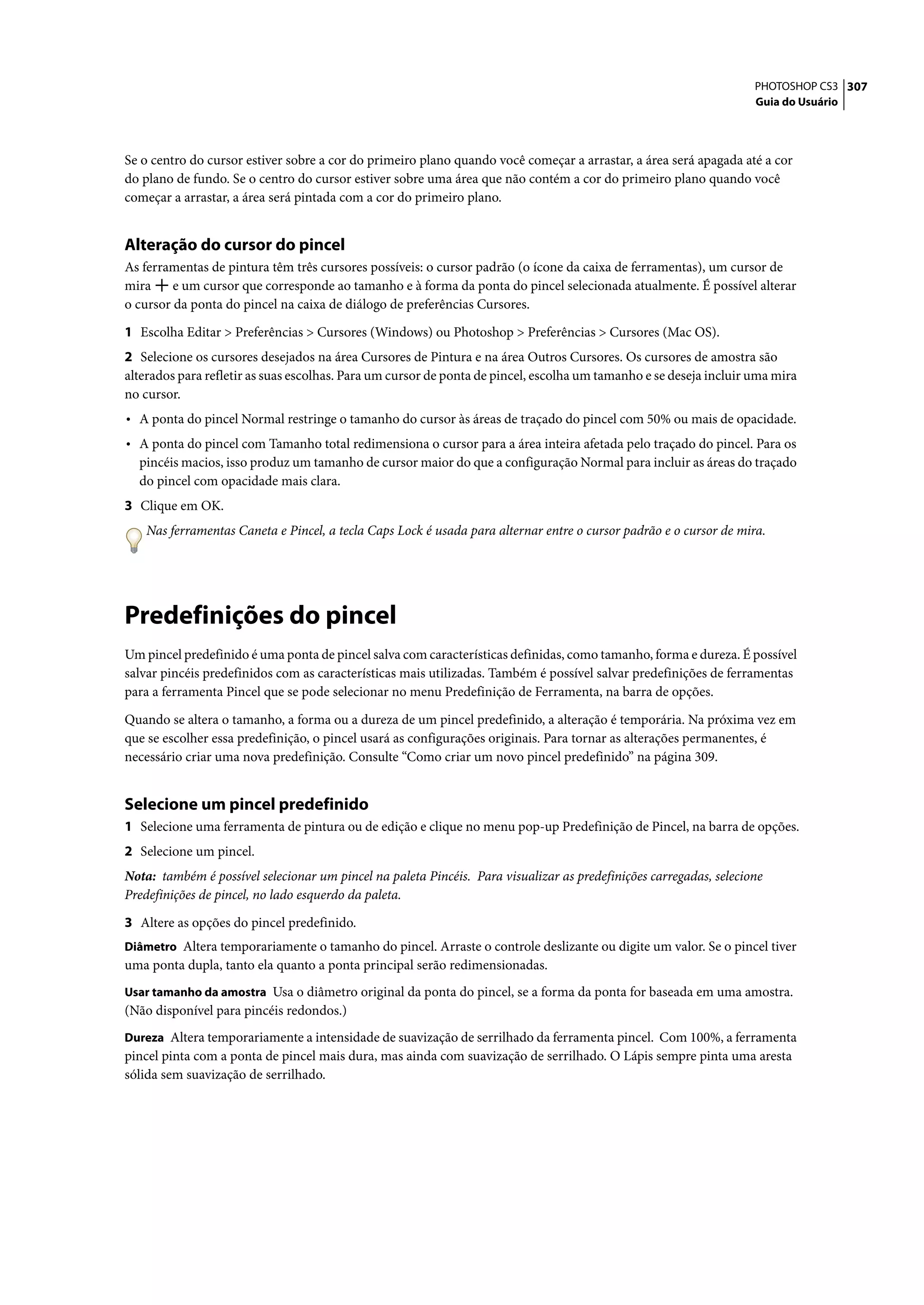 PHOTOSHOP CS3 307
                                                                                                                    Guia do Usuário




Se o centro do cursor estiver sobre a cor do primeiro plano quando você começar a arrastar, a área será apagada até a cor
do plano de fundo. Se o centro do cursor estiver sobre uma área que não contém a cor do primeiro plano quando você
começar a arrastar, a área será pintada com a cor do primeiro plano.


Alteração do cursor do pincel
As ferramentas de pintura têm três cursores possíveis: o cursor padrão (o ícone da caixa de ferramentas), um cursor de
mira     e um cursor que corresponde ao tamanho e à forma da ponta do pincel selecionada atualmente. É possível alterar
o cursor da ponta do pincel na caixa de diálogo de preferências Cursores.

1 Escolha Editar > Preferências > Cursores (Windows) ou Photoshop > Preferências > Cursores (Mac OS).
2 Selecione os cursores desejados na área Cursores de Pintura e na área Outros Cursores. Os cursores de amostra são
alterados para refletir as suas escolhas. Para um cursor de ponta de pincel, escolha um tamanho e se deseja incluir uma mira
no cursor.
• A ponta do pincel Normal restringe o tamanho do cursor às áreas de traçado do pincel com 50% ou mais de opacidade.
• A ponta do pincel com Tamanho total redimensiona o cursor para a área inteira afetada pelo traçado do pincel. Para os
  pincéis macios, isso produz um tamanho de cursor maior do que a configuração Normal para incluir as áreas do traçado
  do pincel com opacidade mais clara.
3 Clique em OK.
    Nas ferramentas Caneta e Pincel, a tecla Caps Lock é usada para alternar entre o cursor padrão e o cursor de mira.




Predefinições do pincel
Um pincel predefinido é uma ponta de pincel salva com características definidas, como tamanho, forma e dureza. É possível
salvar pincéis predefinidos com as características mais utilizadas. Também é possível salvar predefinições de ferramentas
para a ferramenta Pincel que se pode selecionar no menu Predefinição de Ferramenta, na barra de opções.

Quando se altera o tamanho, a forma ou a dureza de um pincel predefinido, a alteração é temporária. Na próxima vez em
que se escolher essa predefinição, o pincel usará as configurações originais. Para tornar as alterações permanentes, é
necessário criar uma nova predefinição. Consulte “Como criar um novo pincel predefinido” na página 309.


Selecione um pincel predefinido
1 Selecione uma ferramenta de pintura ou de edição e clique no menu pop-up Predefinição de Pincel, na barra de opções.
2 Selecione um pincel.
Nota: também é possível selecionar um pincel na paleta Pincéis. Para visualizar as predefinições carregadas, selecione
Predefinições de pincel, no lado esquerdo da paleta.

3 Altere as opções do pincel predefinido.
Diâmetro Altera temporariamente o tamanho do pincel. Arraste o controle deslizante ou digite um valor. Se o pincel tiver
uma ponta dupla, tanto ela quanto a ponta principal serão redimensionadas.
Usar tamanho da amostra Usa o diâmetro original da ponta do pincel, se a forma da ponta for baseada em uma amostra.
(Não disponível para pincéis redondos.)
Dureza Altera temporariamente a intensidade de suavização de serrilhado da ferramenta pincel. Com 100%, a ferramenta
pincel pinta com a ponta de pincel mais dura, mas ainda com suavização de serrilhado. O Lápis sempre pinta uma aresta
sólida sem suavização de serrilhado.
 