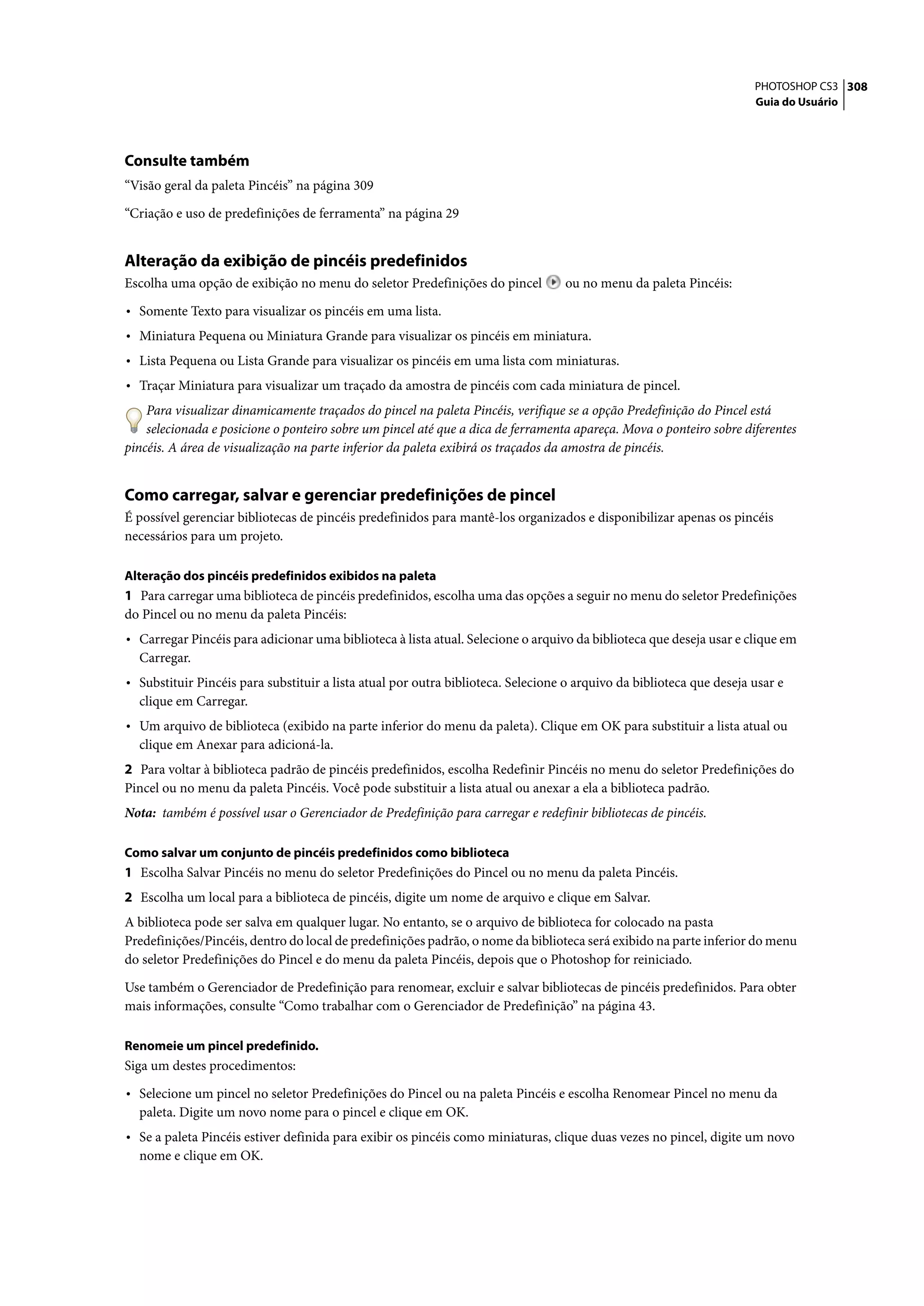PHOTOSHOP CS3 308
                                                                                                                      Guia do Usuário




Consulte também
“Visão geral da paleta Pincéis” na página 309

“Criação e uso de predefinições de ferramenta” na página 29


Alteração da exibição de pincéis predefinidos
Escolha uma opção de exibição no menu do seletor Predefinições do pincel          ou no menu da paleta Pincéis:

• Somente Texto para visualizar os pincéis em uma lista.
• Miniatura Pequena ou Miniatura Grande para visualizar os pincéis em miniatura.
• Lista Pequena ou Lista Grande para visualizar os pincéis em uma lista com miniaturas.
• Traçar Miniatura para visualizar um traçado da amostra de pincéis com cada miniatura de pincel.
    Para visualizar dinamicamente traçados do pincel na paleta Pincéis, verifique se a opção Predefinição do Pincel está
    selecionada e posicione o ponteiro sobre um pincel até que a dica de ferramenta apareça. Mova o ponteiro sobre diferentes
pincéis. A área de visualização na parte inferior da paleta exibirá os traçados da amostra de pincéis.


Como carregar, salvar e gerenciar predefinições de pincel
É possível gerenciar bibliotecas de pincéis predefinidos para mantê-los organizados e disponibilizar apenas os pincéis
necessários para um projeto.

Alteração dos pincéis predefinidos exibidos na paleta
1 Para carregar uma biblioteca de pincéis predefinidos, escolha uma das opções a seguir no menu do seletor Predefinições
do Pincel ou no menu da paleta Pincéis:
• Carregar Pincéis para adicionar uma biblioteca à lista atual. Selecione o arquivo da biblioteca que deseja usar e clique em
  Carregar.
• Substituir Pincéis para substituir a lista atual por outra biblioteca. Selecione o arquivo da biblioteca que deseja usar e
  clique em Carregar.
• Um arquivo de biblioteca (exibido na parte inferior do menu da paleta). Clique em OK para substituir a lista atual ou
  clique em Anexar para adicioná-la.
2 Para voltar à biblioteca padrão de pincéis predefinidos, escolha Redefinir Pincéis no menu do seletor Predefinições do
Pincel ou no menu da paleta Pincéis. Você pode substituir a lista atual ou anexar a ela a biblioteca padrão.
Nota: também é possível usar o Gerenciador de Predefinição para carregar e redefinir bibliotecas de pincéis.

Como salvar um conjunto de pincéis predefinidos como biblioteca
1 Escolha Salvar Pincéis no menu do seletor Predefinições do Pincel ou no menu da paleta Pincéis.
2 Escolha um local para a biblioteca de pincéis, digite um nome de arquivo e clique em Salvar.
A biblioteca pode ser salva em qualquer lugar. No entanto, se o arquivo de biblioteca for colocado na pasta
Predefinições/Pincéis, dentro do local de predefinições padrão, o nome da biblioteca será exibido na parte inferior do menu
do seletor Predefinições do Pincel e do menu da paleta Pincéis, depois que o Photoshop for reiniciado.

Use também o Gerenciador de Predefinição para renomear, excluir e salvar bibliotecas de pincéis predefinidos. Para obter
mais informações, consulte “Como trabalhar com o Gerenciador de Predefinição” na página 43.

Renomeie um pincel predefinido.
Siga um destes procedimentos:

• Selecione um pincel no seletor Predefinições do Pincel ou na paleta Pincéis e escolha Renomear Pincel no menu da
  paleta. Digite um novo nome para o pincel e clique em OK.
• Se a paleta Pincéis estiver definida para exibir os pincéis como miniaturas, clique duas vezes no pincel, digite um novo
  nome e clique em OK.
 