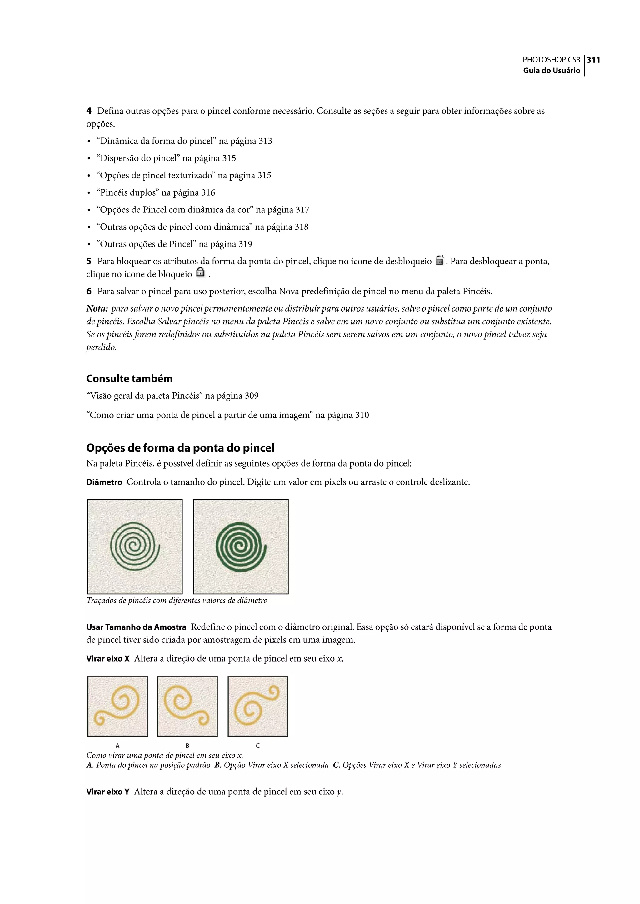 PHOTOSHOP CS3 311
                                                                                                                            Guia do Usuário




4 Defina outras opções para o pincel conforme necessário. Consulte as seções a seguir para obter informações sobre as
opções.
• “Dinâmica da forma do pincel” na página 313
• “Dispersão do pincel” na página 315
• “Opções de pincel texturizado” na página 315
• “Pincéis duplos” na página 316
• “Opções de Pincel com dinâmica da cor” na página 317
• “Outras opções de pincel com dinâmica” na página 318
• “Outras opções de Pincel” na página 319
5 Para bloquear os atributos da forma da ponta do pincel, clique no ícone de desbloqueio                . Para desbloquear a ponta,
clique no ícone de bloqueio    .
6 Para salvar o pincel para uso posterior, escolha Nova predefinição de pincel no menu da paleta Pincéis.
Nota: para salvar o novo pincel permanentemente ou distribuir para outros usuários, salve o pincel como parte de um conjunto
de pincéis. Escolha Salvar pincéis no menu da paleta Pincéis e salve em um novo conjunto ou substitua um conjunto existente.
Se os pincéis forem redefinidos ou substituídos na paleta Pincéis sem serem salvos em um conjunto, o novo pincel talvez seja
perdido.


Consulte também
“Visão geral da paleta Pincéis” na página 309

“Como criar uma ponta de pincel a partir de uma imagem” na página 310


Opções de forma da ponta do pincel
Na paleta Pincéis, é possível definir as seguintes opções de forma da ponta do pincel:
Diâmetro Controla o tamanho do pincel. Digite um valor em pixels ou arraste o controle deslizante.




Traçados de pincéis com diferentes valores de diâmetro


Usar Tamanho da Amostra Redefine o pincel com o diâmetro original. Essa opção só estará disponível se a forma de ponta
de pincel tiver sido criada por amostragem de pixels em uma imagem.
Virar eixo X Altera a direção de uma ponta de pincel em seu eixo x.




        A                    B                    C
Como virar uma ponta de pincel em seu eixo x.
A. Ponta do pincel na posição padrão B. Opção Virar eixo X selecionada C. Opções Virar eixo X e Virar eixo Y selecionadas


Virar eixo Y Altera a direção de uma ponta de pincel em seu eixo y.
 