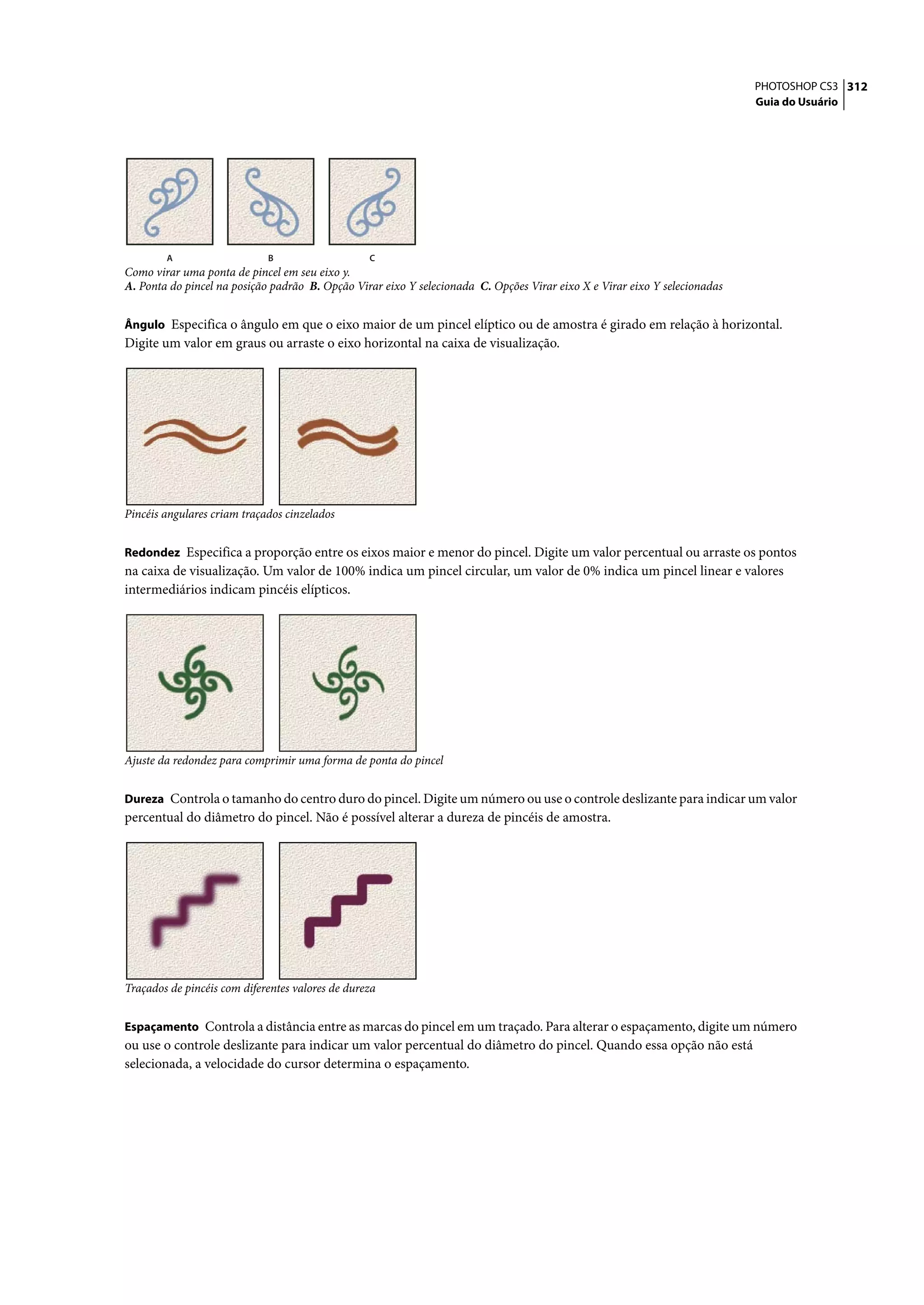 PHOTOSHOP CS3 312
                                                                                                                            Guia do Usuário




        A                    B                    C
Como virar uma ponta de pincel em seu eixo y.
A. Ponta do pincel na posição padrão B. Opção Virar eixo Y selecionada C. Opções Virar eixo X e Virar eixo Y selecionadas


Ângulo Especifica o ângulo em que o eixo maior de um pincel elíptico ou de amostra é girado em relação à horizontal.
Digite um valor em graus ou arraste o eixo horizontal na caixa de visualização.




Pincéis angulares criam traçados cinzelados


Redondez Especifica a proporção entre os eixos maior e menor do pincel. Digite um valor percentual ou arraste os pontos
na caixa de visualização. Um valor de 100% indica um pincel circular, um valor de 0% indica um pincel linear e valores
intermediários indicam pincéis elípticos.




Ajuste da redondez para comprimir uma forma de ponta do pincel


Dureza Controla o tamanho do centro duro do pincel. Digite um número ou use o controle deslizante para indicar um valor
percentual do diâmetro do pincel. Não é possível alterar a dureza de pincéis de amostra.




Traçados de pincéis com diferentes valores de dureza


Espaçamento Controla a distância entre as marcas do pincel em um traçado. Para alterar o espaçamento, digite um número
ou use o controle deslizante para indicar um valor percentual do diâmetro do pincel. Quando essa opção não está
selecionada, a velocidade do cursor determina o espaçamento.
 
