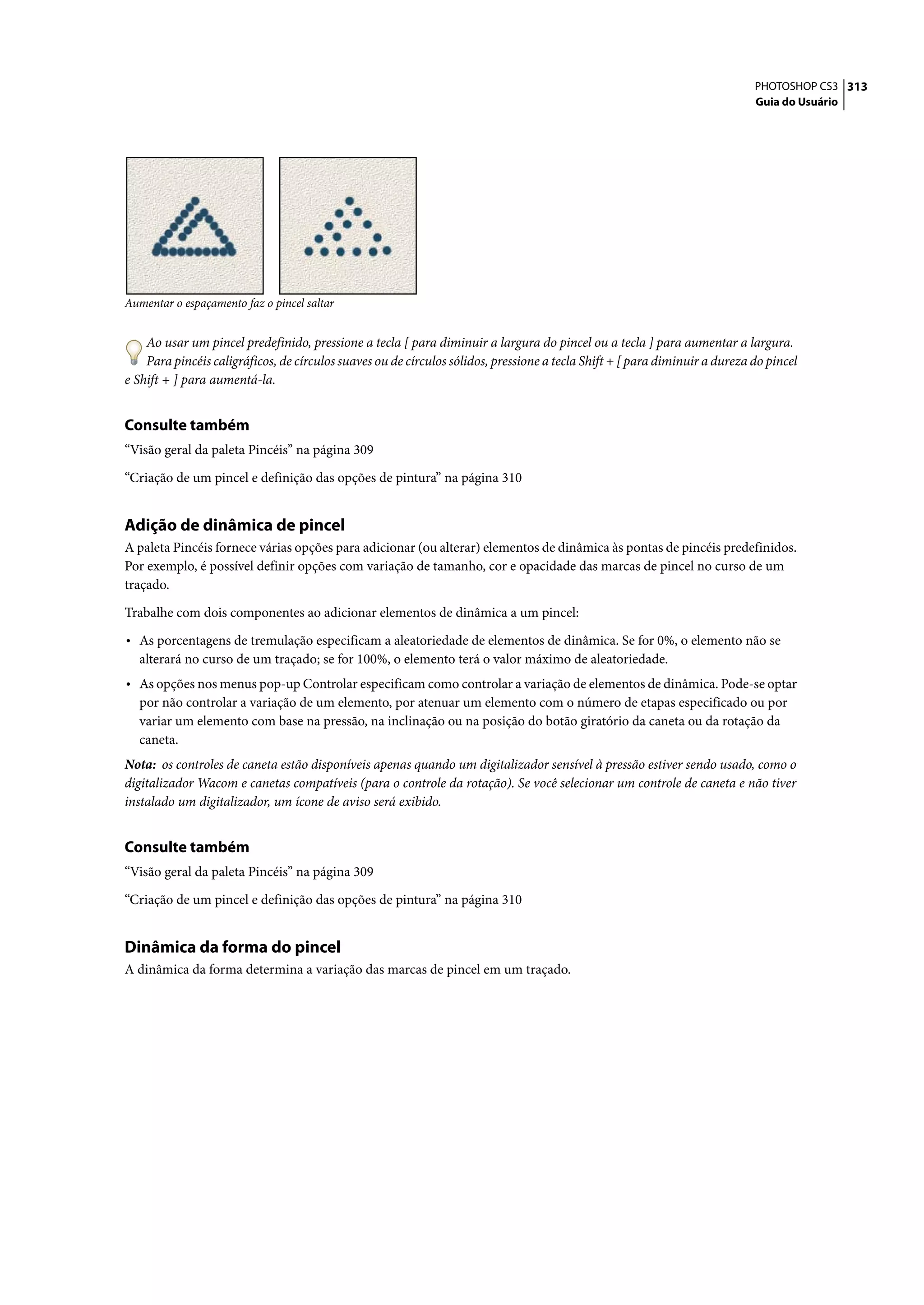 PHOTOSHOP CS3 313
                                                                                                                             Guia do Usuário




Aumentar o espaçamento faz o pincel saltar


    Ao usar um pincel predefinido, pressione a tecla [ para diminuir a largura do pincel ou a tecla ] para aumentar a largura.
    Para pincéis caligráficos, de círculos suaves ou de círculos sólidos, pressione a tecla Shift + [ para diminuir a dureza do pincel
e Shift + ] para aumentá-la.


Consulte também
“Visão geral da paleta Pincéis” na página 309

“Criação de um pincel e definição das opções de pintura” na página 310


Adição de dinâmica de pincel
A paleta Pincéis fornece várias opções para adicionar (ou alterar) elementos de dinâmica às pontas de pincéis predefinidos.
Por exemplo, é possível definir opções com variação de tamanho, cor e opacidade das marcas de pincel no curso de um
traçado.

Trabalhe com dois componentes ao adicionar elementos de dinâmica a um pincel:

• As porcentagens de tremulação especificam a aleatoriedade de elementos de dinâmica. Se for 0%, o elemento não se
  alterará no curso de um traçado; se for 100%, o elemento terá o valor máximo de aleatoriedade.
• As opções nos menus pop-up Controlar especificam como controlar a variação de elementos de dinâmica. Pode-se optar
  por não controlar a variação de um elemento, por atenuar um elemento com o número de etapas especificado ou por
  variar um elemento com base na pressão, na inclinação ou na posição do botão giratório da caneta ou da rotação da
  caneta.
Nota: os controles de caneta estão disponíveis apenas quando um digitalizador sensível à pressão estiver sendo usado, como o
digitalizador Wacom e canetas compatíveis (para o controle da rotação). Se você selecionar um controle de caneta e não tiver
instalado um digitalizador, um ícone de aviso será exibido.


Consulte também
“Visão geral da paleta Pincéis” na página 309

“Criação de um pincel e definição das opções de pintura” na página 310


Dinâmica da forma do pincel
A dinâmica da forma determina a variação das marcas de pincel em um traçado.
 