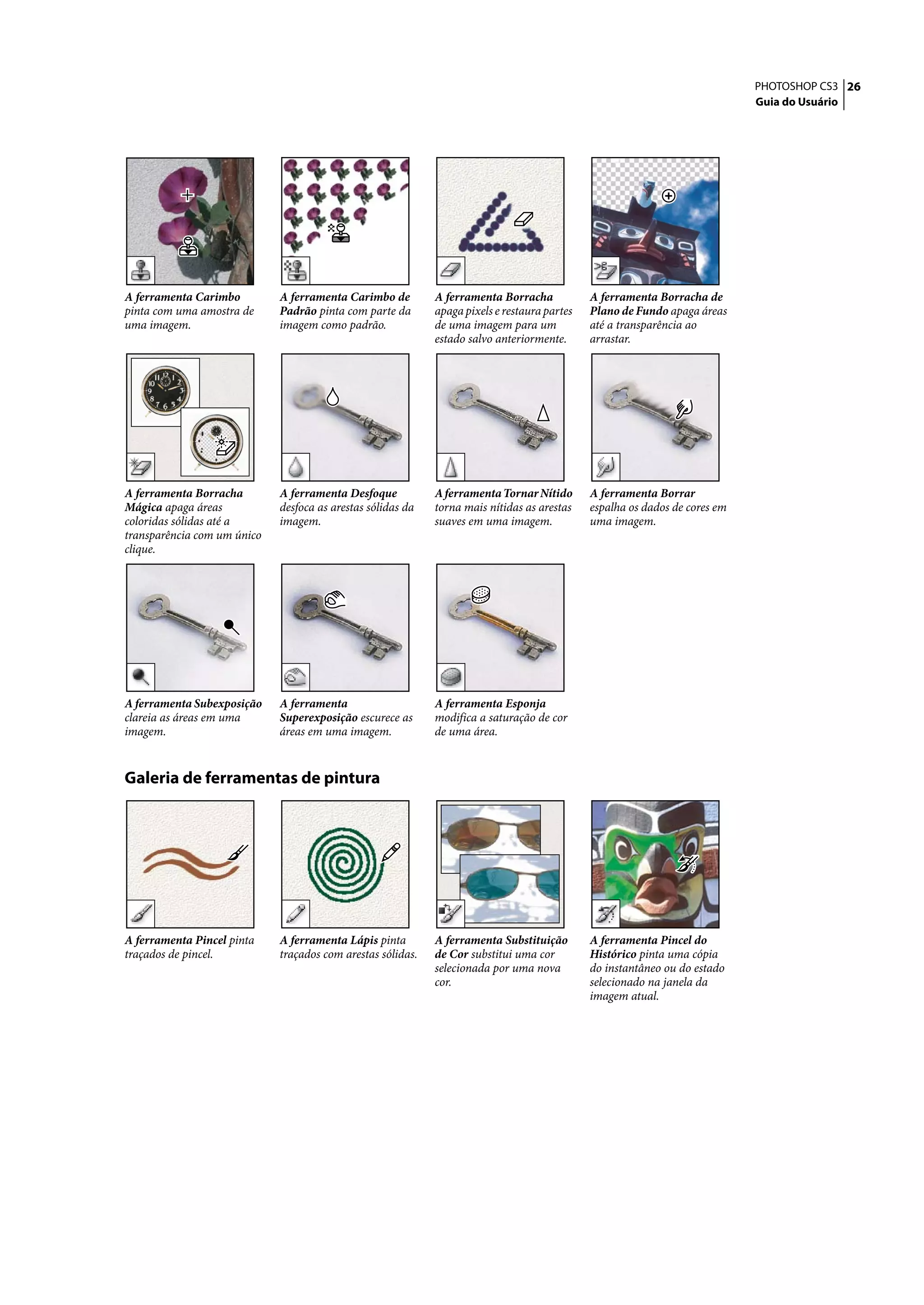 PHOTOSHOP CS3 26
                                                                                                                             Guia do Usuário




A ferramenta Carimbo         A ferramenta Carimbo de         A ferramenta Borracha            A ferramenta Borracha de
pinta com uma amostra de     Padrão pinta com parte da       apaga pixels e restaura partes   Plano de Fundo apaga áreas
uma imagem.                  imagem como padrão.             de uma imagem para um            até a transparência ao
                                                             estado salvo anteriormente.      arrastar.




A ferramenta Borracha        A ferramenta Desfoque           A ferramenta Tornar Nítido       A ferramenta Borrar
Mágica apaga áreas           desfoca as arestas sólidas da   torna mais nítidas as arestas    espalha os dados de cores em
coloridas sólidas até a      imagem.                         suaves em uma imagem.            uma imagem.
transparência com um único
clique.




A ferramenta Subexposição    A ferramenta                    A ferramenta Esponja
clareia as áreas em uma      Superexposição escurece as      modifica a saturação de cor
imagem.                      áreas em uma imagem.            de uma área.


Galeria de ferramentas de pintura




A ferramenta Pincel pinta    A ferramenta Lápis pinta        A ferramenta Substituição        A ferramenta Pincel do
traçados de pincel.          traçados com arestas sólidas.   de Cor substitui uma cor         Histórico pinta uma cópia
                                                             selecionada por uma nova         do instantâneo ou do estado
                                                             cor.                             selecionado na janela da
                                                                                              imagem atual.
 