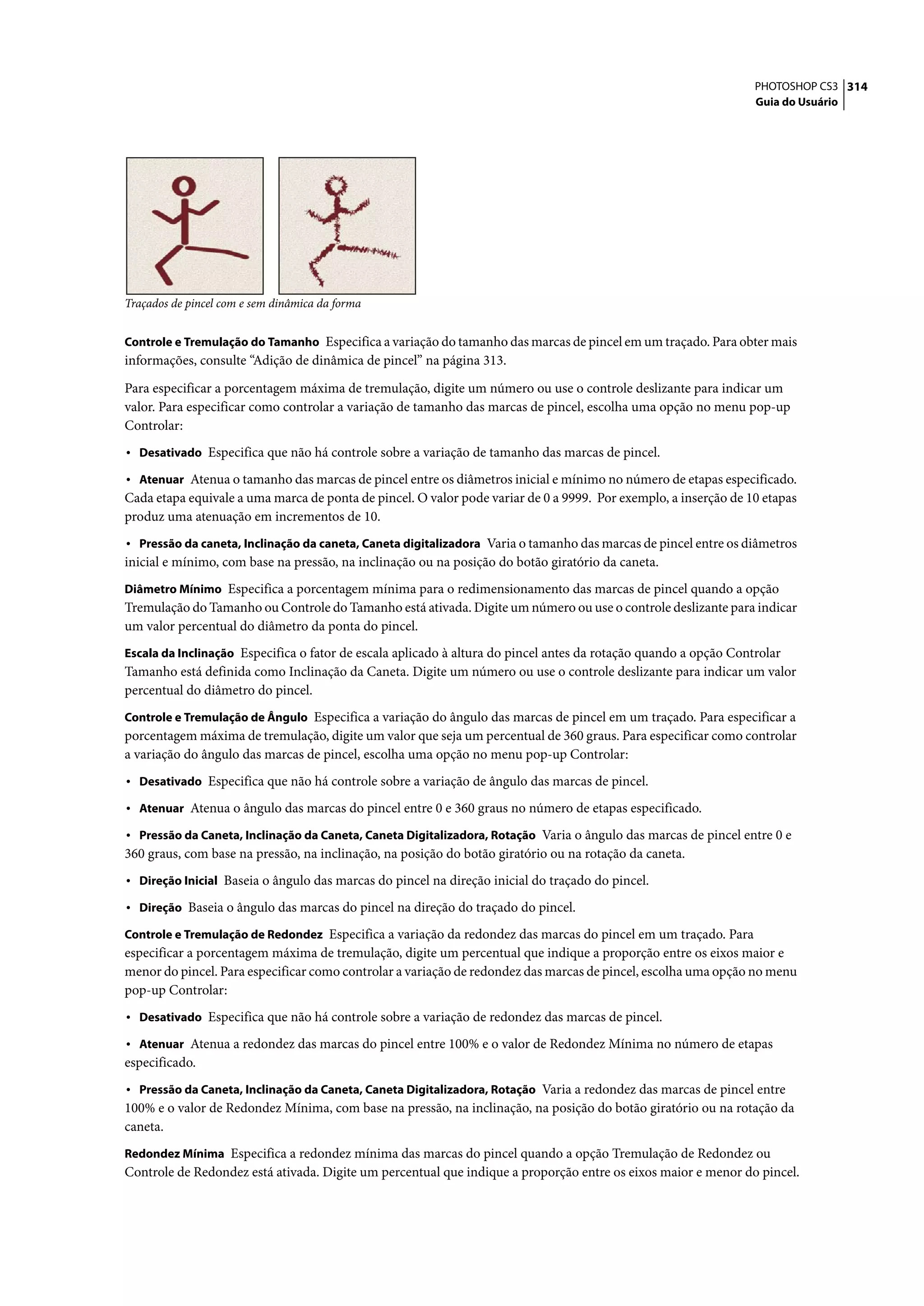 PHOTOSHOP CS3 314
                                                                                                                  Guia do Usuário




Traçados de pincel com e sem dinâmica da forma


Controle e Tremulação do Tamanho Especifica a variação do tamanho das marcas de pincel em um traçado. Para obter mais
informações, consulte “Adição de dinâmica de pincel” na página 313.

Para especificar a porcentagem máxima de tremulação, digite um número ou use o controle deslizante para indicar um
valor. Para especificar como controlar a variação de tamanho das marcas de pincel, escolha uma opção no menu pop-up
Controlar:
• Desativado Especifica que não há controle sobre a variação de tamanho das marcas de pincel.
• Atenuar Atenua o tamanho das marcas de pincel entre os diâmetros inicial e mínimo no número de etapas especificado.
Cada etapa equivale a uma marca de ponta de pincel. O valor pode variar de 0 a 9999. Por exemplo, a inserção de 10 etapas
produz uma atenuação em incrementos de 10.
• Pressão da caneta, Inclinação da caneta, Caneta digitalizadora Varia o tamanho das marcas de pincel entre os diâmetros
inicial e mínimo, com base na pressão, na inclinação ou na posição do botão giratório da caneta.
Diâmetro Mínimo Especifica a porcentagem mínima para o redimensionamento das marcas de pincel quando a opção
Tremulação do Tamanho ou Controle do Tamanho está ativada. Digite um número ou use o controle deslizante para indicar
um valor percentual do diâmetro da ponta do pincel.
Escala da Inclinação Especifica o fator de escala aplicado à altura do pincel antes da rotação quando a opção Controlar
Tamanho está definida como Inclinação da Caneta. Digite um número ou use o controle deslizante para indicar um valor
percentual do diâmetro do pincel.
Controle e Tremulação de Ângulo Especifica a variação do ângulo das marcas de pincel em um traçado. Para especificar a
porcentagem máxima de tremulação, digite um valor que seja um percentual de 360 graus. Para especificar como controlar
a variação do ângulo das marcas de pincel, escolha uma opção no menu pop-up Controlar:
• Desativado Especifica que não há controle sobre a variação de ângulo das marcas de pincel.
• Atenuar Atenua o ângulo das marcas do pincel entre 0 e 360 graus no número de etapas especificado.
• Pressão da Caneta, Inclinação da Caneta, Caneta Digitalizadora, Rotação Varia o ângulo das marcas de pincel entre 0 e
360 graus, com base na pressão, na inclinação, na posição do botão giratório ou na rotação da caneta.
• Direção Inicial Baseia o ângulo das marcas do pincel na direção inicial do traçado do pincel.
• Direção Baseia o ângulo das marcas do pincel na direção do traçado do pincel.
Controle e Tremulação de Redondez Especifica a variação da redondez das marcas do pincel em um traçado. Para
especificar a porcentagem máxima de tremulação, digite um percentual que indique a proporção entre os eixos maior e
menor do pincel. Para especificar como controlar a variação de redondez das marcas de pincel, escolha uma opção no menu
pop-up Controlar:
• Desativado Especifica que não há controle sobre a variação de redondez das marcas de pincel.
• Atenuar Atenua a redondez das marcas do pincel entre 100% e o valor de Redondez Mínima no número de etapas
especificado.
• Pressão da Caneta, Inclinação da Caneta, Caneta Digitalizadora, Rotação Varia a redondez das marcas de pincel entre
100% e o valor de Redondez Mínima, com base na pressão, na inclinação, na posição do botão giratório ou na rotação da
caneta.
Redondez Mínima Especifica a redondez mínima das marcas do pincel quando a opção Tremulação de Redondez ou
Controle de Redondez está ativada. Digite um percentual que indique a proporção entre os eixos maior e menor do pincel.
 