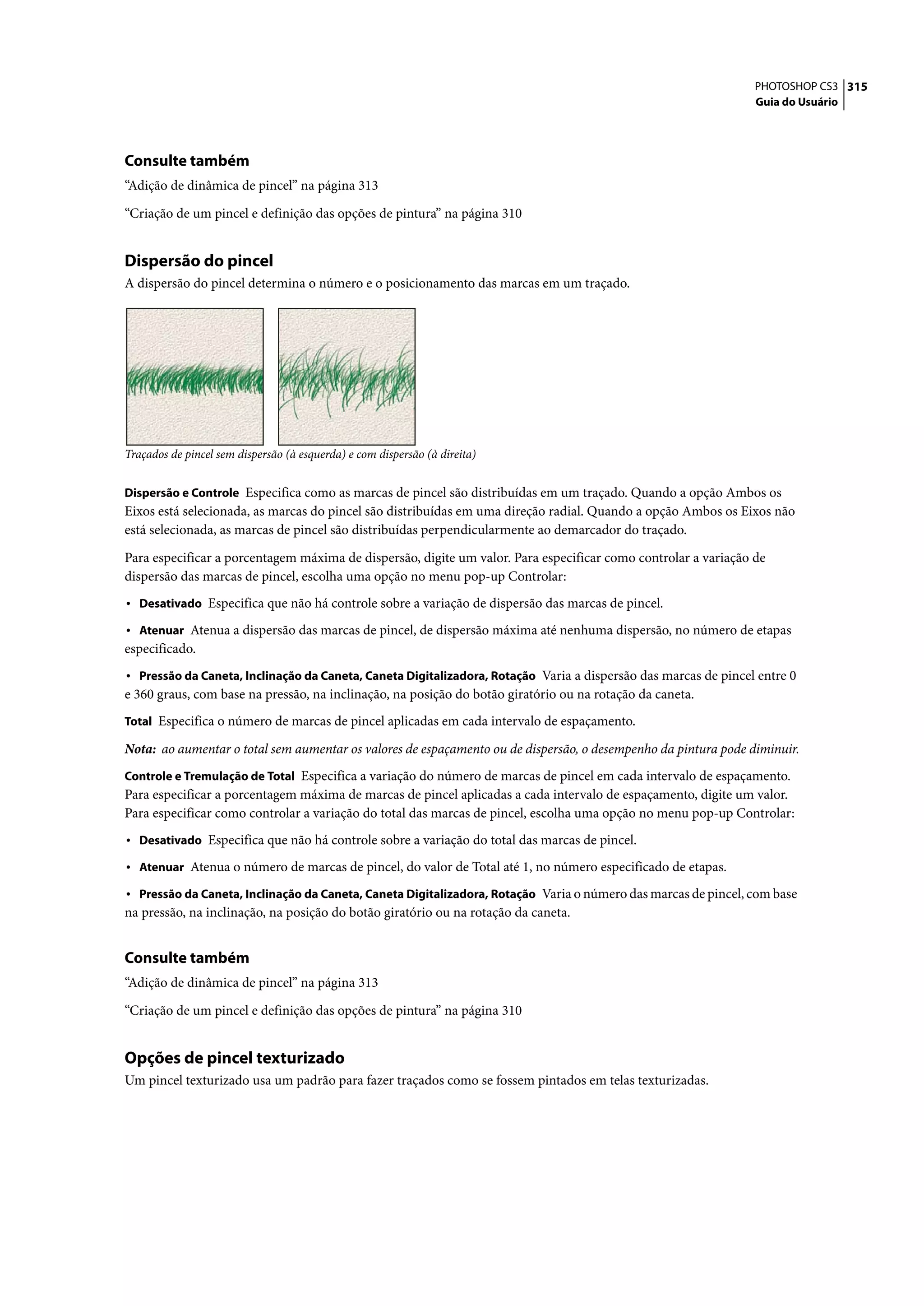 PHOTOSHOP CS3 315
                                                                                                                Guia do Usuário




Consulte também
“Adição de dinâmica de pincel” na página 313

“Criação de um pincel e definição das opções de pintura” na página 310


Dispersão do pincel
A dispersão do pincel determina o número e o posicionamento das marcas em um traçado.




Traçados de pincel sem dispersão (à esquerda) e com dispersão (à direita)


Dispersão e Controle Especifica como as marcas de pincel são distribuídas em um traçado. Quando a opção Ambos os
Eixos está selecionada, as marcas do pincel são distribuídas em uma direção radial. Quando a opção Ambos os Eixos não
está selecionada, as marcas de pincel são distribuídas perpendicularmente ao demarcador do traçado.

Para especificar a porcentagem máxima de dispersão, digite um valor. Para especificar como controlar a variação de
dispersão das marcas de pincel, escolha uma opção no menu pop-up Controlar:
• Desativado Especifica que não há controle sobre a variação de dispersão das marcas de pincel.
• Atenuar Atenua a dispersão das marcas de pincel, de dispersão máxima até nenhuma dispersão, no número de etapas
especificado.
• Pressão da Caneta, Inclinação da Caneta, Caneta Digitalizadora, Rotação Varia a dispersão das marcas de pincel entre 0
e 360 graus, com base na pressão, na inclinação, na posição do botão giratório ou na rotação da caneta.
Total Especifica o número de marcas de pincel aplicadas em cada intervalo de espaçamento.

Nota: ao aumentar o total sem aumentar os valores de espaçamento ou de dispersão, o desempenho da pintura pode diminuir.
Controle e Tremulação de Total Especifica a variação do número de marcas de pincel em cada intervalo de espaçamento.
Para especificar a porcentagem máxima de marcas de pincel aplicadas a cada intervalo de espaçamento, digite um valor.
Para especificar como controlar a variação do total das marcas de pincel, escolha uma opção no menu pop-up Controlar:
• Desativado Especifica que não há controle sobre a variação do total das marcas de pincel.
• Atenuar Atenua o número de marcas de pincel, do valor de Total até 1, no número especificado de etapas.
• Pressão da Caneta, Inclinação da Caneta, Caneta Digitalizadora, Rotação Varia o número das marcas de pincel, com base
na pressão, na inclinação, na posição do botão giratório ou na rotação da caneta.


Consulte também
“Adição de dinâmica de pincel” na página 313

“Criação de um pincel e definição das opções de pintura” na página 310


Opções de pincel texturizado
Um pincel texturizado usa um padrão para fazer traçados como se fossem pintados em telas texturizadas.
 