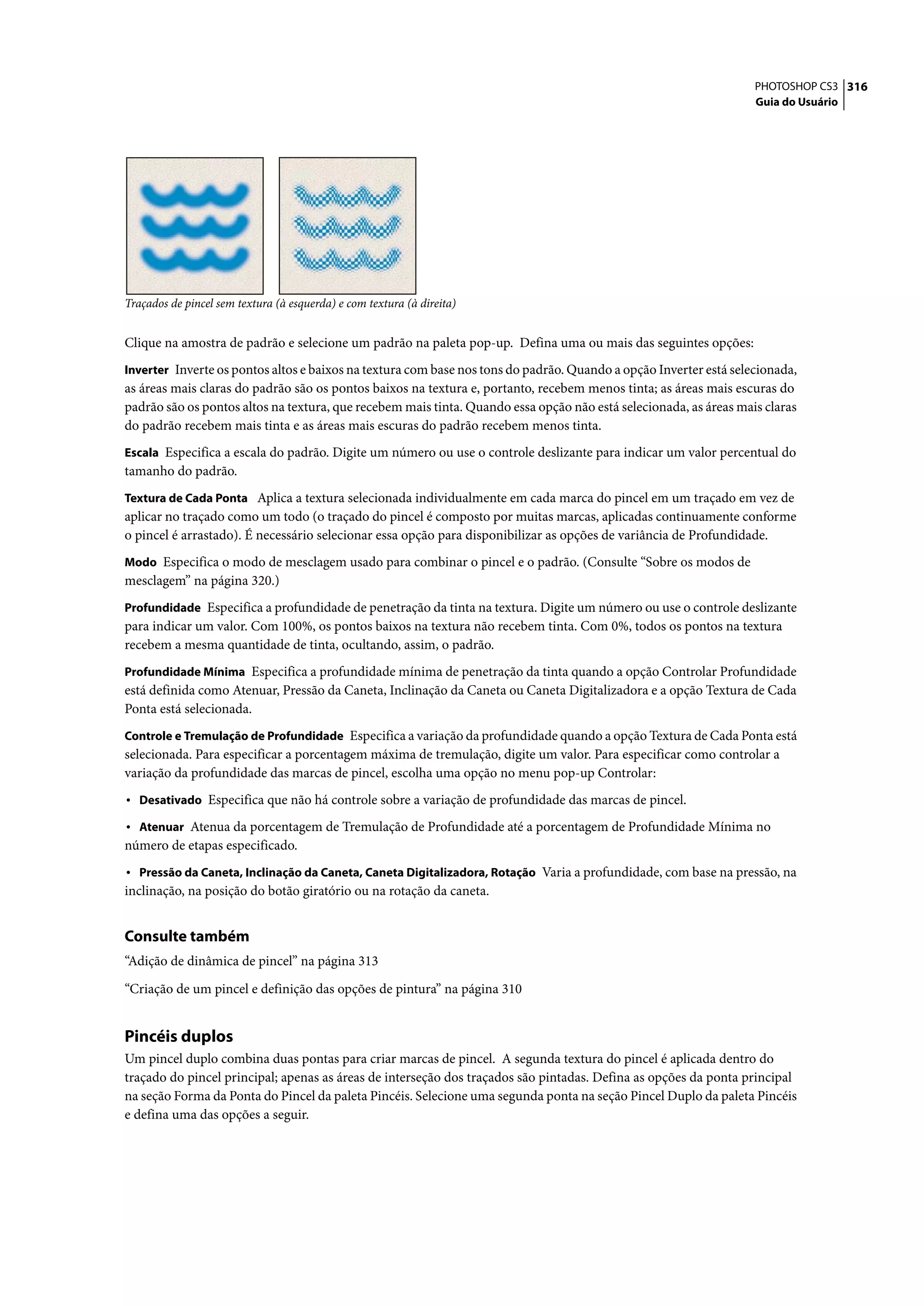 PHOTOSHOP CS3 316
                                                                                                                   Guia do Usuário




Traçados de pincel sem textura (à esquerda) e com textura (à direita)


Clique na amostra de padrão e selecione um padrão na paleta pop-up. Defina uma ou mais das seguintes opções:
Inverter Inverte os pontos altos e baixos na textura com base nos tons do padrão. Quando a opção Inverter está selecionada,
as áreas mais claras do padrão são os pontos baixos na textura e, portanto, recebem menos tinta; as áreas mais escuras do
padrão são os pontos altos na textura, que recebem mais tinta. Quando essa opção não está selecionada, as áreas mais claras
do padrão recebem mais tinta e as áreas mais escuras do padrão recebem menos tinta.
Escala Especifica a escala do padrão. Digite um número ou use o controle deslizante para indicar um valor percentual do
tamanho do padrão.
Textura de Cada Ponta Aplica a textura selecionada individualmente em cada marca do pincel em um traçado em vez de
aplicar no traçado como um todo (o traçado do pincel é composto por muitas marcas, aplicadas continuamente conforme
o pincel é arrastado). É necessário selecionar essa opção para disponibilizar as opções de variância de Profundidade.
Modo Especifica o modo de mesclagem usado para combinar o pincel e o padrão. (Consulte “Sobre os modos de
mesclagem” na página 320.)
Profundidade Especifica a profundidade de penetração da tinta na textura. Digite um número ou use o controle deslizante
para indicar um valor. Com 100%, os pontos baixos na textura não recebem tinta. Com 0%, todos os pontos na textura
recebem a mesma quantidade de tinta, ocultando, assim, o padrão.
Profundidade Mínima Especifica a profundidade mínima de penetração da tinta quando a opção Controlar Profundidade
está definida como Atenuar, Pressão da Caneta, Inclinação da Caneta ou Caneta Digitalizadora e a opção Textura de Cada
Ponta está selecionada.
Controle e Tremulação de Profundidade Especifica a variação da profundidade quando a opção Textura de Cada Ponta está
selecionada. Para especificar a porcentagem máxima de tremulação, digite um valor. Para especificar como controlar a
variação da profundidade das marcas de pincel, escolha uma opção no menu pop-up Controlar:
• Desativado Especifica que não há controle sobre a variação de profundidade das marcas de pincel.
• Atenuar Atenua da porcentagem de Tremulação de Profundidade até a porcentagem de Profundidade Mínima no
número de etapas especificado.
• Pressão da Caneta, Inclinação da Caneta, Caneta Digitalizadora, Rotação Varia a profundidade, com base na pressão, na
inclinação, na posição do botão giratório ou na rotação da caneta.


Consulte também
“Adição de dinâmica de pincel” na página 313

“Criação de um pincel e definição das opções de pintura” na página 310


Pincéis duplos
Um pincel duplo combina duas pontas para criar marcas de pincel. A segunda textura do pincel é aplicada dentro do
traçado do pincel principal; apenas as áreas de interseção dos traçados são pintadas. Defina as opções da ponta principal
na seção Forma da Ponta do Pincel da paleta Pincéis. Selecione uma segunda ponta na seção Pincel Duplo da paleta Pincéis
e defina uma das opções a seguir.
 