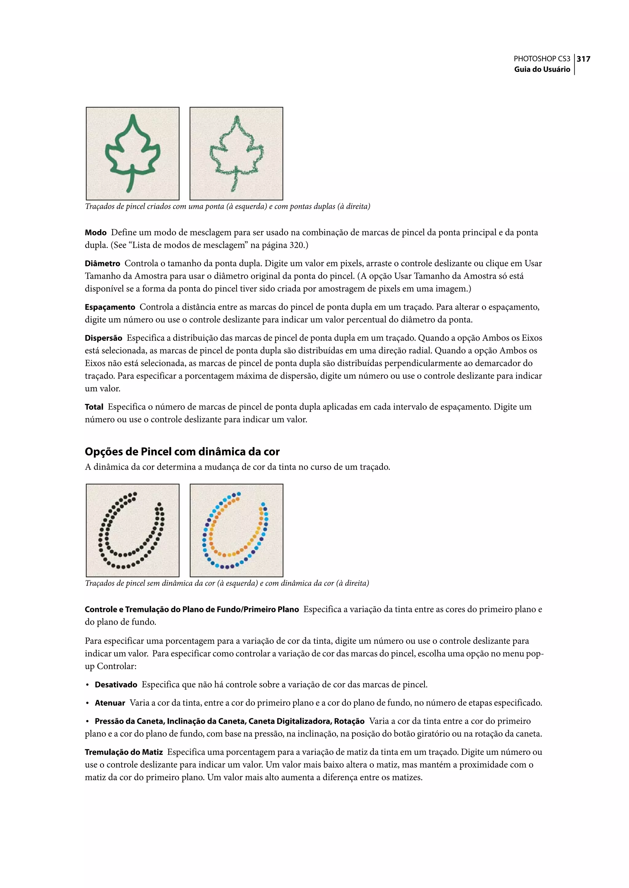 PHOTOSHOP CS3 317
                                                                                                                   Guia do Usuário




Traçados de pincel criados com uma ponta (à esquerda) e com pontas duplas (à direita)


Modo Define um modo de mesclagem para ser usado na combinação de marcas de pincel da ponta principal e da ponta
dupla. (See “Lista de modos de mesclagem” na página 320.)
Diâmetro Controla o tamanho da ponta dupla. Digite um valor em pixels, arraste o controle deslizante ou clique em Usar
Tamanho da Amostra para usar o diâmetro original da ponta do pincel. (A opção Usar Tamanho da Amostra só está
disponível se a forma da ponta do pincel tiver sido criada por amostragem de pixels em uma imagem.)
Espaçamento Controla a distância entre as marcas do pincel de ponta dupla em um traçado. Para alterar o espaçamento,
digite um número ou use o controle deslizante para indicar um valor percentual do diâmetro da ponta.
Dispersão Especifica a distribuição das marcas de pincel de ponta dupla em um traçado. Quando a opção Ambos os Eixos
está selecionada, as marcas de pincel de ponta dupla são distribuídas em uma direção radial. Quando a opção Ambos os
Eixos não está selecionada, as marcas de pincel de ponta dupla são distribuídas perpendicularmente ao demarcador do
traçado. Para especificar a porcentagem máxima de dispersão, digite um número ou use o controle deslizante para indicar
um valor.
Total Especifica o número de marcas de pincel de ponta dupla aplicadas em cada intervalo de espaçamento. Digite um
número ou use o controle deslizante para indicar um valor.


Opções de Pincel com dinâmica da cor
A dinâmica da cor determina a mudança de cor da tinta no curso de um traçado.




Traçados de pincel sem dinâmica da cor (à esquerda) e com dinâmica da cor (à direita)


Controle e Tremulação do Plano de Fundo/Primeiro Plano Especifica a variação da tinta entre as cores do primeiro plano e
do plano de fundo.

Para especificar uma porcentagem para a variação de cor da tinta, digite um número ou use o controle deslizante para
indicar um valor. Para especificar como controlar a variação de cor das marcas do pincel, escolha uma opção no menu pop-
up Controlar:
• Desativado Especifica que não há controle sobre a variação de cor das marcas de pincel.
• Atenuar Varia a cor da tinta, entre a cor do primeiro plano e a cor do plano de fundo, no número de etapas especificado.
• Pressão da Caneta, Inclinação da Caneta, Caneta Digitalizadora, Rotação Varia a cor da tinta entre a cor do primeiro
plano e a cor do plano de fundo, com base na pressão, na inclinação, na posição do botão giratório ou na rotação da caneta.
Tremulação do Matiz Especifica uma porcentagem para a variação de matiz da tinta em um traçado. Digite um número ou
use o controle deslizante para indicar um valor. Um valor mais baixo altera o matiz, mas mantém a proximidade com o
matiz da cor do primeiro plano. Um valor mais alto aumenta a diferença entre os matizes.
 