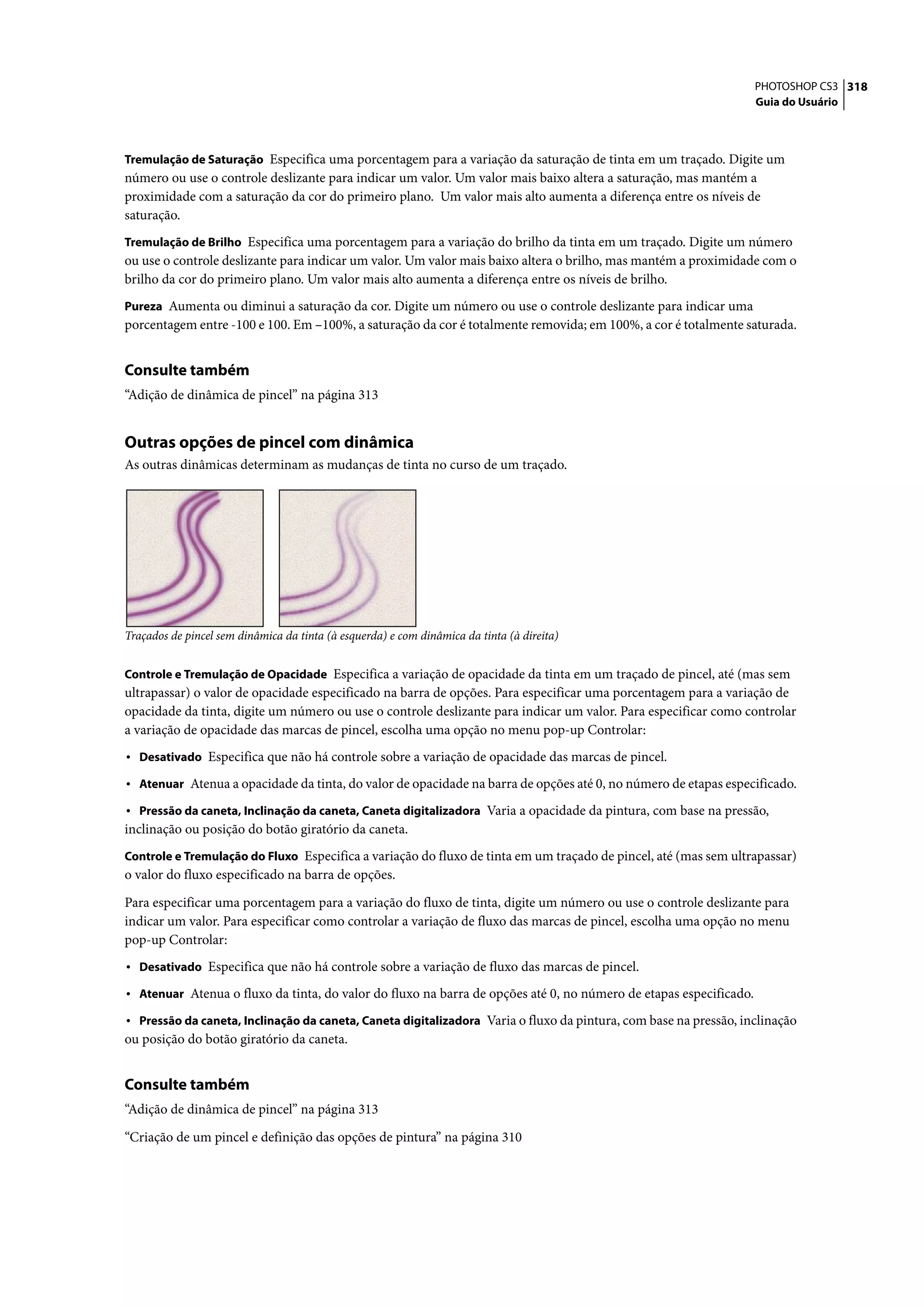 PHOTOSHOP CS3 318
                                                                                                                   Guia do Usuário



Tremulação de Saturação Especifica uma porcentagem para a variação da saturação de tinta em um traçado. Digite um
número ou use o controle deslizante para indicar um valor. Um valor mais baixo altera a saturação, mas mantém a
proximidade com a saturação da cor do primeiro plano. Um valor mais alto aumenta a diferença entre os níveis de
saturação.
Tremulação de Brilho Especifica uma porcentagem para a variação do brilho da tinta em um traçado. Digite um número
ou use o controle deslizante para indicar um valor. Um valor mais baixo altera o brilho, mas mantém a proximidade com o
brilho da cor do primeiro plano. Um valor mais alto aumenta a diferença entre os níveis de brilho.
Pureza Aumenta ou diminui a saturação da cor. Digite um número ou use o controle deslizante para indicar uma
porcentagem entre -100 e 100. Em –100%, a saturação da cor é totalmente removida; em 100%, a cor é totalmente saturada.


Consulte também
“Adição de dinâmica de pincel” na página 313


Outras opções de pincel com dinâmica
As outras dinâmicas determinam as mudanças de tinta no curso de um traçado.




Traçados de pincel sem dinâmica da tinta (à esquerda) e com dinâmica da tinta (à direita)


Controle e Tremulação de Opacidade Especifica a variação de opacidade da tinta em um traçado de pincel, até (mas sem
ultrapassar) o valor de opacidade especificado na barra de opções. Para especificar uma porcentagem para a variação de
opacidade da tinta, digite um número ou use o controle deslizante para indicar um valor. Para especificar como controlar
a variação de opacidade das marcas de pincel, escolha uma opção no menu pop-up Controlar:
• Desativado Especifica que não há controle sobre a variação de opacidade das marcas de pincel.
• Atenuar Atenua a opacidade da tinta, do valor de opacidade na barra de opções até 0, no número de etapas especificado.
• Pressão da caneta, Inclinação da caneta, Caneta digitalizadora Varia a opacidade da pintura, com base na pressão,
inclinação ou posição do botão giratório da caneta.
Controle e Tremulação do Fluxo Especifica a variação do fluxo de tinta em um traçado de pincel, até (mas sem ultrapassar)
o valor do fluxo especificado na barra de opções.

Para especificar uma porcentagem para a variação do fluxo de tinta, digite um número ou use o controle deslizante para
indicar um valor. Para especificar como controlar a variação de fluxo das marcas de pincel, escolha uma opção no menu
pop-up Controlar:
• Desativado Especifica que não há controle sobre a variação de fluxo das marcas de pincel.
• Atenuar Atenua o fluxo da tinta, do valor do fluxo na barra de opções até 0, no número de etapas especificado.
• Pressão da caneta, Inclinação da caneta, Caneta digitalizadora Varia o fluxo da pintura, com base na pressão, inclinação
ou posição do botão giratório da caneta.


Consulte também
“Adição de dinâmica de pincel” na página 313

“Criação de um pincel e definição das opções de pintura” na página 310
 