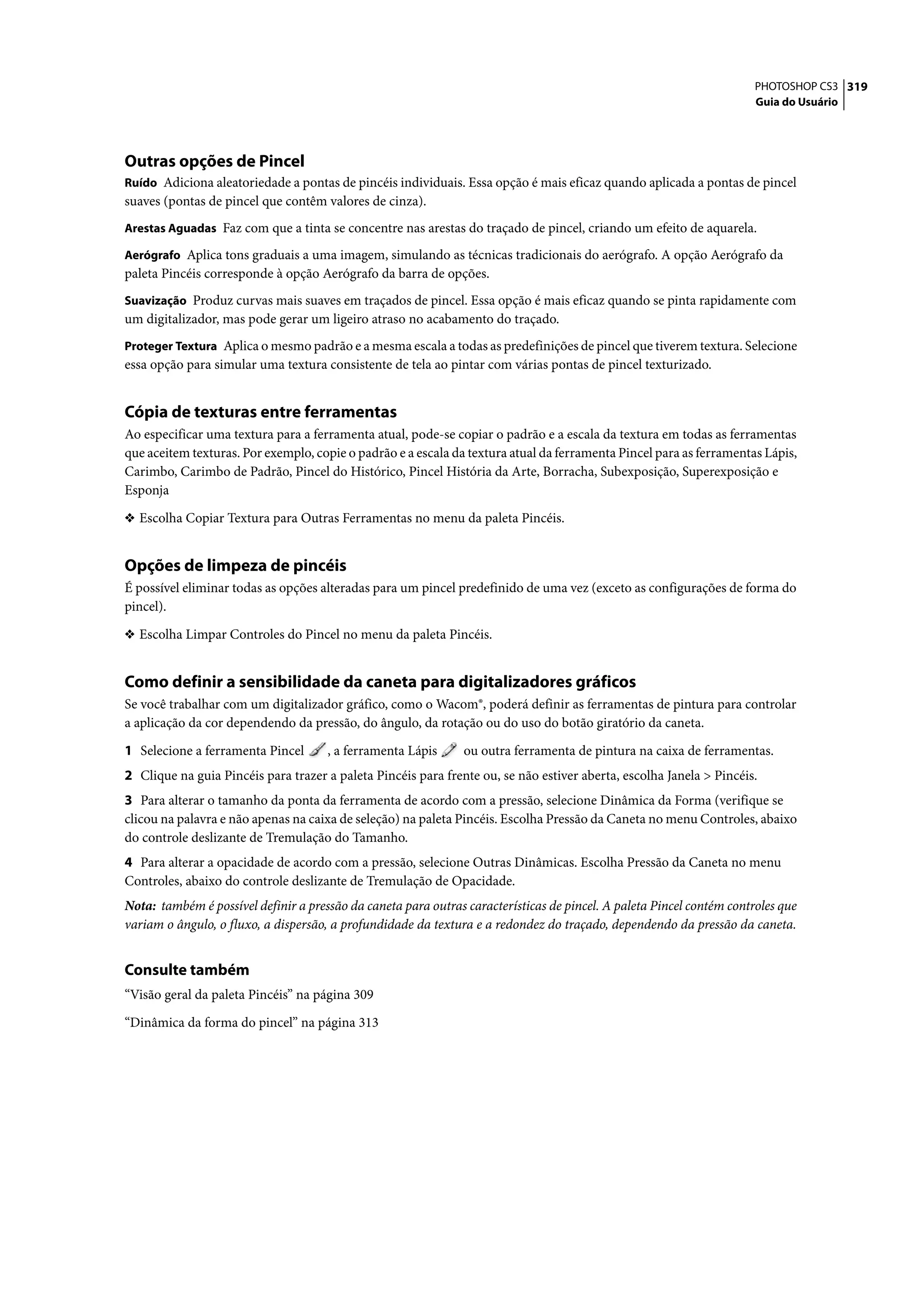 PHOTOSHOP CS3 319
                                                                                                                       Guia do Usuário




Outras opções de Pincel
Ruído Adiciona aleatoriedade a pontas de pincéis individuais. Essa opção é mais eficaz quando aplicada a pontas de pincel
suaves (pontas de pincel que contêm valores de cinza).
Arestas Aguadas Faz com que a tinta se concentre nas arestas do traçado de pincel, criando um efeito de aquarela.

Aerógrafo Aplica tons graduais a uma imagem, simulando as técnicas tradicionais do aerógrafo. A opção Aerógrafo da
paleta Pincéis corresponde à opção Aerógrafo da barra de opções.
Suavização Produz curvas mais suaves em traçados de pincel. Essa opção é mais eficaz quando se pinta rapidamente com
um digitalizador, mas pode gerar um ligeiro atraso no acabamento do traçado.
Proteger Textura Aplica o mesmo padrão e a mesma escala a todas as predefinições de pincel que tiverem textura. Selecione
essa opção para simular uma textura consistente de tela ao pintar com várias pontas de pincel texturizado.


Cópia de texturas entre ferramentas
Ao especificar uma textura para a ferramenta atual, pode-se copiar o padrão e a escala da textura em todas as ferramentas
que aceitem texturas. Por exemplo, copie o padrão e a escala da textura atual da ferramenta Pincel para as ferramentas Lápis,
Carimbo, Carimbo de Padrão, Pincel do Histórico, Pincel História da Arte, Borracha, Subexposição, Superexposição e
Esponja

❖ Escolha Copiar Textura para Outras Ferramentas no menu da paleta Pincéis.


Opções de limpeza de pincéis
É possível eliminar todas as opções alteradas para um pincel predefinido de uma vez (exceto as configurações de forma do
pincel).

❖ Escolha Limpar Controles do Pincel no menu da paleta Pincéis.


Como definir a sensibilidade da caneta para digitalizadores gráficos
Se você trabalhar com um digitalizador gráfico, como o Wacom®, poderá definir as ferramentas de pintura para controlar
a aplicação da cor dependendo da pressão, do ângulo, da rotação ou do uso do botão giratório da caneta.

1 Selecione a ferramenta Pincel       , a ferramenta Lápis      ou outra ferramenta de pintura na caixa de ferramentas.
2 Clique na guia Pincéis para trazer a paleta Pincéis para frente ou, se não estiver aberta, escolha Janela > Pincéis.
3 Para alterar o tamanho da ponta da ferramenta de acordo com a pressão, selecione Dinâmica da Forma (verifique se
clicou na palavra e não apenas na caixa de seleção) na paleta Pincéis. Escolha Pressão da Caneta no menu Controles, abaixo
do controle deslizante de Tremulação do Tamanho.
4 Para alterar a opacidade de acordo com a pressão, selecione Outras Dinâmicas. Escolha Pressão da Caneta no menu
Controles, abaixo do controle deslizante de Tremulação de Opacidade.
Nota: também é possível definir a pressão da caneta para outras características de pincel. A paleta Pincel contém controles que
variam o ângulo, o fluxo, a dispersão, a profundidade da textura e a redondez do traçado, dependendo da pressão da caneta.


Consulte também
“Visão geral da paleta Pincéis” na página 309

“Dinâmica da forma do pincel” na página 313
 