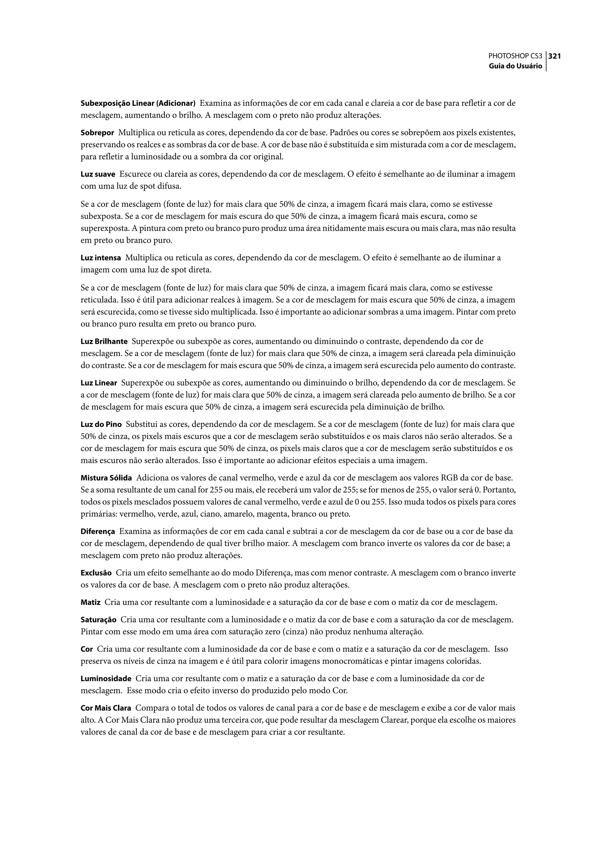 PHOTOSHOP CS3 321
                                                                                                                      Guia do Usuário



Subexposição Linear (Adicionar) Examina as informações de cor em cada canal e clareia a cor de base para refletir a cor de
mesclagem, aumentando o brilho. A mesclagem com o preto não produz alterações.
Sobrepor Multiplica ou reticula as cores, dependendo da cor de base. Padrões ou cores se sobrepõem aos pixels existentes,
preservando os realces e as sombras da cor de base. A cor de base não é substituída e sim misturada com a cor de mesclagem,
para refletir a luminosidade ou a sombra da cor original.
Luz suave Escurece ou clareia as cores, dependendo da cor de mesclagem. O efeito é semelhante ao de iluminar a imagem
com uma luz de spot difusa.

Se a cor de mesclagem (fonte de luz) for mais clara que 50% de cinza, a imagem ficará mais clara, como se estivesse
subexposta. Se a cor de mesclagem for mais escura do que 50% de cinza, a imagem ficará mais escura, como se
superexposta. A pintura com preto ou branco puro produz uma área nitidamente mais escura ou mais clara, mas não resulta
em preto ou branco puro.
Luz intensa Multiplica ou reticula as cores, dependendo da cor de mesclagem. O efeito é semelhante ao de iluminar a
imagem com uma luz de spot direta.

Se a cor de mesclagem (fonte de luz) for mais clara que 50% de cinza, a imagem ficará mais clara, como se estivesse
reticulada. Isso é útil para adicionar realces à imagem. Se a cor de mesclagem for mais escura que 50% de cinza, a imagem
será escurecida, como se tivesse sido multiplicada. Isso é importante ao adicionar sombras a uma imagem. Pintar com preto
ou branco puro resulta em preto ou branco puro.
Luz Brilhante Superexpõe ou subexpõe as cores, aumentando ou diminuindo o contraste, dependendo da cor de
mesclagem. Se a cor de mesclagem (fonte de luz) for mais clara que 50% de cinza, a imagem será clareada pela diminuição
do contraste. Se a cor de mesclagem for mais escura que 50% de cinza, a imagem será escurecida pelo aumento do contraste.
Luz Linear Superexpõe ou subexpõe as cores, aumentando ou diminuindo o brilho, dependendo da cor de mesclagem. Se
a cor de mesclagem (fonte de luz) for mais clara que 50% de cinza, a imagem será clareada pelo aumento de brilho. Se a cor
de mesclagem for mais escura que 50% de cinza, a imagem será escurecida pela diminuição de brilho.
Luz do Pino Substitui as cores, dependendo da cor de mesclagem. Se a cor de mesclagem (fonte de luz) for mais clara que
50% de cinza, os pixels mais escuros que a cor de mesclagem serão substituídos e os mais claros não serão alterados. Se a
cor de mesclagem for mais escura que 50% de cinza, os pixels mais claros que a cor de mesclagem serão substituídos e os
mais escuros não serão alterados. Isso é importante ao adicionar efeitos especiais a uma imagem.
Mistura Sólida Adiciona os valores de canal vermelho, verde e azul da cor de mesclagem aos valores RGB da cor de base.
Se a soma resultante de um canal for 255 ou mais, ele receberá um valor de 255; se for menos de 255, o valor será 0. Portanto,
todos os pixels mesclados possuem valores de canal vermelho, verde e azul de 0 ou 255. Isso muda todos os pixels para cores
primárias: vermelho, verde, azul, ciano, amarelo, magenta, branco ou preto.
Diferença Examina as informações de cor em cada canal e subtrai a cor de mesclagem da cor de base ou a cor de base da
cor de mesclagem, dependendo de qual tiver brilho maior. A mesclagem com branco inverte os valores da cor de base; a
mesclagem com preto não produz alterações.
Exclusão Cria um efeito semelhante ao do modo Diferença, mas com menor contraste. A mesclagem com o branco inverte
os valores da cor de base. A mesclagem com o preto não produz alterações.
Matiz Cria uma cor resultante com a luminosidade e a saturação da cor de base e com o matiz da cor de mesclagem.

Saturação Cria uma cor resultante com a luminosidade e o matiz da cor de base e com a saturação da cor de mesclagem.
Pintar com esse modo em uma área com saturação zero (cinza) não produz nenhuma alteração.
Cor Cria uma cor resultante com a luminosidade da cor de base e com o matiz e a saturação da cor de mesclagem. Isso
preserva os níveis de cinza na imagem e é útil para colorir imagens monocromáticas e pintar imagens coloridas.
Luminosidade Cria uma cor resultante com o matiz e a saturação da cor de base e com a luminosidade da cor de
mesclagem. Esse modo cria o efeito inverso do produzido pelo modo Cor.
Cor Mais Clara Compara o total de todos os valores de canal para a cor de base e de mesclagem e exibe a cor de valor mais
alto. A Cor Mais Clara não produz uma terceira cor, que pode resultar da mesclagem Clarear, porque ela escolhe os maiores
valores de canal da cor de base e de mesclagem para criar a cor resultante.
 