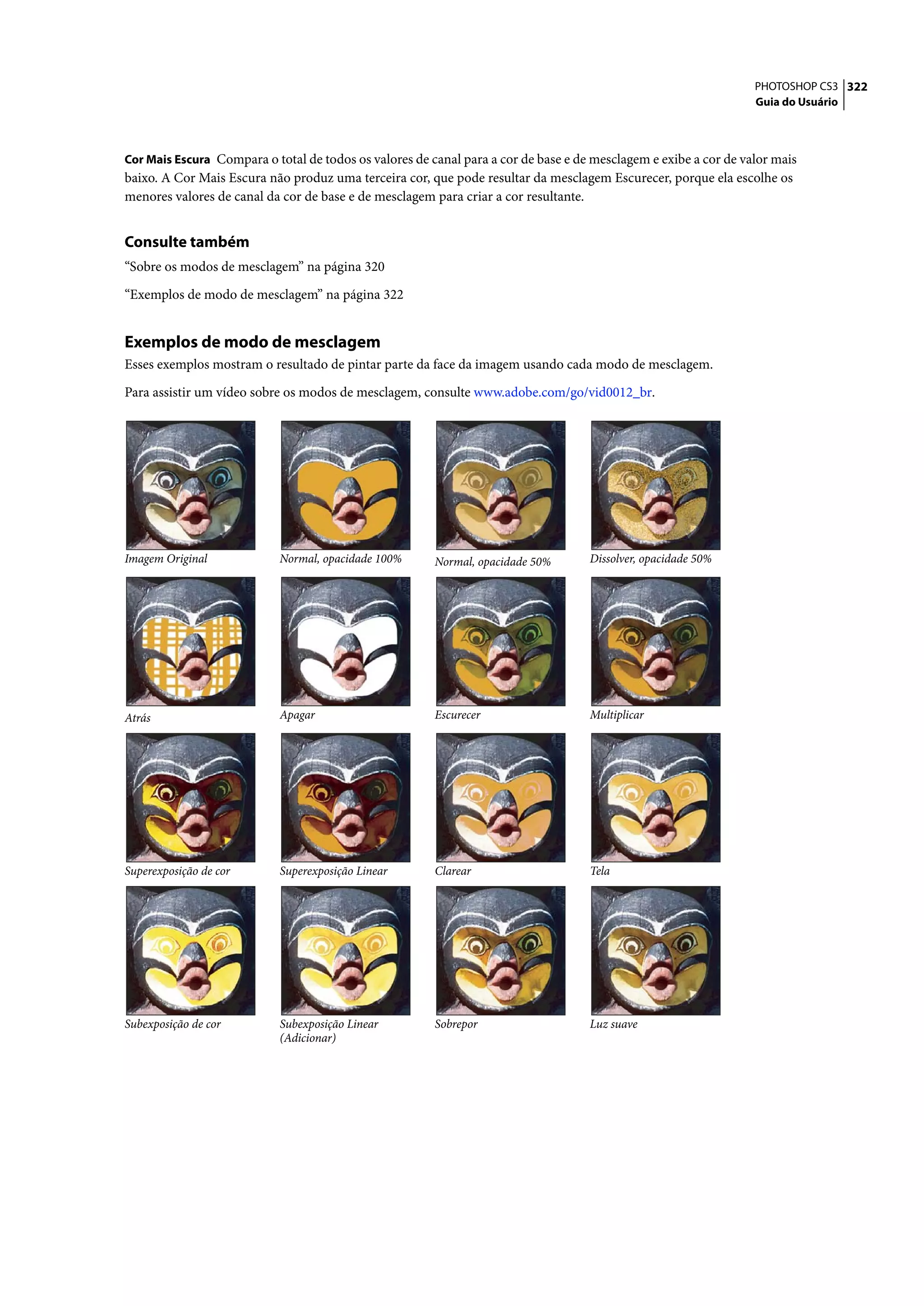 PHOTOSHOP CS3 322
                                                                                                                  Guia do Usuário



Cor Mais Escura Compara o total de todos os valores de canal para a cor de base e de mesclagem e exibe a cor de valor mais
baixo. A Cor Mais Escura não produz uma terceira cor, que pode resultar da mesclagem Escurecer, porque ela escolhe os
menores valores de canal da cor de base e de mesclagem para criar a cor resultante.


Consulte também
“Sobre os modos de mesclagem” na página 320

“Exemplos de modo de mesclagem” na página 322


Exemplos de modo de mesclagem
Esses exemplos mostram o resultado de pintar parte da face da imagem usando cada modo de mesclagem.

Para assistir um vídeo sobre os modos de mesclagem, consulte www.adobe.com/go/vid0012_br.




Imagem Original             Normal, opacidade 100%      Normal, opacidade 50%       Dissolver, opacidade 50%




Atrás                       Apagar                      Escurecer                   Multiplicar




Superexposição de cor       Superexposição Linear       Clarear                     Tela




Subexposição de cor         Subexposição Linear         Sobrepor                    Luz suave
                            (Adicionar)
 