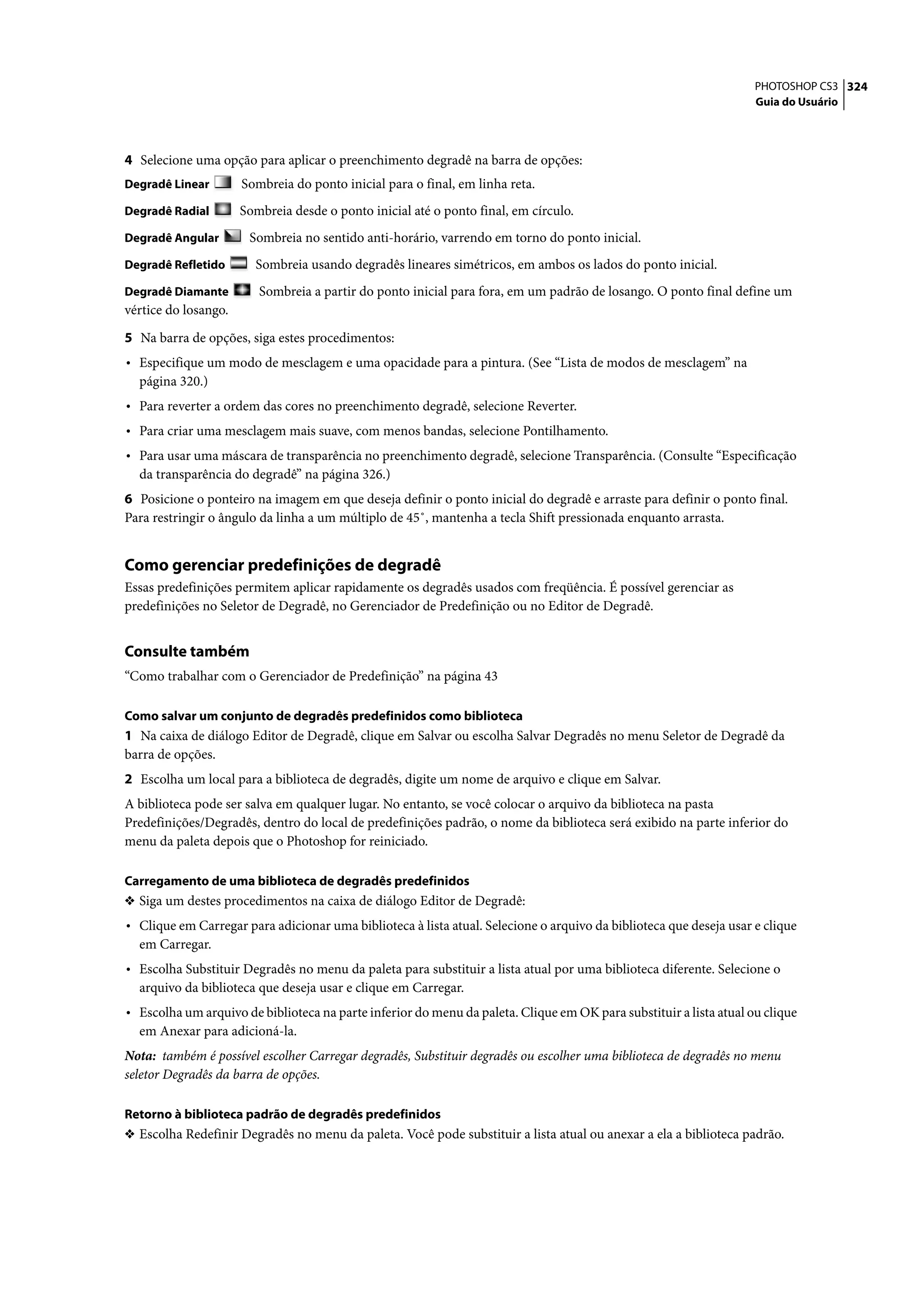 PHOTOSHOP CS3 324
                                                                                                                    Guia do Usuário




4 Selecione uma opção para aplicar o preenchimento degradê na barra de opções:
Degradê Linear        Sombreia do ponto inicial para o final, em linha reta.
Degradê Radial        Sombreia desde o ponto inicial até o ponto final, em círculo.
Degradê Angular        Sombreia no sentido anti-horário, varrendo em torno do ponto inicial.
Degradê Refletido       Sombreia usando degradês lineares simétricos, em ambos os lados do ponto inicial.
Degradê Diamante         Sombreia a partir do ponto inicial para fora, em um padrão de losango. O ponto final define um
vértice do losango.

5 Na barra de opções, siga estes procedimentos:
• Especifique um modo de mesclagem e uma opacidade para a pintura. (See “Lista de modos de mesclagem” na
  página 320.)
• Para reverter a ordem das cores no preenchimento degradê, selecione Reverter.
• Para criar uma mesclagem mais suave, com menos bandas, selecione Pontilhamento.
• Para usar uma máscara de transparência no preenchimento degradê, selecione Transparência. (Consulte “Especificação
  da transparência do degradê” na página 326.)
6 Posicione o ponteiro na imagem em que deseja definir o ponto inicial do degradê e arraste para definir o ponto final.
Para restringir o ângulo da linha a um múltiplo de 45˚, mantenha a tecla Shift pressionada enquanto arrasta.


Como gerenciar predefinições de degradê
Essas predefinições permitem aplicar rapidamente os degradês usados com freqüência. É possível gerenciar as
predefinições no Seletor de Degradê, no Gerenciador de Predefinição ou no Editor de Degradê.


Consulte também
“Como trabalhar com o Gerenciador de Predefinição” na página 43

Como salvar um conjunto de degradês predefinidos como biblioteca
1 Na caixa de diálogo Editor de Degradê, clique em Salvar ou escolha Salvar Degradês no menu Seletor de Degradê da
barra de opções.
2 Escolha um local para a biblioteca de degradês, digite um nome de arquivo e clique em Salvar.
A biblioteca pode ser salva em qualquer lugar. No entanto, se você colocar o arquivo da biblioteca na pasta
Predefinições/Degradês, dentro do local de predefinições padrão, o nome da biblioteca será exibido na parte inferior do
menu da paleta depois que o Photoshop for reiniciado.

Carregamento de uma biblioteca de degradês predefinidos
❖ Siga um destes procedimentos na caixa de diálogo Editor de Degradê:
• Clique em Carregar para adicionar uma biblioteca à lista atual. Selecione o arquivo da biblioteca que deseja usar e clique
  em Carregar.
• Escolha Substituir Degradês no menu da paleta para substituir a lista atual por uma biblioteca diferente. Selecione o
  arquivo da biblioteca que deseja usar e clique em Carregar.
• Escolha um arquivo de biblioteca na parte inferior do menu da paleta. Clique em OK para substituir a lista atual ou clique
  em Anexar para adicioná-la.
Nota: também é possível escolher Carregar degradês, Substituir degradês ou escolher uma biblioteca de degradês no menu
seletor Degradês da barra de opções.

Retorno à biblioteca padrão de degradês predefinidos
❖ Escolha Redefinir Degradês no menu da paleta. Você pode substituir a lista atual ou anexar a ela a biblioteca padrão.
 