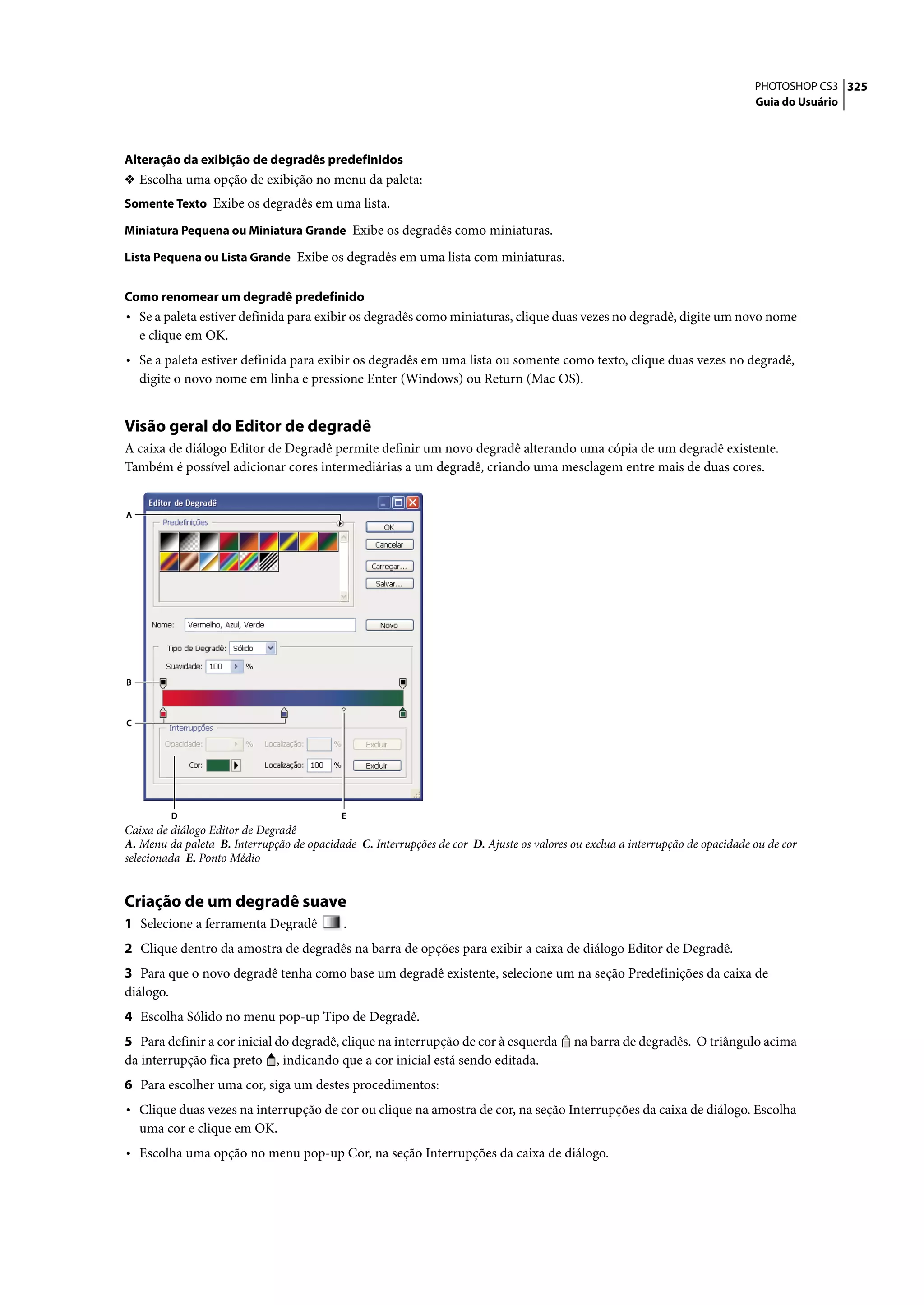 PHOTOSHOP CS3 325
                                                                                                                               Guia do Usuário




Alteração da exibição de degradês predefinidos
❖ Escolha uma opção de exibição no menu da paleta:
Somente Texto Exibe os degradês em uma lista.

Miniatura Pequena ou Miniatura Grande Exibe os degradês como miniaturas.

Lista Pequena ou Lista Grande Exibe os degradês em uma lista com miniaturas.


Como renomear um degradê predefinido
• Se a paleta estiver definida para exibir os degradês como miniaturas, clique duas vezes no degradê, digite um novo nome
    e clique em OK.
• Se a paleta estiver definida para exibir os degradês em uma lista ou somente como texto, clique duas vezes no degradê,
    digite o novo nome em linha e pressione Enter (Windows) ou Return (Mac OS).


Visão geral do Editor de degradê
A caixa de diálogo Editor de Degradê permite definir um novo degradê alterando uma cópia de um degradê existente.
Também é possível adicionar cores intermediárias a um degradê, criando uma mesclagem entre mais de duas cores.


A




B



C




         D                                 E
Caixa de diálogo Editor de Degradê
A. Menu da paleta B. Interrupção de opacidade C. Interrupções de cor D. Ajuste os valores ou exclua a interrupção de opacidade ou de cor
selecionada E. Ponto Médio


Criação de um degradê suave
1 Selecione a ferramenta Degradê            .
2 Clique dentro da amostra de degradês na barra de opções para exibir a caixa de diálogo Editor de Degradê.
3 Para que o novo degradê tenha como base um degradê existente, selecione um na seção Predefinições da caixa de
diálogo.
4 Escolha Sólido no menu pop-up Tipo de Degradê.
5 Para definir a cor inicial do degradê, clique na interrupção de cor à esquerda          na barra de degradês. O triângulo acima
da interrupção fica preto , indicando que a cor inicial está sendo editada.
6 Para escolher uma cor, siga um destes procedimentos:
• Clique duas vezes na interrupção de cor ou clique na amostra de cor, na seção Interrupções da caixa de diálogo. Escolha
    uma cor e clique em OK.
• Escolha uma opção no menu pop-up Cor, na seção Interrupções da caixa de diálogo.
 