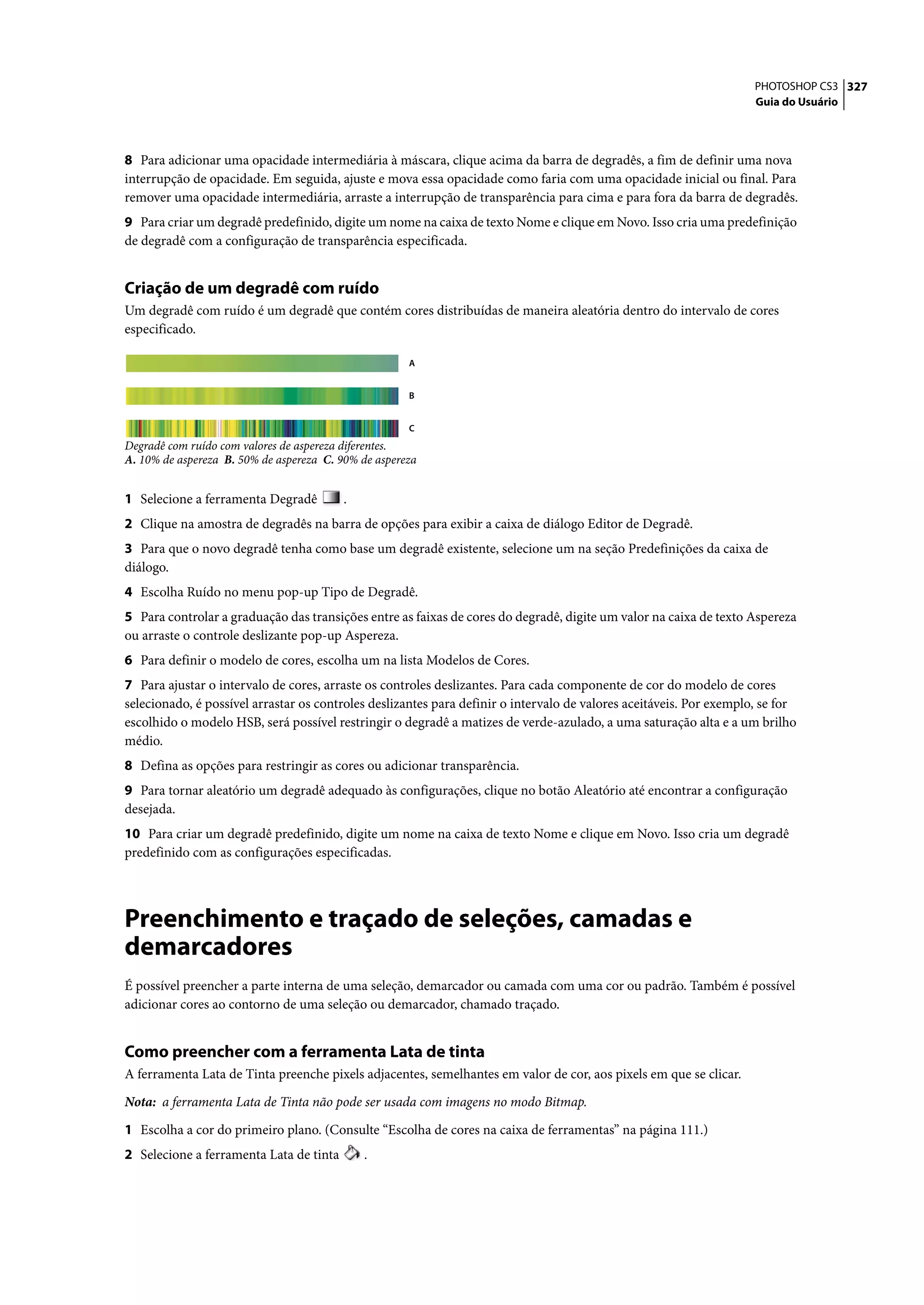 PHOTOSHOP CS3 327
                                                                                                                     Guia do Usuário




8 Para adicionar uma opacidade intermediária à máscara, clique acima da barra de degradês, a fim de definir uma nova
interrupção de opacidade. Em seguida, ajuste e mova essa opacidade como faria com uma opacidade inicial ou final. Para
remover uma opacidade intermediária, arraste a interrupção de transparência para cima e para fora da barra de degradês.
9 Para criar um degradê predefinido, digite um nome na caixa de texto Nome e clique em Novo. Isso cria uma predefinição
de degradê com a configuração de transparência especificada.


Criação de um degradê com ruído
Um degradê com ruído é um degradê que contém cores distribuídas de maneira aleatória dentro do intervalo de cores
especificado.

                                                      A


                                                      B


                                                      C
Degradê com ruído com valores de aspereza diferentes.
A. 10% de aspereza B. 50% de aspereza C. 90% de aspereza


1 Selecione a ferramenta Degradê          .
2 Clique na amostra de degradês na barra de opções para exibir a caixa de diálogo Editor de Degradê.
3 Para que o novo degradê tenha como base um degradê existente, selecione um na seção Predefinições da caixa de
diálogo.
4 Escolha Ruído no menu pop-up Tipo de Degradê.
5 Para controlar a graduação das transições entre as faixas de cores do degradê, digite um valor na caixa de texto Aspereza
ou arraste o controle deslizante pop-up Aspereza.
6 Para definir o modelo de cores, escolha um na lista Modelos de Cores.
7 Para ajustar o intervalo de cores, arraste os controles deslizantes. Para cada componente de cor do modelo de cores
selecionado, é possível arrastar os controles deslizantes para definir o intervalo de valores aceitáveis. Por exemplo, se for
escolhido o modelo HSB, será possível restringir o degradê a matizes de verde-azulado, a uma saturação alta e a um brilho
médio.
8 Defina as opções para restringir as cores ou adicionar transparência.
9 Para tornar aleatório um degradê adequado às configurações, clique no botão Aleatório até encontrar a configuração
desejada.
10 Para criar um degradê predefinido, digite um nome na caixa de texto Nome e clique em Novo. Isso cria um degradê
predefinido com as configurações especificadas.




Preenchimento e traçado de seleções, camadas e
demarcadores
É possível preencher a parte interna de uma seleção, demarcador ou camada com uma cor ou padrão. Também é possível
adicionar cores ao contorno de uma seleção ou demarcador, chamado traçado.


Como preencher com a ferramenta Lata de tinta
A ferramenta Lata de Tinta preenche pixels adjacentes, semelhantes em valor de cor, aos pixels em que se clicar.

Nota: a ferramenta Lata de Tinta não pode ser usada com imagens no modo Bitmap.

1 Escolha a cor do primeiro plano. (Consulte “Escolha de cores na caixa de ferramentas” na página 111.)
2 Selecione a ferramenta Lata de tinta        .
 
