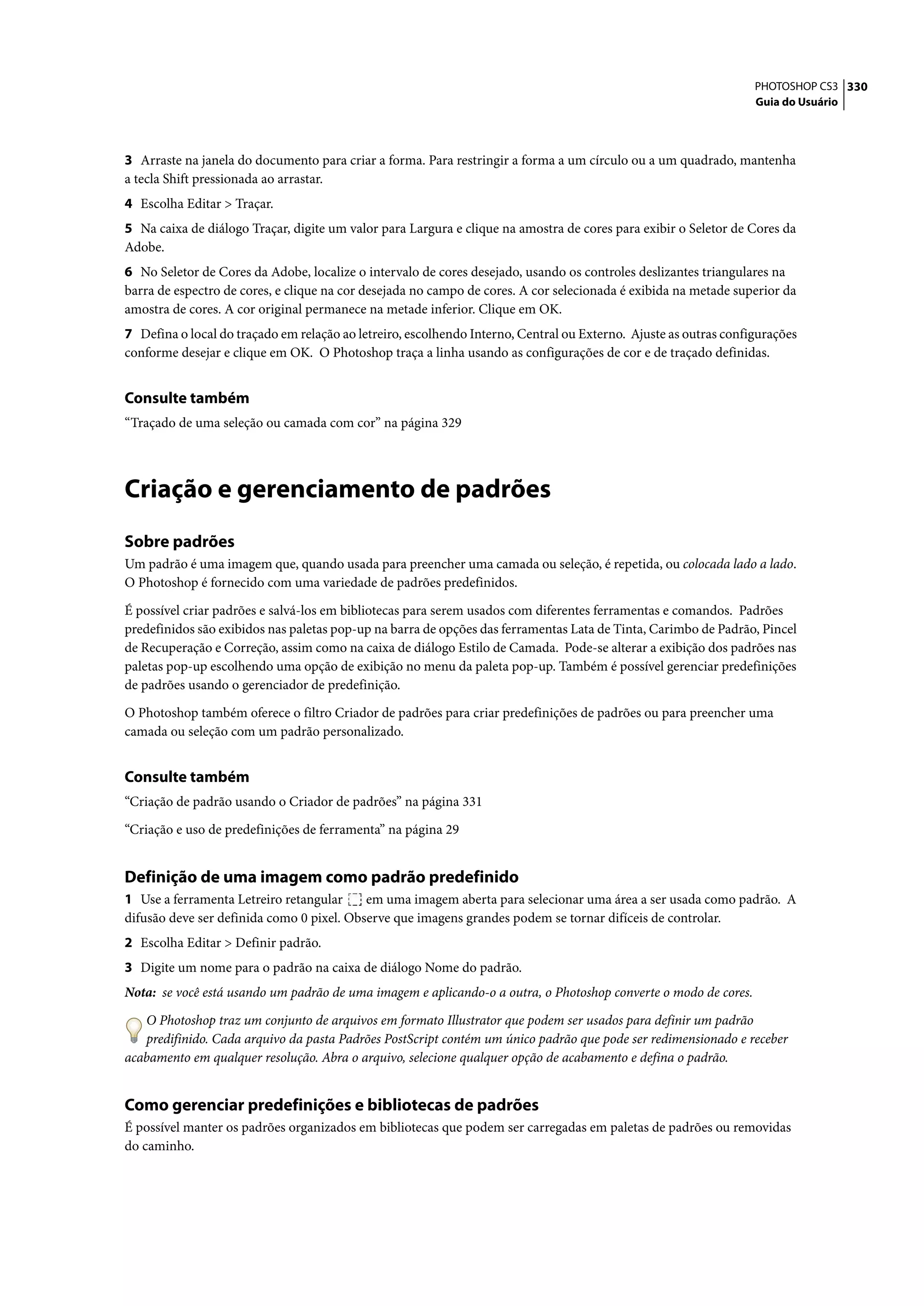 PHOTOSHOP CS3 330
                                                                                                                  Guia do Usuário




3 Arraste na janela do documento para criar a forma. Para restringir a forma a um círculo ou a um quadrado, mantenha
a tecla Shift pressionada ao arrastar.
4 Escolha Editar > Traçar.
5 Na caixa de diálogo Traçar, digite um valor para Largura e clique na amostra de cores para exibir o Seletor de Cores da
Adobe.
6 No Seletor de Cores da Adobe, localize o intervalo de cores desejado, usando os controles deslizantes triangulares na
barra de espectro de cores, e clique na cor desejada no campo de cores. A cor selecionada é exibida na metade superior da
amostra de cores. A cor original permanece na metade inferior. Clique em OK.
7 Defina o local do traçado em relação ao letreiro, escolhendo Interno, Central ou Externo. Ajuste as outras configurações
conforme desejar e clique em OK. O Photoshop traça a linha usando as configurações de cor e de traçado definidas.


Consulte também
“Traçado de uma seleção ou camada com cor” na página 329




Criação e gerenciamento de padrões
Sobre padrões
Um padrão é uma imagem que, quando usada para preencher uma camada ou seleção, é repetida, ou colocada lado a lado.
O Photoshop é fornecido com uma variedade de padrões predefinidos.

É possível criar padrões e salvá-los em bibliotecas para serem usados com diferentes ferramentas e comandos. Padrões
predefinidos são exibidos nas paletas pop-up na barra de opções das ferramentas Lata de Tinta, Carimbo de Padrão, Pincel
de Recuperação e Correção, assim como na caixa de diálogo Estilo de Camada. Pode-se alterar a exibição dos padrões nas
paletas pop-up escolhendo uma opção de exibição no menu da paleta pop-up. Também é possível gerenciar predefinições
de padrões usando o gerenciador de predefinição.

O Photoshop também oferece o filtro Criador de padrões para criar predefinições de padrões ou para preencher uma
camada ou seleção com um padrão personalizado.


Consulte também
“Criação de padrão usando o Criador de padrões” na página 331

“Criação e uso de predefinições de ferramenta” na página 29


Definição de uma imagem como padrão predefinido
1 Use a ferramenta Letreiro retangular     em uma imagem aberta para selecionar uma área a ser usada como padrão. A
difusão deve ser definida como 0 pixel. Observe que imagens grandes podem se tornar difíceis de controlar.
2 Escolha Editar > Definir padrão.
3 Digite um nome para o padrão na caixa de diálogo Nome do padrão.
Nota: se você está usando um padrão de uma imagem e aplicando-o a outra, o Photoshop converte o modo de cores.

   O Photoshop traz um conjunto de arquivos em formato Illustrator que podem ser usados para definir um padrão
   predifinido. Cada arquivo da pasta Padrões PostScript contém um único padrão que pode ser redimensionado e receber
acabamento em qualquer resolução. Abra o arquivo, selecione qualquer opção de acabamento e defina o padrão.


Como gerenciar predefinições e bibliotecas de padrões
É possível manter os padrões organizados em bibliotecas que podem ser carregadas em paletas de padrões ou removidas
do caminho.
 