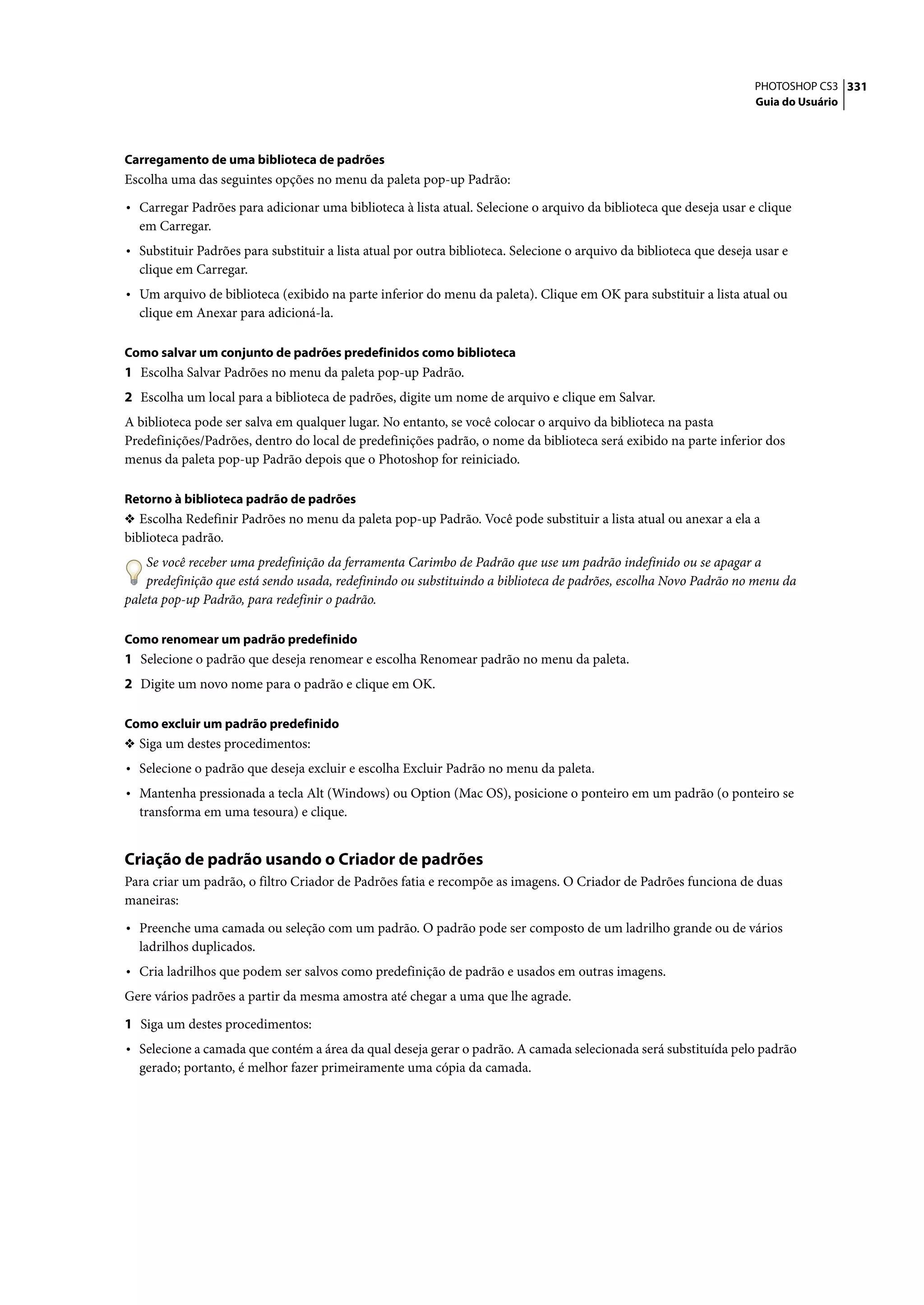 PHOTOSHOP CS3 331
                                                                                                                     Guia do Usuário




Carregamento de uma biblioteca de padrões
Escolha uma das seguintes opções no menu da paleta pop-up Padrão:

• Carregar Padrões para adicionar uma biblioteca à lista atual. Selecione o arquivo da biblioteca que deseja usar e clique
  em Carregar.
• Substituir Padrões para substituir a lista atual por outra biblioteca. Selecione o arquivo da biblioteca que deseja usar e
  clique em Carregar.
• Um arquivo de biblioteca (exibido na parte inferior do menu da paleta). Clique em OK para substituir a lista atual ou
  clique em Anexar para adicioná-la.

Como salvar um conjunto de padrões predefinidos como biblioteca
1 Escolha Salvar Padrões no menu da paleta pop-up Padrão.
2 Escolha um local para a biblioteca de padrões, digite um nome de arquivo e clique em Salvar.
A biblioteca pode ser salva em qualquer lugar. No entanto, se você colocar o arquivo da biblioteca na pasta
Predefinições/Padrões, dentro do local de predefinições padrão, o nome da biblioteca será exibido na parte inferior dos
menus da paleta pop-up Padrão depois que o Photoshop for reiniciado.

Retorno à biblioteca padrão de padrões
❖ Escolha Redefinir Padrões no menu da paleta pop-up Padrão. Você pode substituir a lista atual ou anexar a ela a
biblioteca padrão.
    Se você receber uma predefinição da ferramenta Carimbo de Padrão que use um padrão indefinido ou se apagar a
    predefinição que está sendo usada, redefinindo ou substituindo a biblioteca de padrões, escolha Novo Padrão no menu da
paleta pop-up Padrão, para redefinir o padrão.

Como renomear um padrão predefinido
1 Selecione o padrão que deseja renomear e escolha Renomear padrão no menu da paleta.
2 Digite um novo nome para o padrão e clique em OK.

Como excluir um padrão predefinido
❖ Siga um destes procedimentos:
• Selecione o padrão que deseja excluir e escolha Excluir Padrão no menu da paleta.
• Mantenha pressionada a tecla Alt (Windows) ou Option (Mac OS), posicione o ponteiro em um padrão (o ponteiro se
  transforma em uma tesoura) e clique.


Criação de padrão usando o Criador de padrões
Para criar um padrão, o filtro Criador de Padrões fatia e recompõe as imagens. O Criador de Padrões funciona de duas
maneiras:

• Preenche uma camada ou seleção com um padrão. O padrão pode ser composto de um ladrilho grande ou de vários
  ladrilhos duplicados.
• Cria ladrilhos que podem ser salvos como predefinição de padrão e usados em outras imagens.
Gere vários padrões a partir da mesma amostra até chegar a uma que lhe agrade.

1 Siga um destes procedimentos:
• Selecione a camada que contém a área da qual deseja gerar o padrão. A camada selecionada será substituída pelo padrão
  gerado; portanto, é melhor fazer primeiramente uma cópia da camada.
 