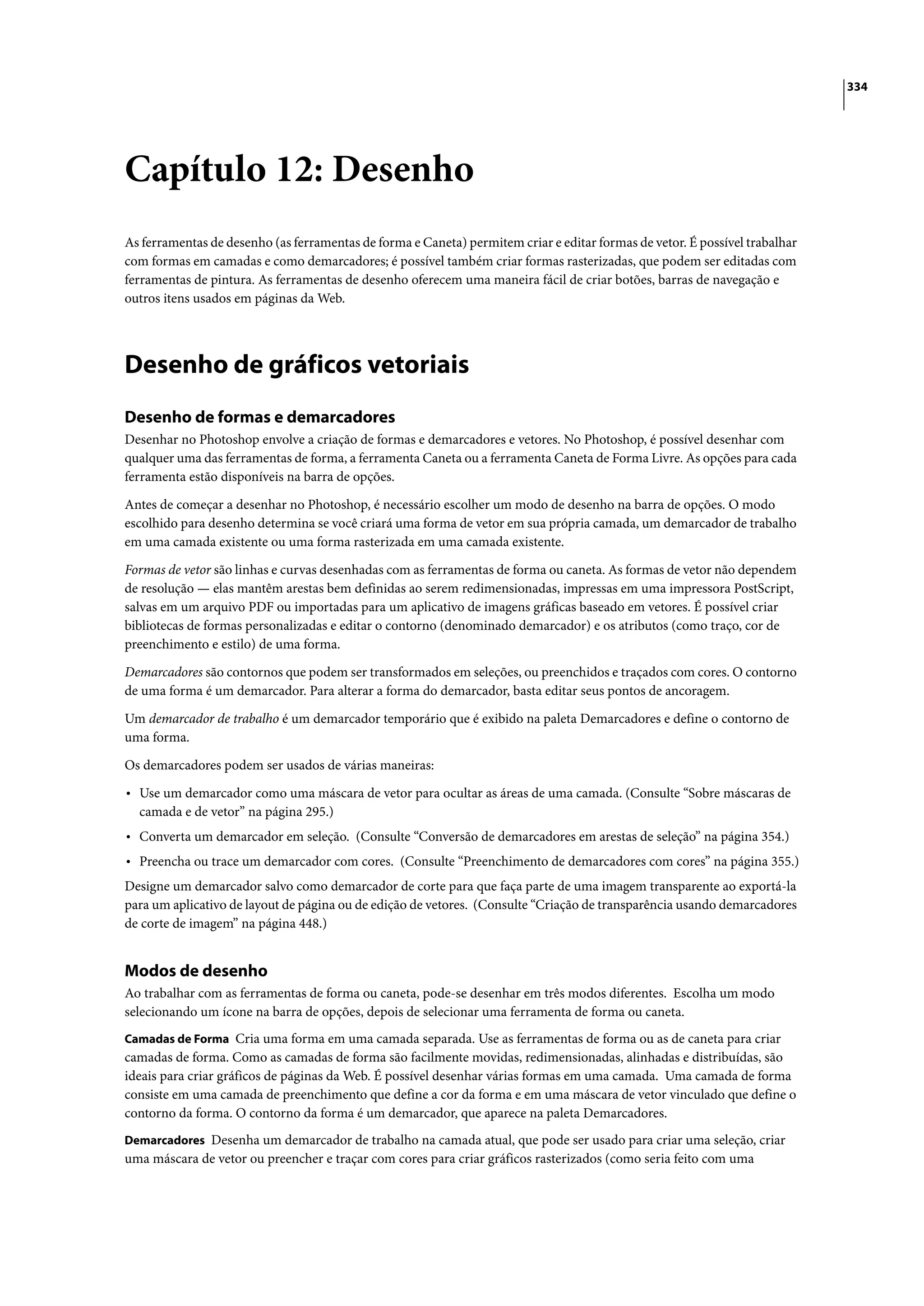 334




Capítulo 12: Desenho
As ferramentas de desenho (as ferramentas de forma e Caneta) permitem criar e editar formas de vetor. É possível trabalhar
com formas em camadas e como demarcadores; é possível também criar formas rasterizadas, que podem ser editadas com
ferramentas de pintura. As ferramentas de desenho oferecem uma maneira fácil de criar botões, barras de navegação e
outros itens usados em páginas da Web.




Desenho de gráficos vetoriais
Desenho de formas e demarcadores
Desenhar no Photoshop envolve a criação de formas e demarcadores e vetores. No Photoshop, é possível desenhar com
qualquer uma das ferramentas de forma, a ferramenta Caneta ou a ferramenta Caneta de Forma Livre. As opções para cada
ferramenta estão disponíveis na barra de opções.

Antes de começar a desenhar no Photoshop, é necessário escolher um modo de desenho na barra de opções. O modo
escolhido para desenho determina se você criará uma forma de vetor em sua própria camada, um demarcador de trabalho
em uma camada existente ou uma forma rasterizada em uma camada existente.

Formas de vetor são linhas e curvas desenhadas com as ferramentas de forma ou caneta. As formas de vetor não dependem
de resolução — elas mantêm arestas bem definidas ao serem redimensionadas, impressas em uma impressora PostScript,
salvas em um arquivo PDF ou importadas para um aplicativo de imagens gráficas baseado em vetores. É possível criar
bibliotecas de formas personalizadas e editar o contorno (denominado demarcador) e os atributos (como traço, cor de
preenchimento e estilo) de uma forma.

Demarcadores são contornos que podem ser transformados em seleções, ou preenchidos e traçados com cores. O contorno
de uma forma é um demarcador. Para alterar a forma do demarcador, basta editar seus pontos de ancoragem.

Um demarcador de trabalho é um demarcador temporário que é exibido na paleta Demarcadores e define o contorno de
uma forma.

Os demarcadores podem ser usados de várias maneiras:

• Use um demarcador como uma máscara de vetor para ocultar as áreas de uma camada. (Consulte “Sobre máscaras de
  camada e de vetor” na página 295.)
• Converta um demarcador em seleção. (Consulte “Conversão de demarcadores em arestas de seleção” na página 354.)
• Preencha ou trace um demarcador com cores. (Consulte “Preenchimento de demarcadores com cores” na página 355.)
Designe um demarcador salvo como demarcador de corte para que faça parte de uma imagem transparente ao exportá-la
para um aplicativo de layout de página ou de edição de vetores. (Consulte “Criação de transparência usando demarcadores
de corte de imagem” na página 448.)


Modos de desenho
Ao trabalhar com as ferramentas de forma ou caneta, pode-se desenhar em três modos diferentes. Escolha um modo
selecionando um ícone na barra de opções, depois de selecionar uma ferramenta de forma ou caneta.
Camadas de Forma Cria uma forma em uma camada separada. Use as ferramentas de forma ou as de caneta para criar
camadas de forma. Como as camadas de forma são facilmente movidas, redimensionadas, alinhadas e distribuídas, são
ideais para criar gráficos de páginas da Web. É possível desenhar várias formas em uma camada. Uma camada de forma
consiste em uma camada de preenchimento que define a cor da forma e em uma máscara de vetor vinculado que define o
contorno da forma. O contorno da forma é um demarcador, que aparece na paleta Demarcadores.
Demarcadores Desenha um demarcador de trabalho na camada atual, que pode ser usado para criar uma seleção, criar
uma máscara de vetor ou preencher e traçar com cores para criar gráficos rasterizados (como seria feito com uma
 