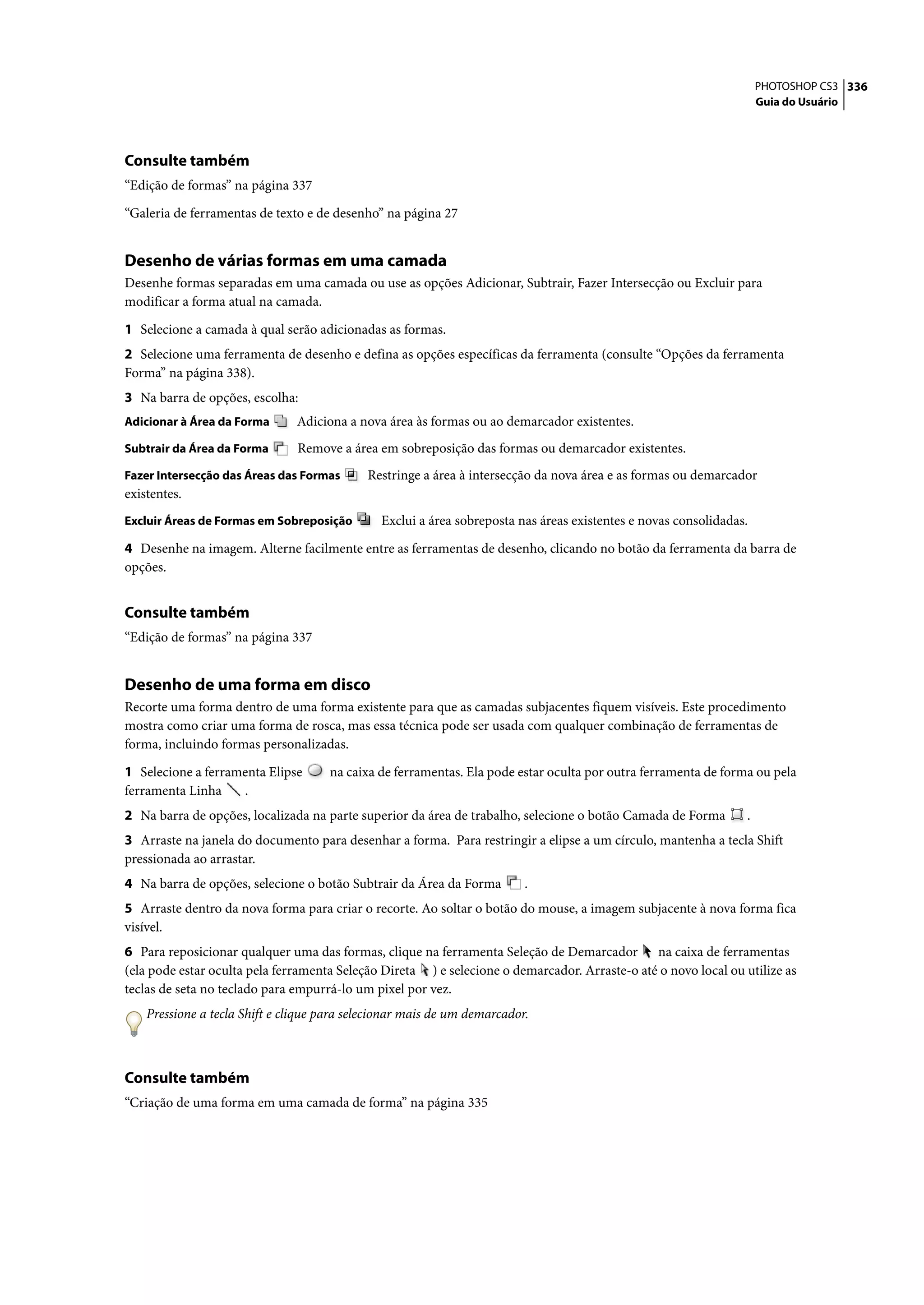 PHOTOSHOP CS3 336
                                                                                                                     Guia do Usuário




Consulte também
“Edição de formas” na página 337

“Galeria de ferramentas de texto e de desenho” na página 27


Desenho de várias formas em uma camada
Desenhe formas separadas em uma camada ou use as opções Adicionar, Subtrair, Fazer Intersecção ou Excluir para
modificar a forma atual na camada.

1 Selecione a camada à qual serão adicionadas as formas.
2 Selecione uma ferramenta de desenho e defina as opções específicas da ferramenta (consulte “Opções da ferramenta
Forma” na página 338).
3 Na barra de opções, escolha:
Adicionar à Área da Forma      Adiciona a nova área às formas ou ao demarcador existentes.
Subtrair da Área da Forma       Remove a área em sobreposição das formas ou demarcador existentes.
Fazer Intersecção das Áreas das Formas       Restringe a área à intersecção da nova área e as formas ou demarcador
existentes.
Excluir Áreas de Formas em Sobreposição        Exclui a área sobreposta nas áreas existentes e novas consolidadas.

4 Desenhe na imagem. Alterne facilmente entre as ferramentas de desenho, clicando no botão da ferramenta da barra de
opções.


Consulte também
“Edição de formas” na página 337


Desenho de uma forma em disco
Recorte uma forma dentro de uma forma existente para que as camadas subjacentes fiquem visíveis. Este procedimento
mostra como criar uma forma de rosca, mas essa técnica pode ser usada com qualquer combinação de ferramentas de
forma, incluindo formas personalizadas.

1 Selecione a ferramenta Elipse       na caixa de ferramentas. Ela pode estar oculta por outra ferramenta de forma ou pela
ferramenta Linha    .
2 Na barra de opções, localizada na parte superior da área de trabalho, selecione o botão Camada de Forma        .
3 Arraste na janela do documento para desenhar a forma. Para restringir a elipse a um círculo, mantenha a tecla Shift
pressionada ao arrastar.
4 Na barra de opções, selecione o botão Subtrair da Área da Forma         .
5 Arraste dentro da nova forma para criar o recorte. Ao soltar o botão do mouse, a imagem subjacente à nova forma fica
visível.
6 Para reposicionar qualquer uma das formas, clique na ferramenta Seleção de Demarcador na caixa de ferramentas
(ela pode estar oculta pela ferramenta Seleção Direta ) e selecione o demarcador. Arraste-o até o novo local ou utilize as
teclas de seta no teclado para empurrá-lo um pixel por vez.
    Pressione a tecla Shift e clique para selecionar mais de um demarcador.



Consulte também
“Criação de uma forma em uma camada de forma” na página 335
 