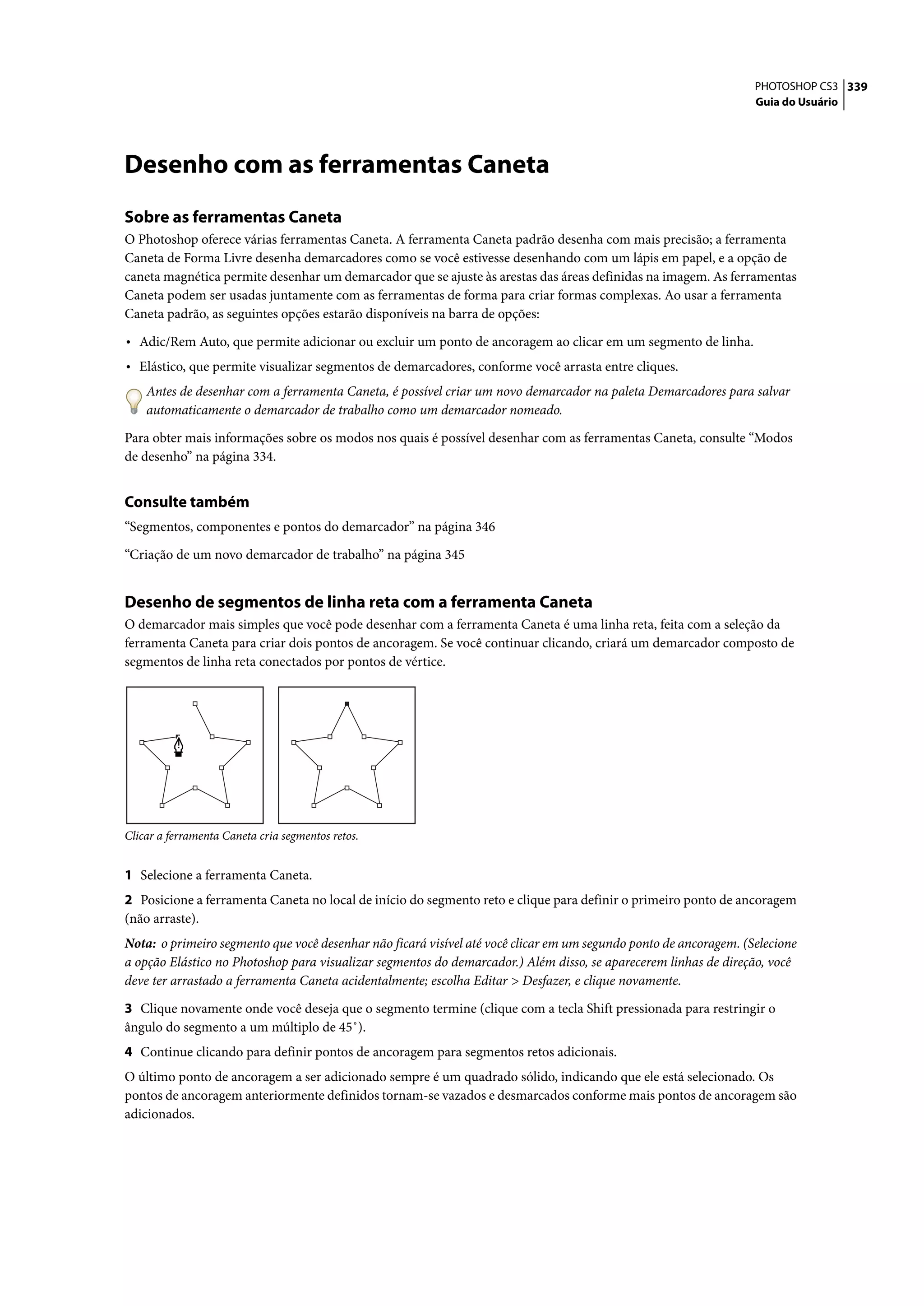 PHOTOSHOP CS3 339
                                                                                                                   Guia do Usuário




Desenho com as ferramentas Caneta
Sobre as ferramentas Caneta
O Photoshop oferece várias ferramentas Caneta. A ferramenta Caneta padrão desenha com mais precisão; a ferramenta
Caneta de Forma Livre desenha demarcadores como se você estivesse desenhando com um lápis em papel, e a opção de
caneta magnética permite desenhar um demarcador que se ajuste às arestas das áreas definidas na imagem. As ferramentas
Caneta podem ser usadas juntamente com as ferramentas de forma para criar formas complexas. Ao usar a ferramenta
Caneta padrão, as seguintes opções estarão disponíveis na barra de opções:

• Adic/Rem Auto, que permite adicionar ou excluir um ponto de ancoragem ao clicar em um segmento de linha.
• Elástico, que permite visualizar segmentos de demarcadores, conforme você arrasta entre cliques.
    Antes de desenhar com a ferramenta Caneta, é possível criar um novo demarcador na paleta Demarcadores para salvar
    automaticamente o demarcador de trabalho como um demarcador nomeado.

Para obter mais informações sobre os modos nos quais é possível desenhar com as ferramentas Caneta, consulte “Modos
de desenho” na página 334.


Consulte também
“Segmentos, componentes e pontos do demarcador” na página 346

“Criação de um novo demarcador de trabalho” na página 345


Desenho de segmentos de linha reta com a ferramenta Caneta
O demarcador mais simples que você pode desenhar com a ferramenta Caneta é uma linha reta, feita com a seleção da
ferramenta Caneta para criar dois pontos de ancoragem. Se você continuar clicando, criará um demarcador composto de
segmentos de linha reta conectados por pontos de vértice.




Clicar a ferramenta Caneta cria segmentos retos.


1 Selecione a ferramenta Caneta.
2 Posicione a ferramenta Caneta no local de início do segmento reto e clique para definir o primeiro ponto de ancoragem
(não arraste).
Nota: o primeiro segmento que você desenhar não ficará visível até você clicar em um segundo ponto de ancoragem. (Selecione
a opção Elástico no Photoshop para visualizar segmentos do demarcador.) Além disso, se aparecerem linhas de direção, você
deve ter arrastado a ferramenta Caneta acidentalmente; escolha Editar > Desfazer, e clique novamente.

3 Clique novamente onde você deseja que o segmento termine (clique com a tecla Shift pressionada para restringir o
ângulo do segmento a um múltiplo de 45˚).
4 Continue clicando para definir pontos de ancoragem para segmentos retos adicionais.
O último ponto de ancoragem a ser adicionado sempre é um quadrado sólido, indicando que ele está selecionado. Os
pontos de ancoragem anteriormente definidos tornam-se vazados e desmarcados conforme mais pontos de ancoragem são
adicionados.
 
