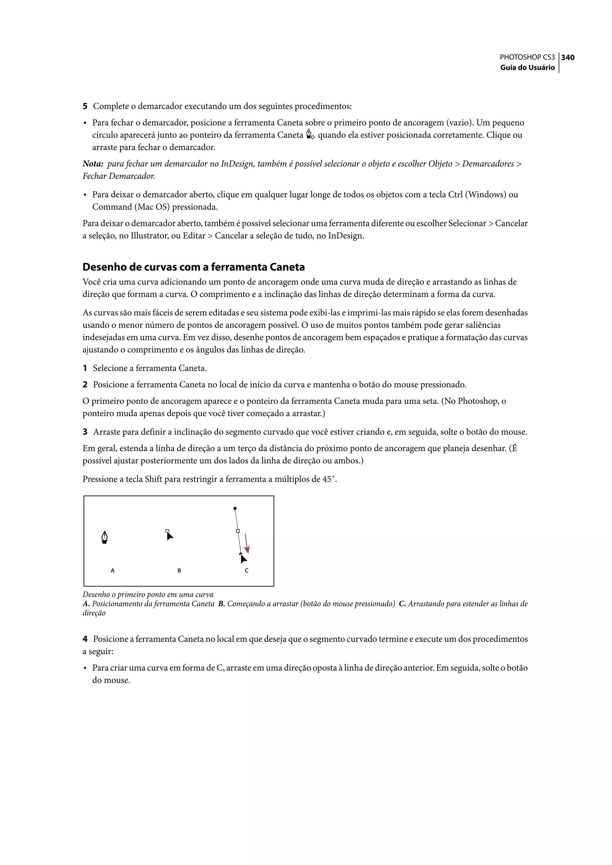 PHOTOSHOP CS3 340
                                                                                                                           Guia do Usuário




5 Complete o demarcador executando um dos seguintes procedimentos:
• Para fechar o demarcador, posicione a ferramenta Caneta sobre o primeiro ponto de ancoragem (vazio). Um pequeno
  círculo aparecerá junto ao ponteiro da ferramenta Caneta           quando ela estiver posicionada corretamente. Clique ou
  arraste para fechar o demarcador.
Nota: para fechar um demarcador no InDesign, também é possível selecionar o objeto e escolher Objeto > Demarcadores >
Fechar Demarcador.

• Para deixar o demarcador aberto, clique em qualquer lugar longe de todos os objetos com a tecla Ctrl (Windows) ou
  Command (Mac OS) pressionada.
Para deixar o demarcador aberto, também é possível selecionar uma ferramenta diferente ou escolher Selecionar > Cancelar
a seleção, no Illustrator, ou Editar > Cancelar a seleção de tudo, no InDesign.


Desenho de curvas com a ferramenta Caneta
Você cria uma curva adicionando um ponto de ancoragem onde uma curva muda de direção e arrastando as linhas de
direção que formam a curva. O comprimento e a inclinação das linhas de direção determinam a forma da curva.

As curvas são mais fáceis de serem editadas e seu sistema pode exibi-las e imprimi-las mais rápido se elas forem desenhadas
usando o menor número de pontos de ancoragem possível. O uso de muitos pontos também pode gerar saliências
indesejadas em uma curva. Em vez disso, desenhe pontos de ancoragem bem espaçados e pratique a formatação das curvas
ajustando o comprimento e os ângulos das linhas de direção.

1 Selecione a ferramenta Caneta.
2 Posicione a ferramenta Caneta no local de início da curva e mantenha o botão do mouse pressionado.
O primeiro ponto de ancoragem aparece e o ponteiro da ferramenta Caneta muda para uma seta. (No Photoshop, o
ponteiro muda apenas depois que você tiver começado a arrastar.)

3 Arraste para definir a inclinação do segmento curvado que você estiver criando e, em seguida, solte o botão do mouse.
Em geral, estenda a linha de direção a um terço da distância do próximo ponto de ancoragem que planeja desenhar. (É
possível ajustar posteriormente um dos lados da linha de direção ou ambos.)

Pressione a tecla Shift para restringir a ferramenta a múltiplos de 45˚.




        A                   B                   C


Desenho o primeiro ponto em uma curva
A. Posicionamento da ferramenta Caneta B. Começando a arrastar (botão do mouse pressionado) C. Arrastando para estender as linhas de
direção


4 Posicione a ferramenta Caneta no local em que deseja que o segmento curvado termine e execute um dos procedimentos
a seguir:
• Para criar uma curva em forma de C, arraste em uma direção oposta à linha de direção anterior. Em seguida, solte o botão
  do mouse.
 