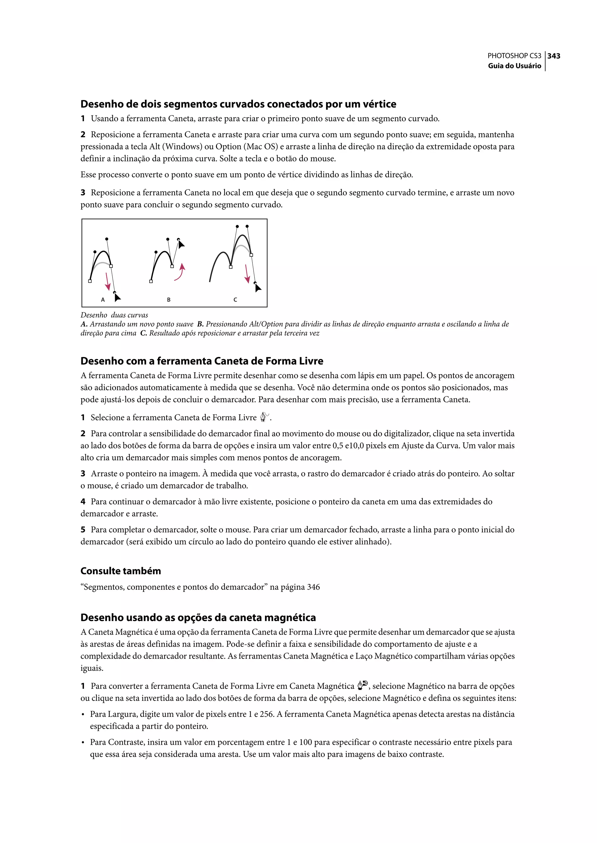 PHOTOSHOP CS3 343
                                                                                                                               Guia do Usuário




Desenho de dois segmentos curvados conectados por um vértice
1 Usando a ferramenta Caneta, arraste para criar o primeiro ponto suave de um segmento curvado.
2 Reposicione a ferramenta Caneta e arraste para criar uma curva com um segundo ponto suave; em seguida, mantenha
pressionada a tecla Alt (Windows) ou Option (Mac OS) e arraste a linha de direção na direção da extremidade oposta para
definir a inclinação da próxima curva. Solte a tecla e o botão do mouse.
Esse processo converte o ponto suave em um ponto de vértice dividindo as linhas de direção.

3 Reposicione a ferramenta Caneta no local em que deseja que o segundo segmento curvado termine, e arraste um novo
ponto suave para concluir o segundo segmento curvado.




      A                    B                   C

Desenho duas curvas
A. Arrastando um novo ponto suave B. Pressionando Alt/Option para dividir as linhas de direção enquanto arrasta e oscilando a linha de
direção para cima C. Resultado após reposicionar e arrastar pela terceira vez


Desenho com a ferramenta Caneta de Forma Livre
A ferramenta Caneta de Forma Livre permite desenhar como se desenha com lápis em um papel. Os pontos de ancoragem
são adicionados automaticamente à medida que se desenha. Você não determina onde os pontos são posicionados, mas
pode ajustá-los depois de concluir o demarcador. Para desenhar com mais precisão, use a ferramenta Caneta.

1 Selecione a ferramenta Caneta de Forma Livre             .
2 Para controlar a sensibilidade do demarcador final ao movimento do mouse ou do digitalizador, clique na seta invertida
ao lado dos botões de forma da barra de opções e insira um valor entre 0,5 e10,0 pixels em Ajuste da Curva. Um valor mais
alto cria um demarcador mais simples com menos pontos de ancoragem.
3 Arraste o ponteiro na imagem. À medida que você arrasta, o rastro do demarcador é criado atrás do ponteiro. Ao soltar
o mouse, é criado um demarcador de trabalho.
4 Para continuar o demarcador à mão livre existente, posicione o ponteiro da caneta em uma das extremidades do
demarcador e arraste.
5 Para completar o demarcador, solte o mouse. Para criar um demarcador fechado, arraste a linha para o ponto inicial do
demarcador (será exibido um círculo ao lado do ponteiro quando ele estiver alinhado).


Consulte também
“Segmentos, componentes e pontos do demarcador” na página 346


Desenho usando as opções da caneta magnética
A Caneta Magnética é uma opção da ferramenta Caneta de Forma Livre que permite desenhar um demarcador que se ajusta
às arestas de áreas definidas na imagem. Pode-se definir a faixa e sensibilidade do comportamento de ajuste e a
complexidade do demarcador resultante. As ferramentas Caneta Magnética e Laço Magnético compartilham várias opções
iguais.

1 Para converter a ferramenta Caneta de Forma Livre em Caneta Magnética           , selecione Magnético na barra de opções
ou clique na seta invertida ao lado dos botões de forma da barra de opções, selecione Magnético e defina os seguintes itens:
• Para Largura, digite um valor de pixels entre 1 e 256. A ferramenta Caneta Magnética apenas detecta arestas na distância
  especificada a partir do ponteiro.
• Para Contraste, insira um valor em porcentagem entre 1 e 100 para especificar o contraste necessário entre pixels para
  que essa área seja considerada uma aresta. Use um valor mais alto para imagens de baixo contraste.
 