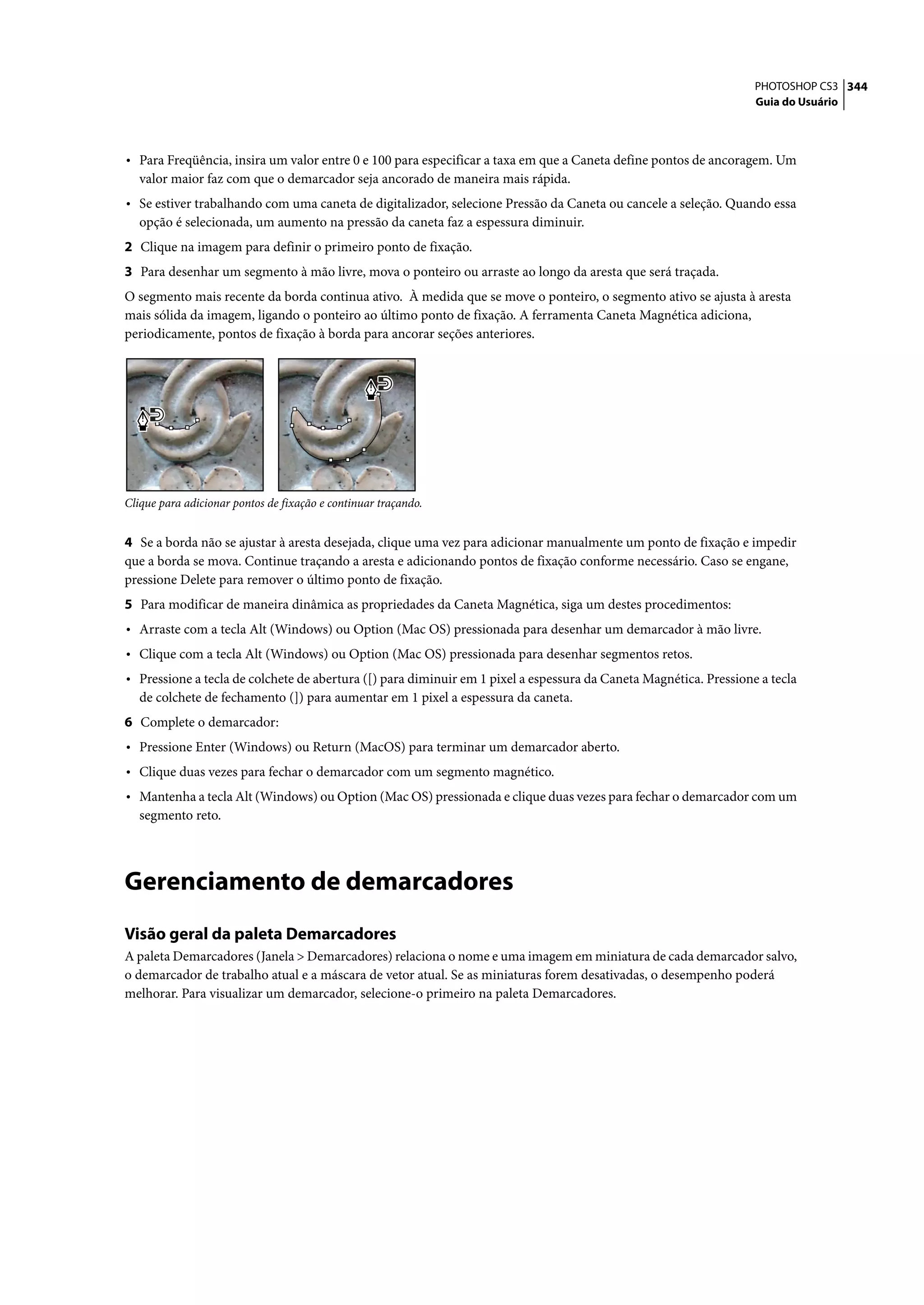 PHOTOSHOP CS3 344
                                                                                                                   Guia do Usuário




• Para Freqüência, insira um valor entre 0 e 100 para especificar a taxa em que a Caneta define pontos de ancoragem. Um
   valor maior faz com que o demarcador seja ancorado de maneira mais rápida.
• Se estiver trabalhando com uma caneta de digitalizador, selecione Pressão da Caneta ou cancele a seleção. Quando essa
   opção é selecionada, um aumento na pressão da caneta faz a espessura diminuir.
2 Clique na imagem para definir o primeiro ponto de fixação.
3 Para desenhar um segmento à mão livre, mova o ponteiro ou arraste ao longo da aresta que será traçada.
O segmento mais recente da borda continua ativo. À medida que se move o ponteiro, o segmento ativo se ajusta à aresta
mais sólida da imagem, ligando o ponteiro ao último ponto de fixação. A ferramenta Caneta Magnética adiciona,
periodicamente, pontos de fixação à borda para ancorar seções anteriores.




Clique para adicionar pontos de fixação e continuar traçando.


4 Se a borda não se ajustar à aresta desejada, clique uma vez para adicionar manualmente um ponto de fixação e impedir
que a borda se mova. Continue traçando a aresta e adicionando pontos de fixação conforme necessário. Caso se engane,
pressione Delete para remover o último ponto de fixação.
5 Para modificar de maneira dinâmica as propriedades da Caneta Magnética, siga um destes procedimentos:
• Arraste com a tecla Alt (Windows) ou Option (Mac OS) pressionada para desenhar um demarcador à mão livre.
• Clique com a tecla Alt (Windows) ou Option (Mac OS) pressionada para desenhar segmentos retos.
• Pressione a tecla de colchete de abertura ([) para diminuir em 1 pixel a espessura da Caneta Magnética. Pressione a tecla
   de colchete de fechamento (]) para aumentar em 1 pixel a espessura da caneta.
6 Complete o demarcador:
• Pressione Enter (Windows) ou Return (MacOS) para terminar um demarcador aberto.
• Clique duas vezes para fechar o demarcador com um segmento magnético.
• Mantenha a tecla Alt (Windows) ou Option (Mac OS) pressionada e clique duas vezes para fechar o demarcador com um
   segmento reto.




Gerenciamento de demarcadores
Visão geral da paleta Demarcadores
A paleta Demarcadores (Janela > Demarcadores) relaciona o nome e uma imagem em miniatura de cada demarcador salvo,
o demarcador de trabalho atual e a máscara de vetor atual. Se as miniaturas forem desativadas, o desempenho poderá
melhorar. Para visualizar um demarcador, selecione-o primeiro na paleta Demarcadores.
 
