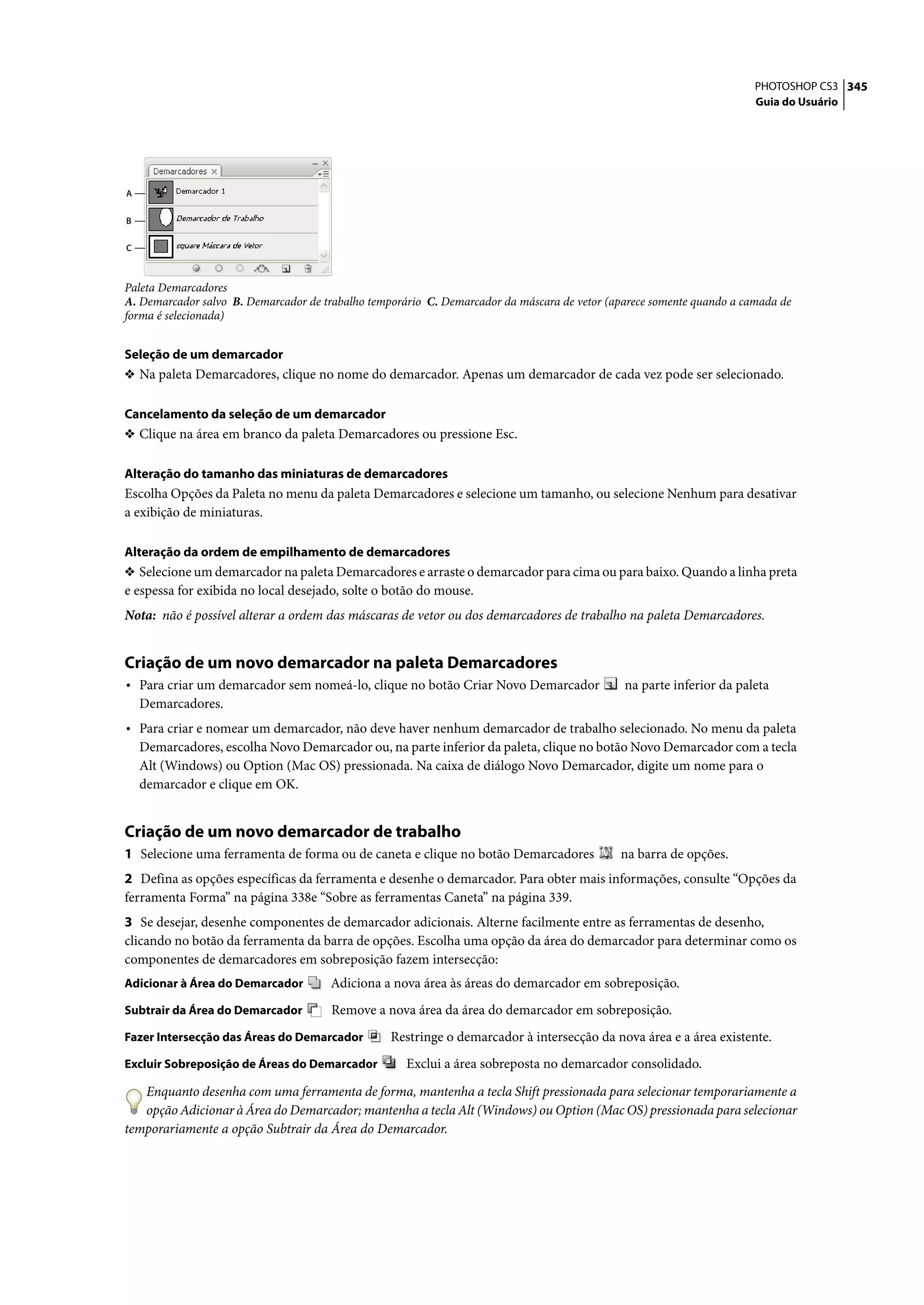 PHOTOSHOP CS3 345
                                                                                                                       Guia do Usuário




A

B

C



Paleta Demarcadores
A. Demarcador salvo B. Demarcador de trabalho temporário C. Demarcador da máscara de vetor (aparece somente quando a camada de
forma é selecionada)


Seleção de um demarcador
❖ Na paleta Demarcadores, clique no nome do demarcador. Apenas um demarcador de cada vez pode ser selecionado.


Cancelamento da seleção de um demarcador
❖ Clique na área em branco da paleta Demarcadores ou pressione Esc.


Alteração do tamanho das miniaturas de demarcadores
Escolha Opções da Paleta no menu da paleta Demarcadores e selecione um tamanho, ou selecione Nenhum para desativar
a exibição de miniaturas.

Alteração da ordem de empilhamento de demarcadores
❖ Selecione um demarcador na paleta Demarcadores e arraste o demarcador para cima ou para baixo. Quando a linha preta
e espessa for exibida no local desejado, solte o botão do mouse.
Nota: não é possível alterar a ordem das máscaras de vetor ou dos demarcadores de trabalho na paleta Demarcadores.


Criação de um novo demarcador na paleta Demarcadores
• Para criar um demarcador sem nomeá-lo, clique no botão Criar Novo Demarcador                na parte inferior da paleta
    Demarcadores.
• Para criar e nomear um demarcador, não deve haver nenhum demarcador de trabalho selecionado. No menu da paleta
    Demarcadores, escolha Novo Demarcador ou, na parte inferior da paleta, clique no botão Novo Demarcador com a tecla
    Alt (Windows) ou Option (Mac OS) pressionada. Na caixa de diálogo Novo Demarcador, digite um nome para o
    demarcador e clique em OK.


Criação de um novo demarcador de trabalho
1 Selecione uma ferramenta de forma ou de caneta e clique no botão Demarcadores              na barra de opções.
2 Defina as opções específicas da ferramenta e desenhe o demarcador. Para obter mais informações, consulte “Opções da
ferramenta Forma” na página 338e “Sobre as ferramentas Caneta” na página 339.
3 Se desejar, desenhe componentes de demarcador adicionais. Alterne facilmente entre as ferramentas de desenho,
clicando no botão da ferramenta da barra de opções. Escolha uma opção da área do demarcador para determinar como os
componentes de demarcadores em sobreposição fazem intersecção:
Adicionar à Área do Demarcador        Adiciona a nova área às áreas do demarcador em sobreposição.
Subtrair da Área do Demarcador         Remove a nova área da área do demarcador em sobreposição.
Fazer Intersecção das Áreas do Demarcador         Restringe o demarcador à intersecção da nova área e a área existente.
Excluir Sobreposição de Áreas do Demarcador          Exclui a área sobreposta no demarcador consolidado.

   Enquanto desenha com uma ferramenta de forma, mantenha a tecla Shift pressionada para selecionar temporariamente a
   opção Adicionar à Área do Demarcador; mantenha a tecla Alt (Windows) ou Option (Mac OS) pressionada para selecionar
temporariamente a opção Subtrair da Área do Demarcador.
 