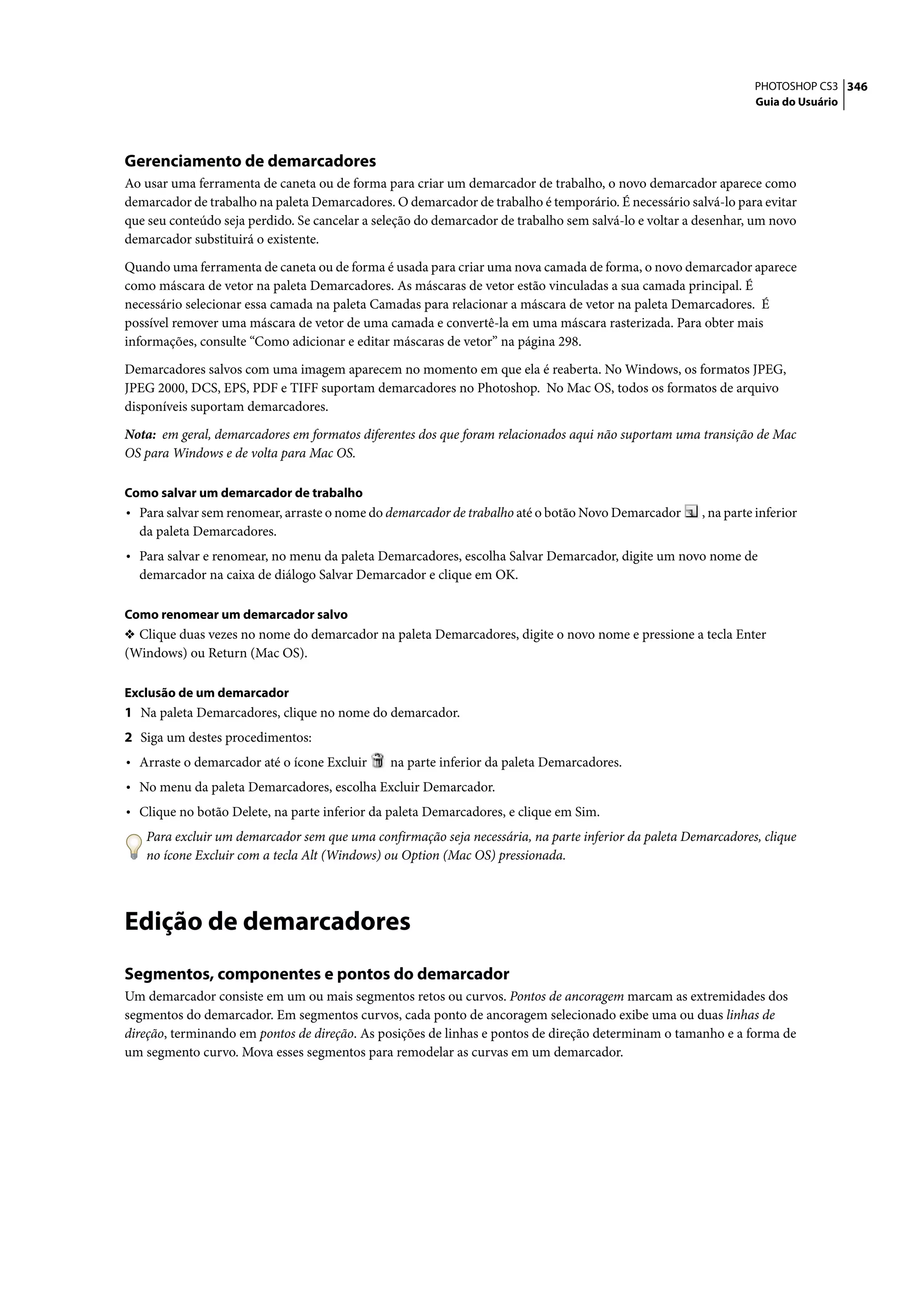 PHOTOSHOP CS3 346
                                                                                                                 Guia do Usuário




Gerenciamento de demarcadores
Ao usar uma ferramenta de caneta ou de forma para criar um demarcador de trabalho, o novo demarcador aparece como
demarcador de trabalho na paleta Demarcadores. O demarcador de trabalho é temporário. É necessário salvá-lo para evitar
que seu conteúdo seja perdido. Se cancelar a seleção do demarcador de trabalho sem salvá-lo e voltar a desenhar, um novo
demarcador substituirá o existente.

Quando uma ferramenta de caneta ou de forma é usada para criar uma nova camada de forma, o novo demarcador aparece
como máscara de vetor na paleta Demarcadores. As máscaras de vetor estão vinculadas a sua camada principal. É
necessário selecionar essa camada na paleta Camadas para relacionar a máscara de vetor na paleta Demarcadores. É
possível remover uma máscara de vetor de uma camada e convertê-la em uma máscara rasterizada. Para obter mais
informações, consulte “Como adicionar e editar máscaras de vetor” na página 298.

Demarcadores salvos com uma imagem aparecem no momento em que ela é reaberta. No Windows, os formatos JPEG,
JPEG 2000, DCS, EPS, PDF e TIFF suportam demarcadores no Photoshop. No Mac OS, todos os formatos de arquivo
disponíveis suportam demarcadores.

Nota: em geral, demarcadores em formatos diferentes dos que foram relacionados aqui não suportam uma transição de Mac
OS para Windows e de volta para Mac OS.

Como salvar um demarcador de trabalho
• Para salvar sem renomear, arraste o nome do demarcador de trabalho até o botão Novo Demarcador       , na parte inferior
  da paleta Demarcadores.
• Para salvar e renomear, no menu da paleta Demarcadores, escolha Salvar Demarcador, digite um novo nome de
  demarcador na caixa de diálogo Salvar Demarcador e clique em OK.

Como renomear um demarcador salvo
❖ Clique duas vezes no nome do demarcador na paleta Demarcadores, digite o novo nome e pressione a tecla Enter
(Windows) ou Return (Mac OS).

Exclusão de um demarcador
1 Na paleta Demarcadores, clique no nome do demarcador.
2 Siga um destes procedimentos:
• Arraste o demarcador até o ícone Excluir     na parte inferior da paleta Demarcadores.
• No menu da paleta Demarcadores, escolha Excluir Demarcador.
• Clique no botão Delete, na parte inferior da paleta Demarcadores, e clique em Sim.
   Para excluir um demarcador sem que uma confirmação seja necessária, na parte inferior da paleta Demarcadores, clique
   no ícone Excluir com a tecla Alt (Windows) ou Option (Mac OS) pressionada.




Edição de demarcadores
Segmentos, componentes e pontos do demarcador
Um demarcador consiste em um ou mais segmentos retos ou curvos. Pontos de ancoragem marcam as extremidades dos
segmentos do demarcador. Em segmentos curvos, cada ponto de ancoragem selecionado exibe uma ou duas linhas de
direção, terminando em pontos de direção. As posições de linhas e pontos de direção determinam o tamanho e a forma de
um segmento curvo. Mova esses segmentos para remodelar as curvas em um demarcador.
 