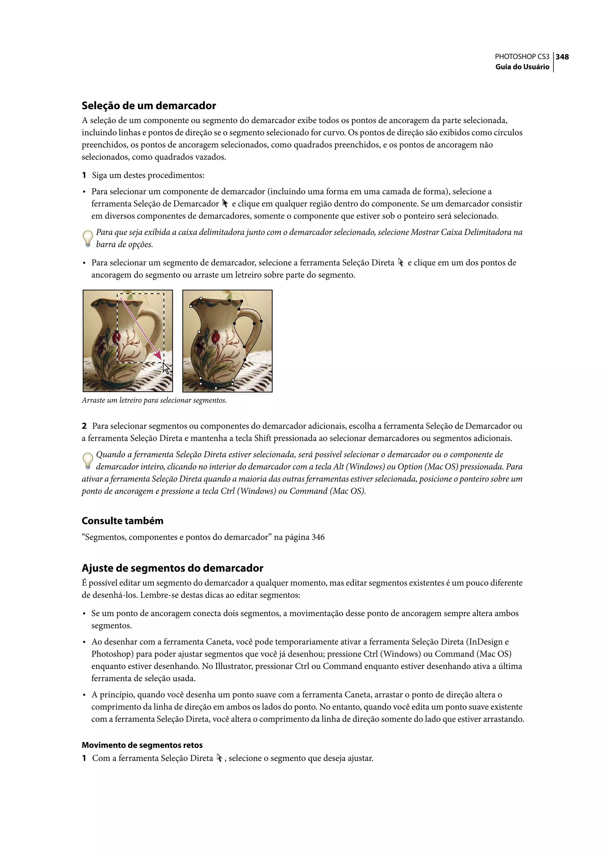 PHOTOSHOP CS3 348
                                                                                                                     Guia do Usuário




Seleção de um demarcador
A seleção de um componente ou segmento do demarcador exibe todos os pontos de ancoragem da parte selecionada,
incluindo linhas e pontos de direção se o segmento selecionado for curvo. Os pontos de direção são exibidos como círculos
preenchidos, os pontos de ancoragem selecionados, como quadrados preenchidos, e os pontos de ancoragem não
selecionados, como quadrados vazados.

1 Siga um destes procedimentos:
• Para selecionar um componente de demarcador (incluindo uma forma em uma camada de forma), selecione a
   ferramenta Seleção de Demarcador e clique em qualquer região dentro do componente. Se um demarcador consistir
   em diversos componentes de demarcadores, somente o componente que estiver sob o ponteiro será selecionado.
    Para que seja exibida a caixa delimitadora junto com o demarcador selecionado, selecione Mostrar Caixa Delimitadora na
    barra de opções.

• Para selecionar um segmento de demarcador, selecione a ferramenta Seleção Direta          e clique em um dos pontos de
   ancoragem do segmento ou arraste um letreiro sobre parte do segmento.




Arraste um letreiro para selecionar segmentos.


2 Para selecionar segmentos ou componentes do demarcador adicionais, escolha a ferramenta Seleção de Demarcador ou
a ferramenta Seleção Direta e mantenha a tecla Shift pressionada ao selecionar demarcadores ou segmentos adicionais.
    Quando a ferramenta Seleção Direta estiver selecionada, será possível selecionar o demarcador ou o componente de
    demarcador inteiro, clicando no interior do demarcador com a tecla Alt (Windows) ou Option (Mac OS) pressionada. Para
ativar a ferramenta Seleção Direta quando a maioria das outras ferramentas estiver selecionada, posicione o ponteiro sobre um
ponto de ancoragem e pressione a tecla Ctrl (Windows) ou Command (Mac OS).


Consulte também
“Segmentos, componentes e pontos do demarcador” na página 346


Ajuste de segmentos do demarcador
É possível editar um segmento do demarcador a qualquer momento, mas editar segmentos existentes é um pouco diferente
de desenhá-los. Lembre-se destas dicas ao editar segmentos:

• Se um ponto de ancoragem conecta dois segmentos, a movimentação desse ponto de ancoragem sempre altera ambos
   segmentos.
• Ao desenhar com a ferramenta Caneta, você pode temporariamente ativar a ferramenta Seleção Direta (InDesign e
   Photoshop) para poder ajustar segmentos que você já desenhou; pressione Ctrl (Windows) ou Command (Mac OS)
   enquanto estiver desenhando. No Illustrator, pressionar Ctrl ou Command enquanto estiver desenhando ativa a última
   ferramenta de seleção usada.
• A princípio, quando você desenha um ponto suave com a ferramenta Caneta, arrastar o ponto de direção altera o
   comprimento da linha de direção em ambos os lados do ponto. No entanto, quando você edita um ponto suave existente
   com a ferramenta Seleção Direta, você altera o comprimento da linha de direção somente do lado que estiver arrastando.

Movimento de segmentos retos
1 Com a ferramenta Seleção Direta            , selecione o segmento que deseja ajustar.
 