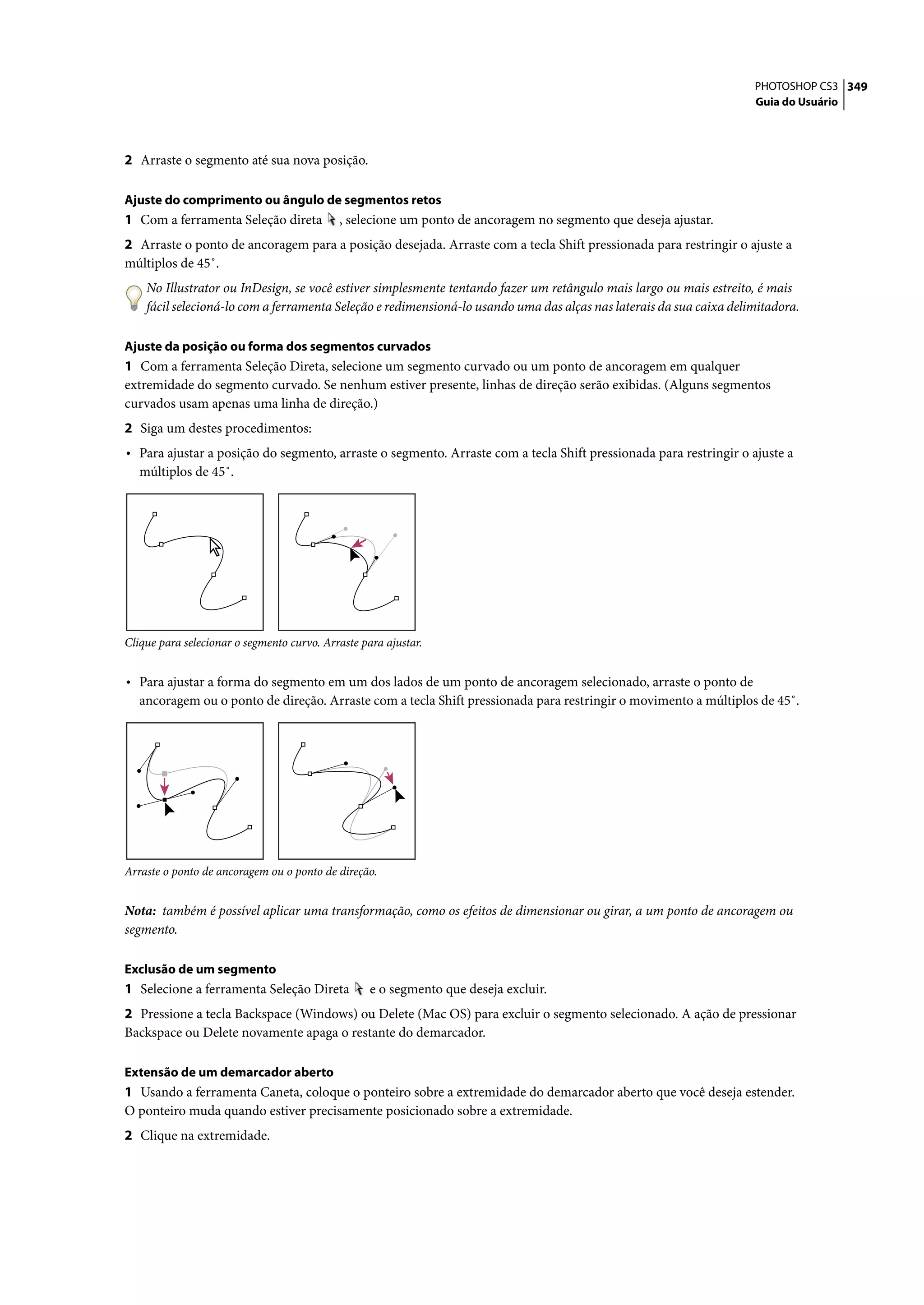 PHOTOSHOP CS3 349
                                                                                                                     Guia do Usuário




2 Arraste o segmento até sua nova posição.

Ajuste do comprimento ou ângulo de segmentos retos
1 Com a ferramenta Seleção direta           , selecione um ponto de ancoragem no segmento que deseja ajustar.
2 Arraste o ponto de ancoragem para a posição desejada. Arraste com a tecla Shift pressionada para restringir o ajuste a
múltiplos de 45˚.
    No Illustrator ou InDesign, se você estiver simplesmente tentando fazer um retângulo mais largo ou mais estreito, é mais
    fácil selecioná-lo com a ferramenta Seleção e redimensioná-lo usando uma das alças nas laterais da sua caixa delimitadora.

Ajuste da posição ou forma dos segmentos curvados
1 Com a ferramenta Seleção Direta, selecione um segmento curvado ou um ponto de ancoragem em qualquer
extremidade do segmento curvado. Se nenhum estiver presente, linhas de direção serão exibidas. (Alguns segmentos
curvados usam apenas uma linha de direção.)
2 Siga um destes procedimentos:
• Para ajustar a posição do segmento, arraste o segmento. Arraste com a tecla Shift pressionada para restringir o ajuste a
   múltiplos de 45˚.




Clique para selecionar o segmento curvo. Arraste para ajustar.


• Para ajustar a forma do segmento em um dos lados de um ponto de ancoragem selecionado, arraste o ponto de
   ancoragem ou o ponto de direção. Arraste com a tecla Shift pressionada para restringir o movimento a múltiplos de 45˚.




Arraste o ponto de ancoragem ou o ponto de direção.


Nota: também é possível aplicar uma transformação, como os efeitos de dimensionar ou girar, a um ponto de ancoragem ou
segmento.

Exclusão de um segmento
1 Selecione a ferramenta Seleção Direta            e o segmento que deseja excluir.
2 Pressione a tecla Backspace (Windows) ou Delete (Mac OS) para excluir o segmento selecionado. A ação de pressionar
Backspace ou Delete novamente apaga o restante do demarcador.

Extensão de um demarcador aberto
1 Usando a ferramenta Caneta, coloque o ponteiro sobre a extremidade do demarcador aberto que você deseja estender.
O ponteiro muda quando estiver precisamente posicionado sobre a extremidade.
2 Clique na extremidade.
 