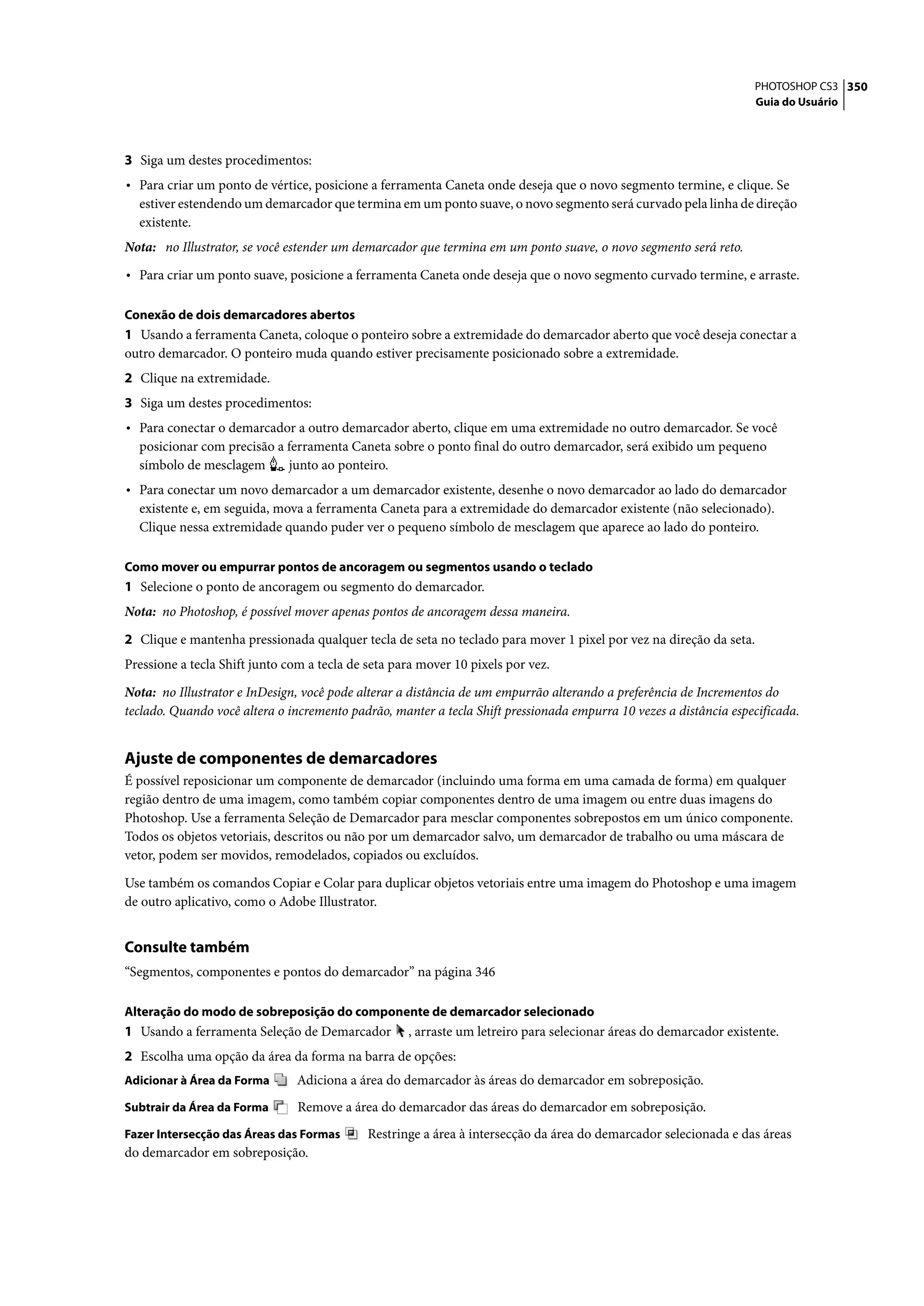 PHOTOSHOP CS3 350
                                                                                                                   Guia do Usuário




3 Siga um destes procedimentos:
• Para criar um ponto de vértice, posicione a ferramenta Caneta onde deseja que o novo segmento termine, e clique. Se
  estiver estendendo um demarcador que termina em um ponto suave, o novo segmento será curvado pela linha de direção
  existente.
Nota: no Illustrator, se você estender um demarcador que termina em um ponto suave, o novo segmento será reto.

• Para criar um ponto suave, posicione a ferramenta Caneta onde deseja que o novo segmento curvado termine, e arraste.

Conexão de dois demarcadores abertos
1 Usando a ferramenta Caneta, coloque o ponteiro sobre a extremidade do demarcador aberto que você deseja conectar a
outro demarcador. O ponteiro muda quando estiver precisamente posicionado sobre a extremidade.
2 Clique na extremidade.
3 Siga um destes procedimentos:
• Para conectar o demarcador a outro demarcador aberto, clique em uma extremidade no outro demarcador. Se você
  posicionar com precisão a ferramenta Caneta sobre o ponto final do outro demarcador, será exibido um pequeno
  símbolo de mesclagem      junto ao ponteiro.
• Para conectar um novo demarcador a um demarcador existente, desenhe o novo demarcador ao lado do demarcador
  existente e, em seguida, mova a ferramenta Caneta para a extremidade do demarcador existente (não selecionado).
  Clique nessa extremidade quando puder ver o pequeno símbolo de mesclagem que aparece ao lado do ponteiro.

Como mover ou empurrar pontos de ancoragem ou segmentos usando o teclado
1 Selecione o ponto de ancoragem ou segmento do demarcador.
Nota: no Photoshop, é possível mover apenas pontos de ancoragem dessa maneira.

2 Clique e mantenha pressionada qualquer tecla de seta no teclado para mover 1 pixel por vez na direção da seta.
Pressione a tecla Shift junto com a tecla de seta para mover 10 pixels por vez.

Nota: no Illustrator e InDesign, você pode alterar a distância de um empurrão alterando a preferência de Incrementos do
teclado. Quando você altera o incremento padrão, manter a tecla Shift pressionada empurra 10 vezes a distância especificada.


Ajuste de componentes de demarcadores
É possível reposicionar um componente de demarcador (incluindo uma forma em uma camada de forma) em qualquer
região dentro de uma imagem, como também copiar componentes dentro de uma imagem ou entre duas imagens do
Photoshop. Use a ferramenta Seleção de Demarcador para mesclar componentes sobrepostos em um único componente.
Todos os objetos vetoriais, descritos ou não por um demarcador salvo, um demarcador de trabalho ou uma máscara de
vetor, podem ser movidos, remodelados, copiados ou excluídos.

Use também os comandos Copiar e Colar para duplicar objetos vetoriais entre uma imagem do Photoshop e uma imagem
de outro aplicativo, como o Adobe Illustrator.


Consulte também
“Segmentos, componentes e pontos do demarcador” na página 346

Alteração do modo de sobreposição do componente de demarcador selecionado
1 Usando a ferramenta Seleção de Demarcador         , arraste um letreiro para selecionar áreas do demarcador existente.
2 Escolha uma opção da área da forma na barra de opções:
Adicionar à Área da Forma       Adiciona a área do demarcador às áreas do demarcador em sobreposição.
Subtrair da Área da Forma       Remove a área do demarcador das áreas do demarcador em sobreposição.
Fazer Intersecção das Áreas das Formas       Restringe a área à intersecção da área do demarcador selecionada e das áreas
do demarcador em sobreposição.
 
