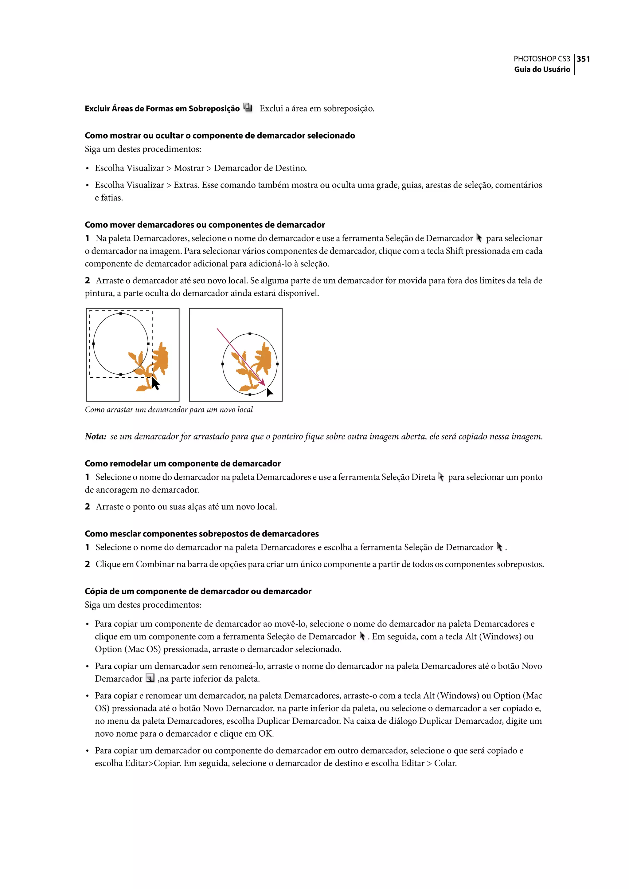 PHOTOSHOP CS3 351
                                                                                                                   Guia do Usuário



Excluir Áreas de Formas em Sobreposição          Exclui a área em sobreposição.

Como mostrar ou ocultar o componente de demarcador selecionado
Siga um destes procedimentos:

• Escolha Visualizar > Mostrar > Demarcador de Destino.
• Escolha Visualizar > Extras. Esse comando também mostra ou oculta uma grade, guias, arestas de seleção, comentários
  e fatias.

Como mover demarcadores ou componentes de demarcador
1 Na paleta Demarcadores, selecione o nome do demarcador e use a ferramenta Seleção de Demarcador para selecionar
o demarcador na imagem. Para selecionar vários componentes de demarcador, clique com a tecla Shift pressionada em cada
componente de demarcador adicional para adicioná-lo à seleção.
2 Arraste o demarcador até seu novo local. Se alguma parte de um demarcador for movida para fora dos limites da tela de
pintura, a parte oculta do demarcador ainda estará disponível.




Como arrastar um demarcador para um novo local


Nota: se um demarcador for arrastado para que o ponteiro fique sobre outra imagem aberta, ele será copiado nessa imagem.

Como remodelar um componente de demarcador
1 Selecione o nome do demarcador na paleta Demarcadores e use a ferramenta Seleção Direta        para selecionar um ponto
de ancoragem no demarcador.
2 Arraste o ponto ou suas alças até um novo local.

Como mesclar componentes sobrepostos de demarcadores
1 Selecione o nome do demarcador na paleta Demarcadores e escolha a ferramenta Seleção de Demarcador           .
2 Clique em Combinar na barra de opções para criar um único componente a partir de todos os componentes sobrepostos.

Cópia de um componente de demarcador ou demarcador
Siga um destes procedimentos:

• Para copiar um componente de demarcador ao movê-lo, selecione o nome do demarcador na paleta Demarcadores e
  clique em um componente com a ferramenta Seleção de Demarcador             . Em seguida, com a tecla Alt (Windows) ou
  Option (Mac OS) pressionada, arraste o demarcador selecionado.
• Para copiar um demarcador sem renomeá-lo, arraste o nome do demarcador na paleta Demarcadores até o botão Novo
  Demarcador       ,na parte inferior da paleta.
• Para copiar e renomear um demarcador, na paleta Demarcadores, arraste-o com a tecla Alt (Windows) ou Option (Mac
  OS) pressionada até o botão Novo Demarcador, na parte inferior da paleta, ou selecione o demarcador a ser copiado e,
  no menu da paleta Demarcadores, escolha Duplicar Demarcador. Na caixa de diálogo Duplicar Demarcador, digite um
  novo nome para o demarcador e clique em OK.
• Para copiar um demarcador ou componente do demarcador em outro demarcador, selecione o que será copiado e
  escolha Editar>Copiar. Em seguida, selecione o demarcador de destino e escolha Editar > Colar.
 