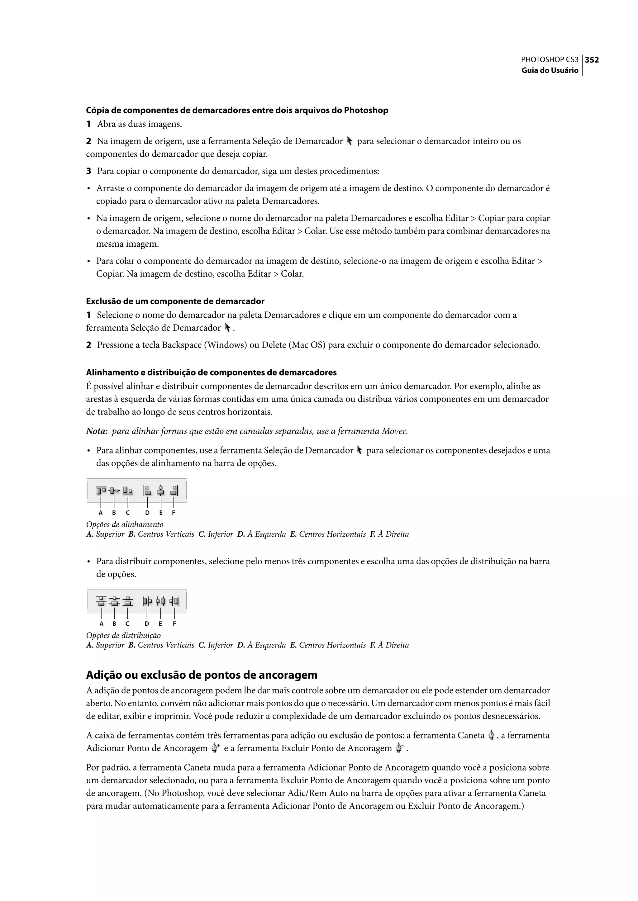 PHOTOSHOP CS3 352
                                                                                                                           Guia do Usuário




Cópia de componentes de demarcadores entre dois arquivos do Photoshop
1 Abra as duas imagens.
2 Na imagem de origem, use a ferramenta Seleção de Demarcador                 para selecionar o demarcador inteiro ou os
componentes do demarcador que deseja copiar.
3 Para copiar o componente do demarcador, siga um destes procedimentos:
• Arraste o componente do demarcador da imagem de origem até a imagem de destino. O componente do demarcador é
  copiado para o demarcador ativo na paleta Demarcadores.
• Na imagem de origem, selecione o nome do demarcador na paleta Demarcadores e escolha Editar > Copiar para copiar
  o demarcador. Na imagem de destino, escolha Editar > Colar. Use esse método também para combinar demarcadores na
  mesma imagem.
• Para colar o componente do demarcador na imagem de destino, selecione-o na imagem de origem e escolha Editar >
  Copiar. Na imagem de destino, escolha Editar > Colar.

Exclusão de um componente de demarcador
1 Selecione o nome do demarcador na paleta Demarcadores e clique em um componente do demarcador com a
ferramenta Seleção de Demarcador .
2 Pressione a tecla Backspace (Windows) ou Delete (Mac OS) para excluir o componente do demarcador selecionado.

Alinhamento e distribuição de componentes de demarcadores
É possível alinhar e distribuir componentes de demarcador descritos em um único demarcador. Por exemplo, alinhe as
arestas à esquerda de várias formas contidas em uma única camada ou distribua vários componentes em um demarcador
de trabalho ao longo de seus centros horizontais.

Nota: para alinhar formas que estão em camadas separadas, use a ferramenta Mover.

• Para alinhar componentes, use a ferramenta Seleção de Demarcador               para selecionar os componentes desejados e uma
  das opções de alinhamento na barra de opções.




   A   B   C     D   E   F
Opções de alinhamento
A. Superior B. Centros Verticais C. Inferior D. À Esquerda E. Centros Horizontais F. À Direita


• Para distribuir componentes, selecione pelo menos três componentes e escolha uma das opções de distribuição na barra
  de opções.




   A   B   C     D   E   F
Opções de distribuição
A. Superior B. Centros Verticais C. Inferior D. À Esquerda E. Centros Horizontais F. À Direita


Adição ou exclusão de pontos de ancoragem
A adição de pontos de ancoragem podem lhe dar mais controle sobre um demarcador ou ele pode estender um demarcador
aberto. No entanto, convém não adicionar mais pontos do que o necessário. Um demarcador com menos pontos é mais fácil
de editar, exibir e imprimir. Você pode reduzir a complexidade de um demarcador excluindo os pontos desnecessários.

A caixa de ferramentas contém três ferramentas para adição ou exclusão de pontos: a ferramenta Caneta            , a ferramenta
Adicionar Ponto de Ancoragem       e a ferramenta Excluir Ponto de Ancoragem .

Por padrão, a ferramenta Caneta muda para a ferramenta Adicionar Ponto de Ancoragem quando você a posiciona sobre
um demarcador selecionado, ou para a ferramenta Excluir Ponto de Ancoragem quando você a posiciona sobre um ponto
de ancoragem. (No Photoshop, você deve selecionar Adic/Rem Auto na barra de opções para ativar a ferramenta Caneta
para mudar automaticamente para a ferramenta Adicionar Ponto de Ancoragem ou Excluir Ponto de Ancoragem.)
 