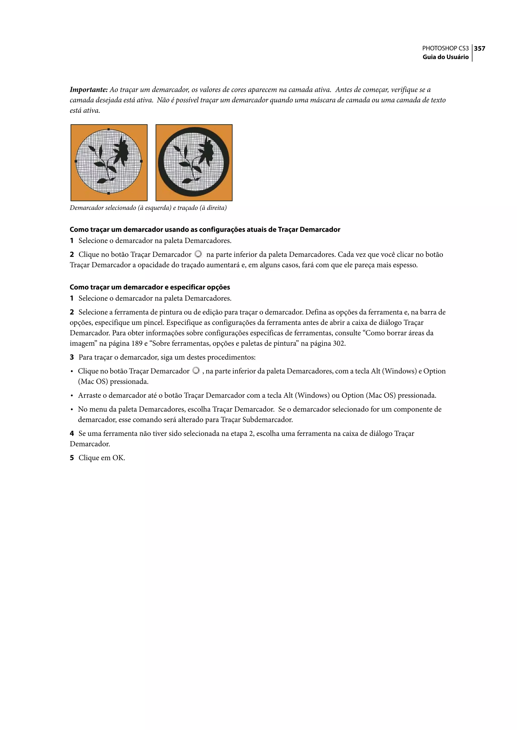 PHOTOSHOP CS3 357
                                                                                                                      Guia do Usuário




Importante: Ao traçar um demarcador, os valores de cores aparecem na camada ativa. Antes de começar, verifique se a
camada desejada está ativa. Não é possível traçar um demarcador quando uma máscara de camada ou uma camada de texto
está ativa.




Demarcador selecionado (à esquerda) e traçado (à direita)


Como traçar um demarcador usando as configurações atuais de Traçar Demarcador
1 Selecione o demarcador na paleta Demarcadores.
2 Clique no botão Traçar Demarcador      na parte inferior da paleta Demarcadores. Cada vez que você clicar no botão
Traçar Demarcador a opacidade do traçado aumentará e, em alguns casos, fará com que ele pareça mais espesso.

Como traçar um demarcador e especificar opções
1 Selecione o demarcador na paleta Demarcadores.
2 Selecione a ferramenta de pintura ou de edição para traçar o demarcador. Defina as opções da ferramenta e, na barra de
opções, especifique um pincel. Especifique as configurações da ferramenta antes de abrir a caixa de diálogo Traçar
Demarcador. Para obter informações sobre configurações específicas de ferramentas, consulte “Como borrar áreas da
imagem” na página 189 e “Sobre ferramentas, opções e paletas de pintura” na página 302.
3 Para traçar o demarcador, siga um destes procedimentos:
• Clique no botão Traçar Demarcador             , na parte inferior da paleta Demarcadores, com a tecla Alt (Windows) e Option
  (Mac OS) pressionada.
• Arraste o demarcador até o botão Traçar Demarcador com a tecla Alt (Windows) ou Option (Mac OS) pressionada.
• No menu da paleta Demarcadores, escolha Traçar Demarcador. Se o demarcador selecionado for um componente de
  demarcador, esse comando será alterado para Traçar Subdemarcador.
4 Se uma ferramenta não tiver sido selecionada na etapa 2, escolha uma ferramenta na caixa de diálogo Traçar
Demarcador.
5 Clique em OK.
 
