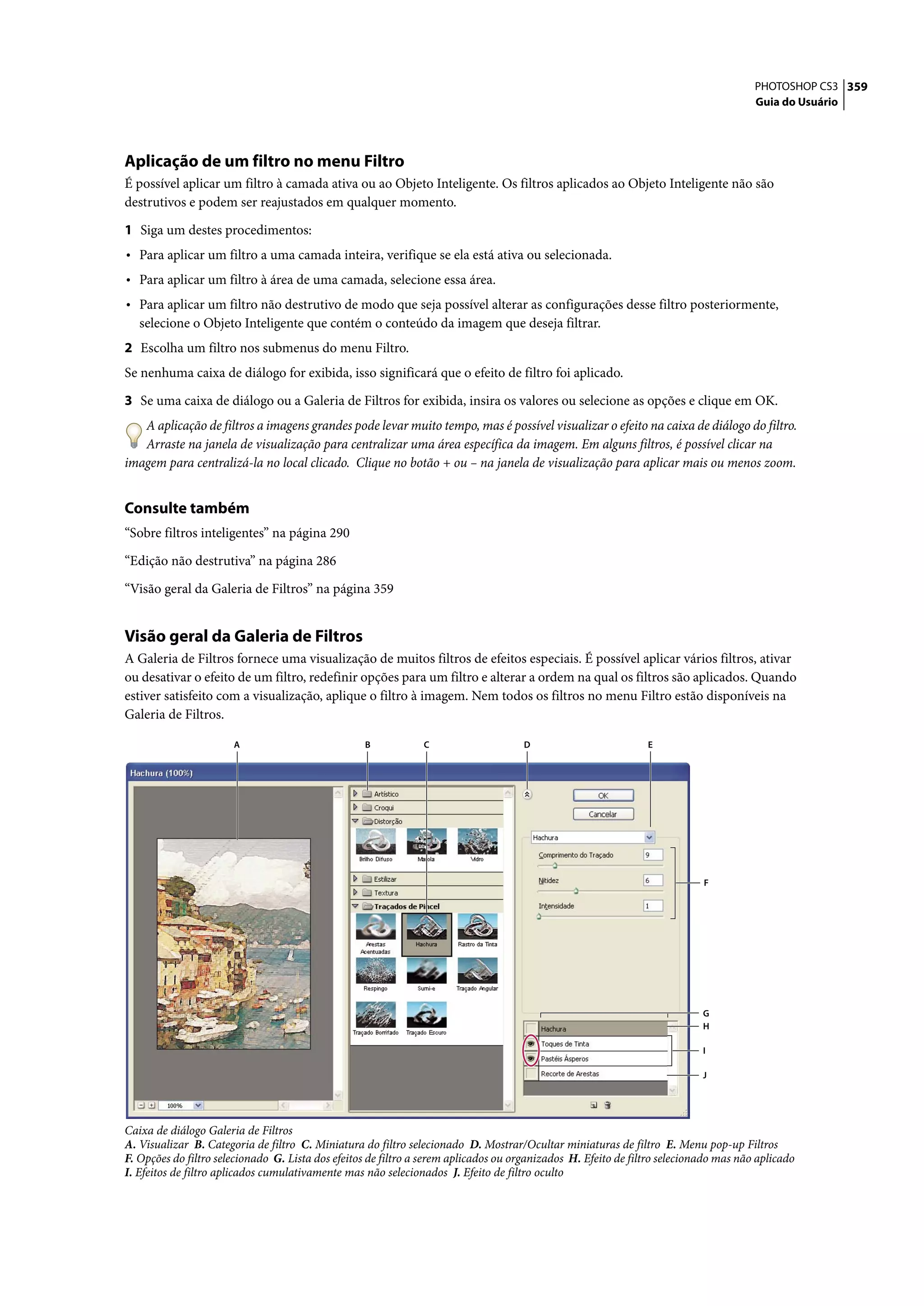 PHOTOSHOP CS3 359
                                                                                                                                       Guia do Usuário




Aplicação de um filtro no menu Filtro
É possível aplicar um filtro à camada ativa ou ao Objeto Inteligente. Os filtros aplicados ao Objeto Inteligente não são
destrutivos e podem ser reajustados em qualquer momento.

1 Siga um destes procedimentos:
• Para aplicar um filtro a uma camada inteira, verifique se ela está ativa ou selecionada.
• Para aplicar um filtro à área de uma camada, selecione essa área.
• Para aplicar um filtro não destrutivo de modo que seja possível alterar as configurações desse filtro posteriormente,
   selecione o Objeto Inteligente que contém o conteúdo da imagem que deseja filtrar.
2 Escolha um filtro nos submenus do menu Filtro.
Se nenhuma caixa de diálogo for exibida, isso significará que o efeito de filtro foi aplicado.

3 Se uma caixa de diálogo ou a Galeria de Filtros for exibida, insira os valores ou selecione as opções e clique em OK.
   A aplicação de filtros a imagens grandes pode levar muito tempo, mas é possível visualizar o efeito na caixa de diálogo do filtro.
   Arraste na janela de visualização para centralizar uma área específica da imagem. Em alguns filtros, é possível clicar na
imagem para centralizá-la no local clicado. Clique no botão + ou – na janela de visualização para aplicar mais ou menos zoom.


Consulte também
“Sobre filtros inteligentes” na página 290

“Edição não destrutiva” na página 286

“Visão geral da Galeria de Filtros” na página 359


Visão geral da Galeria de Filtros
A Galeria de Filtros fornece uma visualização de muitos filtros de efeitos especiais. É possível aplicar vários filtros, ativar
ou desativar o efeito de um filtro, redefinir opções para um filtro e alterar a ordem na qual os filtros são aplicados. Quando
estiver satisfeito com a visualização, aplique o filtro à imagem. Nem todos os filtros no menu Filtro estão disponíveis na
Galeria de Filtros.

                       A                           B            C                    D                          E




                                                                                                                            F




                                                                                                                            G
                                                                                                                            H

                                                                                                                            I

                                                                                                                            J




Caixa de diálogo Galeria de Filtros
A. Visualizar B. Categoria de filtro C. Miniatura do filtro selecionado D. Mostrar/Ocultar miniaturas de filtro E. Menu pop-up Filtros
F. Opções do filtro selecionado G. Lista dos efeitos de filtro a serem aplicados ou organizados H. Efeito de filtro selecionado mas não aplicado
I. Efeitos de filtro aplicados cumulativamente mas não selecionados J. Efeito de filtro oculto
 