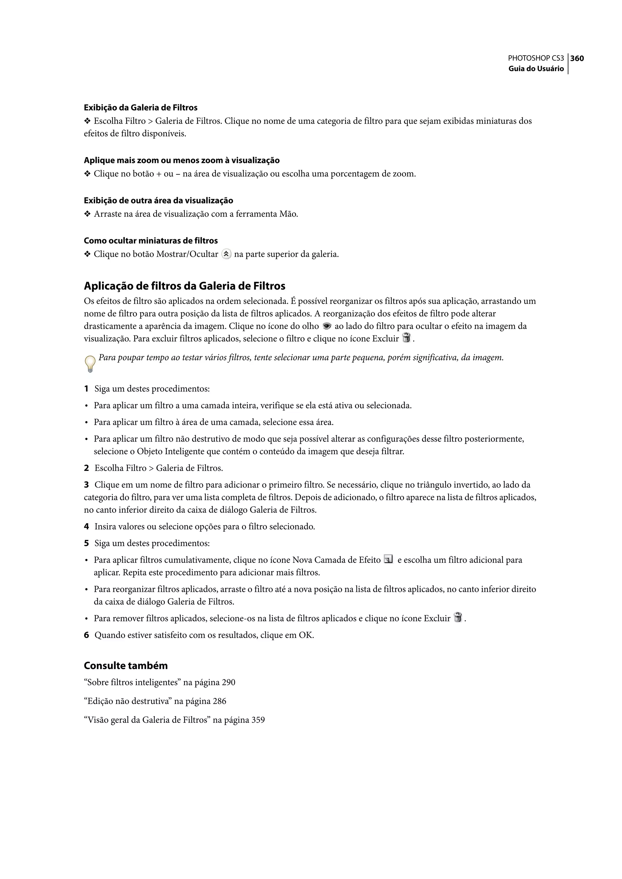 PHOTOSHOP CS3 360
                                                                                                                         Guia do Usuário




Exibição da Galeria de Filtros
❖ Escolha Filtro > Galeria de Filtros. Clique no nome de uma categoria de filtro para que sejam exibidas miniaturas dos
efeitos de filtro disponíveis.

Aplique mais zoom ou menos zoom à visualização
❖ Clique no botão + ou – na área de visualização ou escolha uma porcentagem de zoom.


Exibição de outra área da visualização
❖ Arraste na área de visualização com a ferramenta Mão.


Como ocultar miniaturas de filtros
❖ Clique no botão Mostrar/Ocultar          na parte superior da galeria.


Aplicação de filtros da Galeria de Filtros
Os efeitos de filtro são aplicados na ordem selecionada. É possível reorganizar os filtros após sua aplicação, arrastando um
nome de filtro para outra posição da lista de filtros aplicados. A reorganização dos efeitos de filtro pode alterar
drasticamente a aparência da imagem. Clique no ícone do olho             ao lado do filtro para ocultar o efeito na imagem da
visualização. Para excluir filtros aplicados, selecione o filtro e clique no ícone Excluir .

    Para poupar tempo ao testar vários filtros, tente selecionar uma parte pequena, porém significativa, da imagem.


1 Siga um destes procedimentos:
• Para aplicar um filtro a uma camada inteira, verifique se ela está ativa ou selecionada.
• Para aplicar um filtro à área de uma camada, selecione essa área.
• Para aplicar um filtro não destrutivo de modo que seja possível alterar as configurações desse filtro posteriormente,
  selecione o Objeto Inteligente que contém o conteúdo da imagem que deseja filtrar.
2 Escolha Filtro > Galeria de Filtros.
3 Clique em um nome de filtro para adicionar o primeiro filtro. Se necessário, clique no triângulo invertido, ao lado da
categoria do filtro, para ver uma lista completa de filtros. Depois de adicionado, o filtro aparece na lista de filtros aplicados,
no canto inferior direito da caixa de diálogo Galeria de Filtros.
4 Insira valores ou selecione opções para o filtro selecionado.
5 Siga um destes procedimentos:
• Para aplicar filtros cumulativamente, clique no ícone Nova Camada de Efeito             e escolha um filtro adicional para
  aplicar. Repita este procedimento para adicionar mais filtros.
• Para reorganizar filtros aplicados, arraste o filtro até a nova posição na lista de filtros aplicados, no canto inferior direito
  da caixa de diálogo Galeria de Filtros.
• Para remover filtros aplicados, selecione-os na lista de filtros aplicados e clique no ícone Excluir       .
6 Quando estiver satisfeito com os resultados, clique em OK.


Consulte também
“Sobre filtros inteligentes” na página 290

“Edição não destrutiva” na página 286

“Visão geral da Galeria de Filtros” na página 359
 