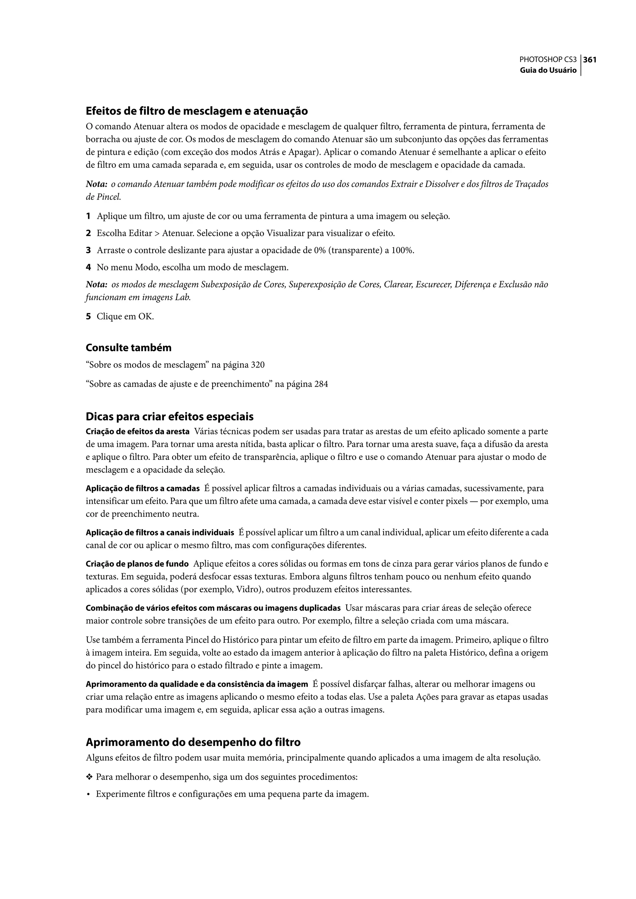 PHOTOSHOP CS3 361
                                                                                                                       Guia do Usuário




Efeitos de filtro de mesclagem e atenuação
O comando Atenuar altera os modos de opacidade e mesclagem de qualquer filtro, ferramenta de pintura, ferramenta de
borracha ou ajuste de cor. Os modos de mesclagem do comando Atenuar são um subconjunto das opções das ferramentas
de pintura e edição (com exceção dos modos Atrás e Apagar). Aplicar o comando Atenuar é semelhante a aplicar o efeito
de filtro em uma camada separada e, em seguida, usar os controles de modo de mesclagem e opacidade da camada.

Nota: o comando Atenuar também pode modificar os efeitos do uso dos comandos Extrair e Dissolver e dos filtros de Traçados
de Pincel.

1 Aplique um filtro, um ajuste de cor ou uma ferramenta de pintura a uma imagem ou seleção.
2 Escolha Editar > Atenuar. Selecione a opção Visualizar para visualizar o efeito.
3 Arraste o controle deslizante para ajustar a opacidade de 0% (transparente) a 100%.
4 No menu Modo, escolha um modo de mesclagem.
Nota: os modos de mesclagem Subexposição de Cores, Superexposição de Cores, Clarear, Escurecer, Diferença e Exclusão não
funcionam em imagens Lab.

5 Clique em OK.


Consulte também
“Sobre os modos de mesclagem” na página 320

“Sobre as camadas de ajuste e de preenchimento” na página 284


Dicas para criar efeitos especiais
Criação de efeitos da aresta Várias técnicas podem ser usadas para tratar as arestas de um efeito aplicado somente a parte
de uma imagem. Para tornar uma aresta nítida, basta aplicar o filtro. Para tornar uma aresta suave, faça a difusão da aresta
e aplique o filtro. Para obter um efeito de transparência, aplique o filtro e use o comando Atenuar para ajustar o modo de
mesclagem e a opacidade da seleção.
Aplicação de filtros a camadas É possível aplicar filtros a camadas individuais ou a várias camadas, sucessivamente, para
intensificar um efeito. Para que um filtro afete uma camada, a camada deve estar visível e conter pixels — por exemplo, uma
cor de preenchimento neutra.
Aplicação de filtros a canais individuais É possível aplicar um filtro a um canal individual, aplicar um efeito diferente a cada
canal de cor ou aplicar o mesmo filtro, mas com configurações diferentes.
Criação de planos de fundo Aplique efeitos a cores sólidas ou formas em tons de cinza para gerar vários planos de fundo e
texturas. Em seguida, poderá desfocar essas texturas. Embora alguns filtros tenham pouco ou nenhum efeito quando
aplicados a cores sólidas (por exemplo, Vidro), outros produzem efeitos interessantes.
Combinação de vários efeitos com máscaras ou imagens duplicadas Usar máscaras para criar áreas de seleção oferece
maior controle sobre transições de um efeito para outro. Por exemplo, filtre a seleção criada com uma máscara.

Use também a ferramenta Pincel do Histórico para pintar um efeito de filtro em parte da imagem. Primeiro, aplique o filtro
à imagem inteira. Em seguida, volte ao estado da imagem anterior à aplicação do filtro na paleta Histórico, defina a origem
do pincel do histórico para o estado filtrado e pinte a imagem.
Aprimoramento da qualidade e da consistência da imagem É possível disfarçar falhas, alterar ou melhorar imagens ou
criar uma relação entre as imagens aplicando o mesmo efeito a todas elas. Use a paleta Ações para gravar as etapas usadas
para modificar uma imagem e, em seguida, aplicar essa ação a outras imagens.


Aprimoramento do desempenho do filtro
Alguns efeitos de filtro podem usar muita memória, principalmente quando aplicados a uma imagem de alta resolução.

❖ Para melhorar o desempenho, siga um dos seguintes procedimentos:
• Experimente filtros e configurações em uma pequena parte da imagem.
 