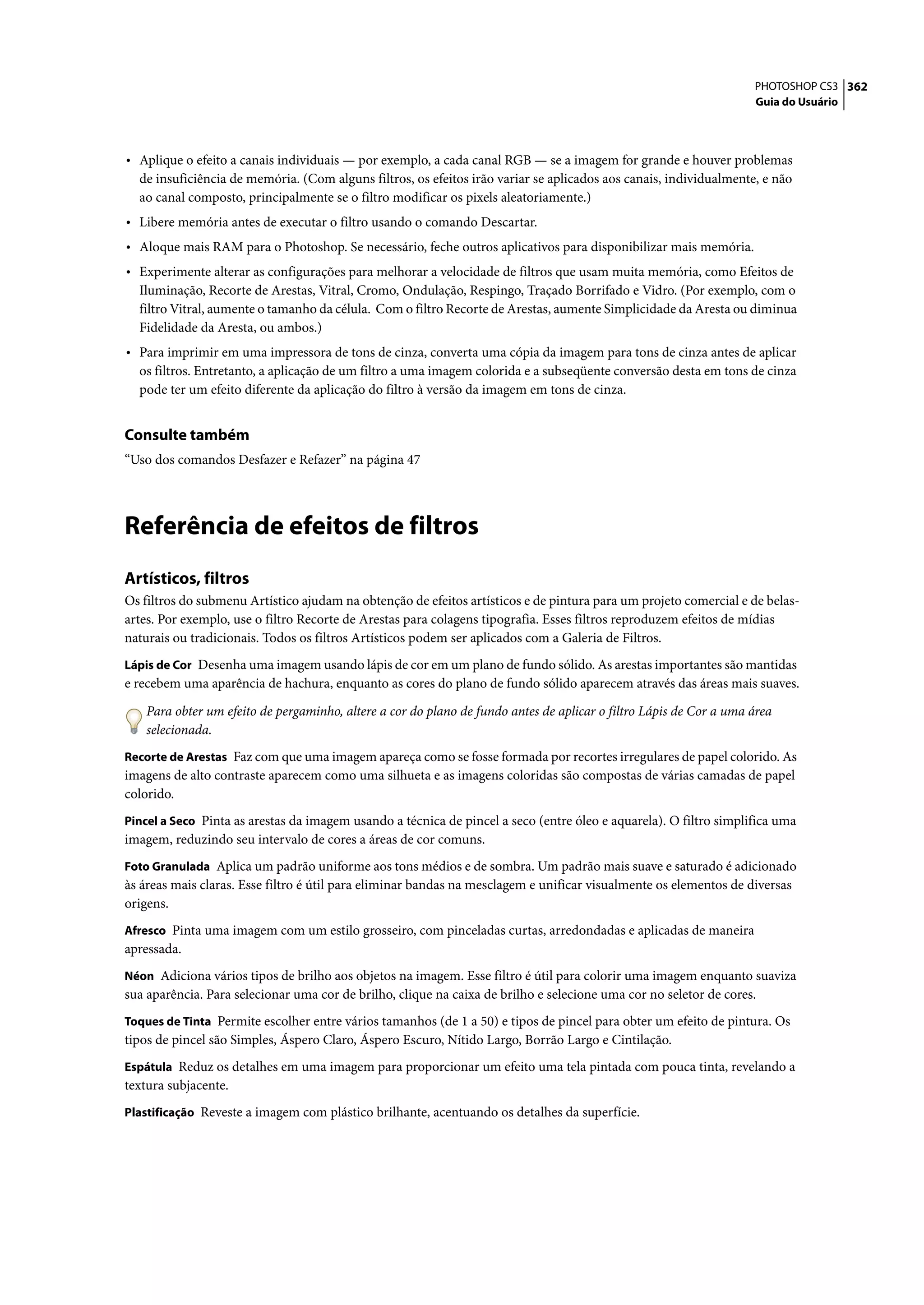 PHOTOSHOP CS3 362
                                                                                                                   Guia do Usuário




• Aplique o efeito a canais individuais — por exemplo, a cada canal RGB — se a imagem for grande e houver problemas
  de insuficiência de memória. (Com alguns filtros, os efeitos irão variar se aplicados aos canais, individualmente, e não
  ao canal composto, principalmente se o filtro modificar os pixels aleatoriamente.)
• Libere memória antes de executar o filtro usando o comando Descartar.
• Aloque mais RAM para o Photoshop. Se necessário, feche outros aplicativos para disponibilizar mais memória.
• Experimente alterar as configurações para melhorar a velocidade de filtros que usam muita memória, como Efeitos de
  Iluminação, Recorte de Arestas, Vitral, Cromo, Ondulação, Respingo, Traçado Borrifado e Vidro. (Por exemplo, com o
  filtro Vitral, aumente o tamanho da célula. Com o filtro Recorte de Arestas, aumente Simplicidade da Aresta ou diminua
  Fidelidade da Aresta, ou ambos.)
• Para imprimir em uma impressora de tons de cinza, converta uma cópia da imagem para tons de cinza antes de aplicar
  os filtros. Entretanto, a aplicação de um filtro a uma imagem colorida e a subseqüente conversão desta em tons de cinza
  pode ter um efeito diferente da aplicação do filtro à versão da imagem em tons de cinza.


Consulte também
“Uso dos comandos Desfazer e Refazer” na página 47




Referência de efeitos de filtros
Artísticos, filtros
Os filtros do submenu Artístico ajudam na obtenção de efeitos artísticos e de pintura para um projeto comercial e de belas-
artes. Por exemplo, use o filtro Recorte de Arestas para colagens tipografia. Esses filtros reproduzem efeitos de mídias
naturais ou tradicionais. Todos os filtros Artísticos podem ser aplicados com a Galeria de Filtros.
Lápis de Cor Desenha uma imagem usando lápis de cor em um plano de fundo sólido. As arestas importantes são mantidas
e recebem uma aparência de hachura, enquanto as cores do plano de fundo sólido aparecem através das áreas mais suaves.

   Para obter um efeito de pergaminho, altere a cor do plano de fundo antes de aplicar o filtro Lápis de Cor a uma área
   selecionada.
Recorte de Arestas Faz com que uma imagem apareça como se fosse formada por recortes irregulares de papel colorido. As
imagens de alto contraste aparecem como uma silhueta e as imagens coloridas são compostas de várias camadas de papel
colorido.
Pincel a Seco Pinta as arestas da imagem usando a técnica de pincel a seco (entre óleo e aquarela). O filtro simplifica uma
imagem, reduzindo seu intervalo de cores a áreas de cor comuns.
Foto Granulada Aplica um padrão uniforme aos tons médios e de sombra. Um padrão mais suave e saturado é adicionado
às áreas mais claras. Esse filtro é útil para eliminar bandas na mesclagem e unificar visualmente os elementos de diversas
origens.
Afresco Pinta uma imagem com um estilo grosseiro, com pinceladas curtas, arredondadas e aplicadas de maneira
apressada.
Néon Adiciona vários tipos de brilho aos objetos na imagem. Esse filtro é útil para colorir uma imagem enquanto suaviza
sua aparência. Para selecionar uma cor de brilho, clique na caixa de brilho e selecione uma cor no seletor de cores.
Toques de Tinta Permite escolher entre vários tamanhos (de 1 a 50) e tipos de pincel para obter um efeito de pintura. Os
tipos de pincel são Simples, Áspero Claro, Áspero Escuro, Nítido Largo, Borrão Largo e Cintilação.
Espátula Reduz os detalhes em uma imagem para proporcionar um efeito uma tela pintada com pouca tinta, revelando a
textura subjacente.
Plastificação Reveste a imagem com plástico brilhante, acentuando os detalhes da superfície.
 