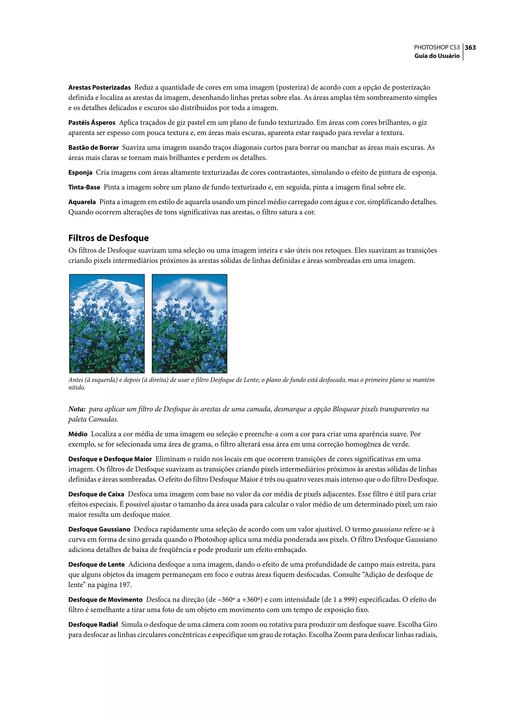 PHOTOSHOP CS3 363
                                                                                                                                   Guia do Usuário



Arestas Posterizadas Reduz a quantidade de cores em uma imagem (posteriza) de acordo com a opção de posterização
definida e localiza as arestas da imagem, desenhando linhas pretas sobre elas. As áreas amplas têm sombreamento simples
e os detalhes delicados e escuros são distribuídos por toda a imagem.
Pastéis Ásperos Aplica traçados de giz pastel em um plano de fundo texturizado. Em áreas com cores brilhantes, o giz
aparenta ser espesso com pouca textura e, em áreas mais escuras, aparenta estar raspado para revelar a textura.
Bastão de Borrar Suaviza uma imagem usando traços diagonais curtos para borrar ou manchar as áreas mais escuras. As
áreas mais claras se tornam mais brilhantes e perdem os detalhes.
Esponja Cria imagens com áreas altamente texturizadas de cores contrastantes, simulando o efeito de pintura de esponja.

Tinta-Base Pinta a imagem sobre um plano de fundo texturizado e, em seguida, pinta a imagem final sobre ele.

Aquarela Pinta a imagem em estilo de aquarela usando um pincel médio carregado com água e cor, simplificando detalhes.
Quando ocorrem alterações de tons significativas nas arestas, o filtro satura a cor.


Filtros de Desfoque
Os filtros de Desfoque suavizam uma seleção ou uma imagem inteira e são úteis nos retoques. Eles suavizam as transições
criando pixels intermediários próximos às arestas sólidas de linhas definidas e áreas sombreadas em uma imagem.




Antes (à esquerda) e depois (à direita) de usar o filtro Desfoque de Lente; o plano de fundo está desfocado, mas o primeiro plano se mantém
nítido.


Nota: para aplicar um filtro de Desfoque às arestas de uma camada, desmarque a opção Bloquear pixels transparentes na
paleta Camadas.
Médio Localiza a cor média de uma imagem ou seleção e preenche-a com a cor para criar uma aparência suave. Por
exemplo, se for selecionada uma área de grama, o filtro alterará essa área em uma correção homogênea de verde.
Desfoque e Desfoque Maior Eliminam o ruído nos locais em que ocorrem transições de cores significativas em uma
imagem. Os filtros de Desfoque suavizam as transições criando pixels intermediários próximos às arestas sólidas de linhas
definidas e áreas sombreadas. O efeito do filtro Desfoque Maior é três ou quatro vezes mais intenso que o do filtro Desfoque.
Desfoque de Caixa Desfoca uma imagem com base no valor da cor média de pixels adjacentes. Esse filtro é útil para criar
efeitos especiais. É possível ajustar o tamanho da área usada para calcular o valor médio de um determinado pixel; um raio
maior resulta um desfoque maior.
Desfoque Gaussiano Desfoca rapidamente uma seleção de acordo com um valor ajustável. O termo gaussiano refere-se à
curva em forma de sino gerada quando o Photoshop aplica uma média ponderada aos pixels. O filtro Desfoque Gaussiano
adiciona detalhes de baixa de freqüência e pode produzir um efeito embaçado.
Desfoque de Lente Adiciona desfoque a uma imagem, dando o efeito de uma profundidade de campo mais estreita, para
que alguns objetos da imagem permaneçam em foco e outras áreas fiquem desfocadas. Consulte “Adição de desfoque de
lente” na página 197.
Desfoque de Movimento Desfoca na direção (de –360º a +360º) e com intensidade (de 1 a 999) especificadas. O efeito do
filtro é semelhante a tirar uma foto de um objeto em movimento com um tempo de exposição fixo.
Desfoque Radial Simula o desfoque de uma câmera com zoom ou rotativa para produzir um desfoque suave. Escolha Giro
para desfocar as linhas circulares concêntricas e especifique um grau de rotação. Escolha Zoom para desfocar linhas radiais,
 