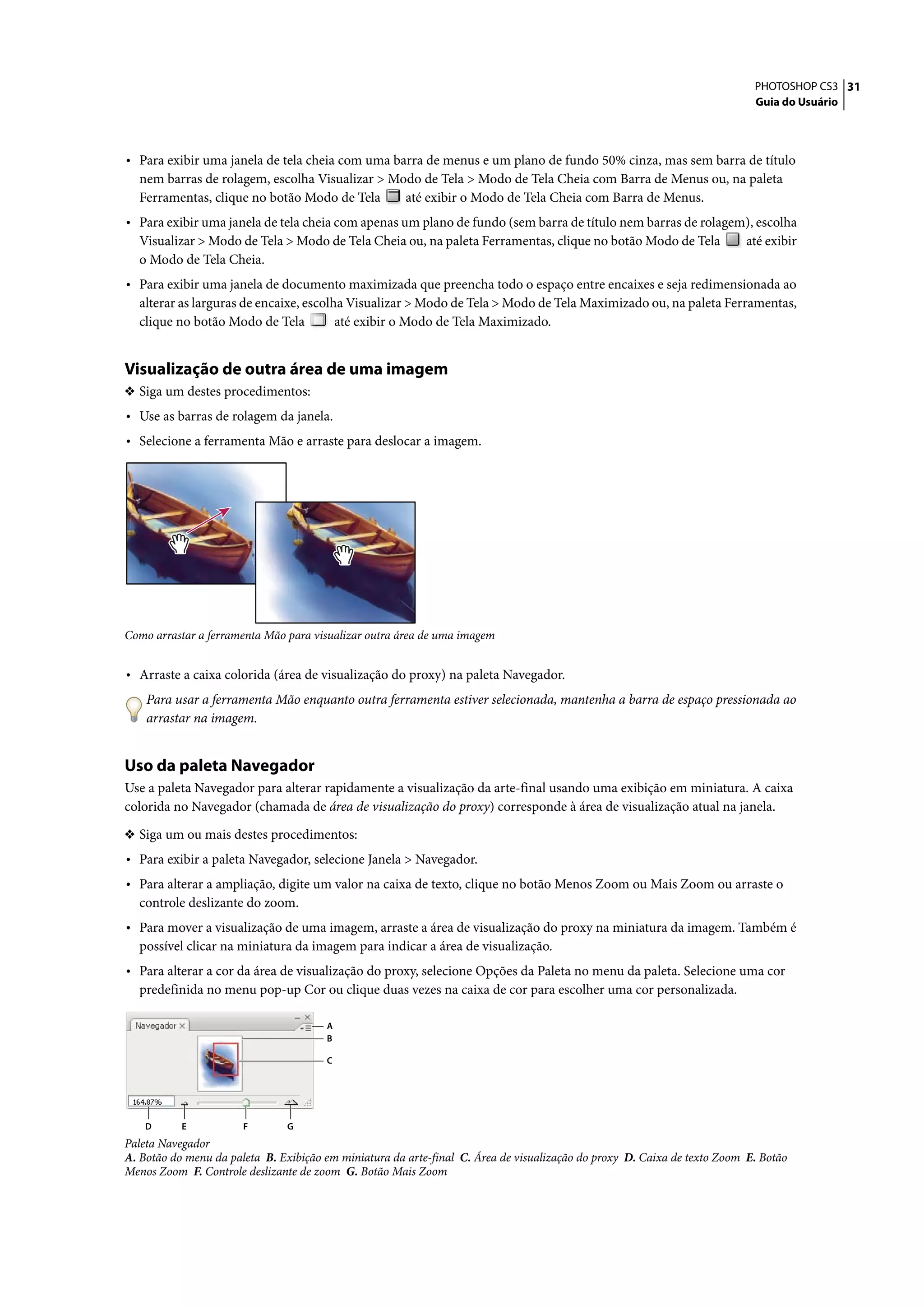 PHOTOSHOP CS3 31
                                                                                                                           Guia do Usuário




• Para exibir uma janela de tela cheia com uma barra de menus e um plano de fundo 50% cinza, mas sem barra de título
  nem barras de rolagem, escolha Visualizar > Modo de Tela > Modo de Tela Cheia com Barra de Menus ou, na paleta
  Ferramentas, clique no botão Modo de Tela     até exibir o Modo de Tela Cheia com Barra de Menus.
• Para exibir uma janela de tela cheia com apenas um plano de fundo (sem barra de título nem barras de rolagem), escolha
  Visualizar > Modo de Tela > Modo de Tela Cheia ou, na paleta Ferramentas, clique no botão Modo de Tela                 até exibir
  o Modo de Tela Cheia.
• Para exibir uma janela de documento maximizada que preencha todo o espaço entre encaixes e seja redimensionada ao
  alterar as larguras de encaixe, escolha Visualizar > Modo de Tela > Modo de Tela Maximizado ou, na paleta Ferramentas,
  clique no botão Modo de Tela          até exibir o Modo de Tela Maximizado.


Visualização de outra área de uma imagem
❖ Siga um destes procedimentos:
• Use as barras de rolagem da janela.
• Selecione a ferramenta Mão e arraste para deslocar a imagem.




Como arrastar a ferramenta Mão para visualizar outra área de uma imagem


• Arraste a caixa colorida (área de visualização do proxy) na paleta Navegador.
    Para usar a ferramenta Mão enquanto outra ferramenta estiver selecionada, mantenha a barra de espaço pressionada ao
    arrastar na imagem.


Uso da paleta Navegador
Use a paleta Navegador para alterar rapidamente a visualização da arte-final usando uma exibição em miniatura. A caixa
colorida no Navegador (chamada de área de visualização do proxy) corresponde à área de visualização atual na janela.

❖ Siga um ou mais destes procedimentos:
• Para exibir a paleta Navegador, selecione Janela > Navegador.
• Para alterar a ampliação, digite um valor na caixa de texto, clique no botão Menos Zoom ou Mais Zoom ou arraste o
  controle deslizante do zoom.
• Para mover a visualização de uma imagem, arraste a área de visualização do proxy na miniatura da imagem. Também é
  possível clicar na miniatura da imagem para indicar a área de visualização.
• Para alterar a cor da área de visualização do proxy, selecione Opções da Paleta no menu da paleta. Selecione uma cor
  predefinida no menu pop-up Cor ou clique duas vezes na caixa de cor para escolher uma cor personalizada.

                                       A
                                       B

                                       C




    D      E           F       G
Paleta Navegador
A. Botão do menu da paleta B. Exibição em miniatura da arte-final C. Área de visualização do proxy D. Caixa de texto Zoom E. Botão
Menos Zoom F. Controle deslizante de zoom G. Botão Mais Zoom
 